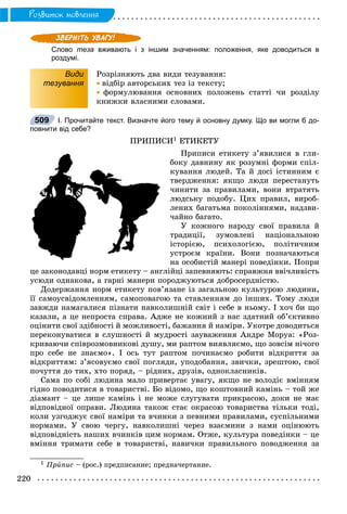 220
Ðîçâèòîê ìîâëåííÿ
Слово теза вживають і з іншим значенням: положення, яке доводиться в
роздумі.
Види
тезування
Ðîçðіçíÿþòü äâà âèäè òåçóâàííÿ:
 âіäáіð àâòîðñüêèõ òåç іç òåêñòó;
 ôîðìóëþâàííÿ îñíîâíèõ ïîëîæåíü ñòàòòі ÷è ðîçäіëó
êíèæêè âëàñíèìè ñëîâàìè.
І. Прочитайте текст. Визначте його тему й основну думку. Що ви могли б до-
повнити від себе?
ÏÐÈÏÈÑÈ1 ÅÒÈÊÅÒÓ
Ïðèïèñè åòèêåòó ç’ÿâèëèñÿ â ãëè-
áîêó äàâíèíó ÿê ðîçóìíі ôîðìè ñïіë-
êóâàííÿ ëþäåé. Òà é äîñі іñòèííèì є
òâåðäæåííÿ: ÿêùî ëþäè ïåðåñòàíóòü
÷èíèòè çà ïðàâèëàìè, âîíè âòðàòÿòü
ëþäñüêó ïîäîáó. Öèõ ïðàâèë, âèðîá-
ëåíèõ áàãàòüìà ïîêîëіííÿìè, íàäçâè-
÷àéíî áàãàòî.
Ó êîæíîãî íàðîäó ñâîї ïðàâèëà é
òðàäèöії, çóìîâëåíі íàöіîíàëüíîþ
іñòîðієþ, ïñèõîëîãієþ, ïîëіòè÷íèì
óñòðîєì êðàїíè. Âîíè ïîçíà÷àþòüñÿ
íà îñîáèñòіé ìàíåðі ïîâåäіíêè. Ïîïðè
öå çàêîíîäàâöі íîðì åòèêåòó – àíãëіéöі çàïåâíÿþòü: ñïðàâæíÿ ââі÷ëèâіñòü
óñþäè îäíàêîâà, à ãàðíі ìàíåðè ïîðîäæóþòüñÿ äîáðîñåðäíіñòþ.
Äîäåðæàííÿ íîðì åòèêåòó ïîâ’ÿçàíå іç çàãàëüíîþ êóëüòóðîþ ëþäèíè,
її ñàìîóñâіäîìëåííÿì, ñàìîïîâàãîþ òà ñòàâëåííÿì äî іíøèõ. Òîìó ëþäè
çàâæäè íàìàãàëèñÿ ïіçíàòè íàâêîëèøíіé ñâіò і ñåáå â íüîìó. І õî÷ áè ùî
êàçàëè, à öå íåïðîñòà ñïðàâà. Àäæå íå êîæíèé ç íàñ çäàòíèé îá’єêòèâíî
îöіíèòè ñâîї çäіáíîñòі é ìîæëèâîñòі, áàæàííÿ é íàìіðè. Óêîòðå äîâîäèòüñÿ
ïåðåêîíóâàòèñÿ â ñëóøíîñòі é ìóäðîñòі çàóâàæåííÿ Àíäðå Ìîðóà: «Ðîç-
êðèâàþ÷è ñïіâðîçìîâíèêîâі äóøó, ìè ðàïòîì âèÿâëÿєìî, ùî çîâñіì íі÷îãî
ïðî ñåáå íå çíàєìî». І îñü òóò ðàïòîì ïî÷èíàєìî ðîáèòè âіäêðèòòÿ çà
âіäêðèòòÿì: ç’ÿñîâóєìî ñâîї ïîãëÿäè, óïîäîáàííÿ, çâè÷êè, çðåøòîþ, ñâîї
ïî÷óòòÿ äî òèõ, õòî ïîðÿä, – ðіäíèõ, äðóçіâ, îäíîêëàñíèêіâ.
Ñàìà ïî ñîáі ëþäèíà ìàëî ïðèâåðòàє óâàãó, ÿêùî íå âîëîäіє âìіííÿì
ãіäíî ïîâîäèòèñÿ â òîâàðèñòâі. Áî âіäîìî, ùî êîøòîâíèé êàìіíü – òîé æå
äіàìàíò – öå ëèøå êàìіíü і íå ìîæå ñëóãóâàòè ïðèêðàñîþ, äîêè íå ìàє
âіäïîâіäíîї îïðàâè. Ëþäèíà òàêîæ ñòàє îêðàñîþ òîâàðèñòâà òіëüêè òîäі,
êîëè óçãîäæóє ñâîї íàìіðè òà â÷èíêè ç ïåâíèìè ïðàâèëàìè, ñóñïіëüíèìè
íîðìàìè. Ó ñâîþ ÷åðãó, íàâêîëèøíі ÷åðåç âçàєìèíè ç íàìè îöіíþþòü
âіäïîâіäíіñòü íàøèõ â÷èíêіâ öèì íîðìàì. Îòæå, êóëüòóðà ïîâåäіíêè – öå
âìіííÿ òðèìàòè ñåáå â òîâàðèñòâі, íàâè÷êè ïðàâèëüíîãî ïîâîäæåííÿ çà
1 Ïðèïèñ – (ðîñ.) ïðåäïèñàíèå; ïðåäíà÷åðòàíèå.
509
 