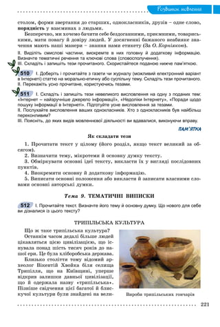 Ðîçâèòîê ìîâëåííÿ
ñòîëîì, ôîðìè çâåðòàííÿ äî ñòàðøèõ, îäíîêëàñíèêіâ, äðóçіâ – îäíå ñëîâî,
ïîðÿäíіñòü ó âçàєìèíàõ ç ëþäüìè.
Áåçïåðå÷íî, ìè õî÷åìî áà÷èòè ñåáå áåçäîãàííèìè, ïðèєìíèìè, òîâàðèñü-
êèìè, ìàòè ïîâàãó é äîâіðó ëþäåé. Ó äîñÿãíåííі áàæàíîãî íåàáèÿêå çíà-
÷åííÿ ìàþòü íàøі ìàíåðè – çíàííÿ íàìè åòèêåòó (Çà Î. Êîðíіÿêîþ).
ІІ. Виділіть смислові частини, виокремте в них головну й додаткову інформацію.
Визначте тематичні речення та ключові слова (словосполучення).
ІІІ. Складіть і запишіть тези прочитаного. Скористайтеся поданою нижче пам’яткою.
І. Доберіть і прочитайте з газети чи журналу (можливий електронний варіант
в Інтернеті) статтю на морально-етичну або суспільну тему. Складіть тези прочитаного.
ІІ. Перекажіть усно прочитане, користуючись тезами.
І. Складіть і запишіть тези невеликого висловлення на одну з поданих тем:
«Інтернет – найзручніше джерело інформації», «Недоліки Інтернету», «Поради щодо
пошуку інформації в Інтернеті». Підготуйте усне висловлення за тезами.
ІІ. Послухайте висловлення ваших однокласників. Хто з однокласників був найбільш
переконливим?
ІІІ. Поясніть, до яких видів мовленнєвої діяльності ви вдавалися, виконуючи вправу.
ПАМ’ЯТКА
ßê ñêëàäàòè òåçè
1. Ïðî÷èòàòè òåêñò ó öіëîìó (éîãî ðîçäіë, ÿêùî òåêñò âåëèêèé çà îá-
ñÿãîì).
2. Âèçíà÷èòè òåìó, ìіêðîòåìè é îñíîâíó äóìêó òåêñòó.
3. Îáìіðêóâàòè îñíîâíі іäåї òåêñòó, âèêëàñòè їõ ó âèãëÿäі ïîñëіäîâíèõ
ïóíêòіâ.
4. Âèîêðåìèòè îñíîâíó é äîäàòêîâó іíôîðìàöіþ.
5. Âèïèñàòè îñíîâíі ïîëîæåííÿ àáî âèêëàñòè é çàïèñàòè âëàñíèìè ñëî-
âàìè îñíîâíі àâòîðñüêі äóìêè.
Òåìà 9. ÒÅÌÀÒÈ×ÍІ ÂÈÏÈÑÊÈ
І. Прочитайте текст. Визначте його тему й основну думку. Що нового для себе
ви дізналися із цього тексту?
ÒÐÈÏІËÜÑÜÊÀ ÊÓËÜÒÓÐÀ
Ùî æ òàêå òðèïіëüñüêà êóëüòóðà?
Îñòàííіì ÷àñîì äåäàëі áіëüøå ëþäåé
öіêàâëÿòüñÿ öієþ öèâіëіçàöієþ, ùî іñ-
íóâàëà ïîíàä øіñòü òèñÿ÷ ðîêіâ äî íà-
øîї åðè. Öå áóëà õëіáîðîáñüêà äåðæàâà.
Áëèçüêî ñòîëіòòÿ òîìó âіäîìèé àð-
õåîëîã Âіêåíòіé Õâîéêà áіëÿ ñåëèùà
Òðèïіëëÿ, ùî íà Êèїâùèíі, óïåðøå
âіäêðèâ çàëèøêè äàâíüîї öèâіëіçàöії,
ùî é îäåðæàëà íàçâó «òðèïіëüñüêà».
Ïіçíіøå ñâіä÷åííÿ öієї áàãàòîї é áëèñ-
êó÷îї êóëüòóðè áóëè çíàéäåíі íà âåëè-
510
511
512
Âèðîáè òðèïіëüñüêèõ ãîí÷àðіâ
 