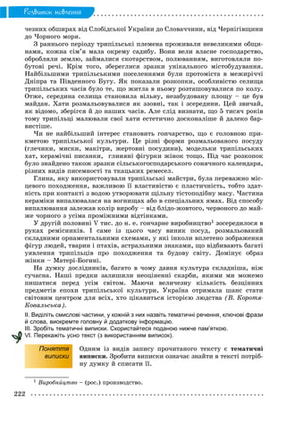 222
Ðîçâèòîê ìîâëåííÿ
÷åçíèõ îáøèðàõ âіä Ñëîáіäñüêîї Óêðàїíè äî Ñëîâà÷÷èíè, âіä ×åðíіãіâùèíè
äî ×îðíîãî ìîðÿ.
Ç ðàííüîãî ïåðіîäó òðèïіëüñüêі ïëåìåíà ïðîæèâàëè íåâåëèêèìè îáùè-
íàìè, êîæíà ñіì’ÿ ìàëà îêðåìó ñàäèáó. Âîíè âåëè âëàñíå ãîñïîäàðñòâî,
îáðîáëÿëè çåìëþ, çàéìàëèñÿ ñêîòàðñòâîì, ïîëþâàííÿì, âèãîòîâëÿëè ïî-
áóòîâі ðå÷і. Êðіì òîãî, çáåðåãëèñÿ çðàçêè óíіêàëüíîãî ìіñòîáóäóâàííÿ.
Íàéáіëüøèìè òðèïіëüñüêèìè ïîñåëåííÿìè áóëè ïðîòîìіñòà â ìåæèðі÷÷і
Äíіïðà òà Ïіâäåííîãî Áóãó. ßê ïîêàçàëè ðîçêîïêè, îñîáëèâіñòþ ñåëèùà
òðèïіëüñüêèõ ÷àñіâ áóëî òå, ùî æèòëà â íüîìó ðîçòàøîâóâàëèñÿ ïî êîëó.
Îòæå, ñåðåäèíà ñåëèùà ñòàíîâèëà âіëüíó, íåçàáóäîâàíó ïëîùó – öå áóâ
ìàéäàí. Õàòè ðîçìàëüîâóâàëèñÿ ÿê ççîâíі, òàê і çñåðåäèíè. Öåé çâè÷àé,
ÿê âіäîìî, çáåðіãñÿ é äî íàøèõ ÷àñіâ. Àëå ñëіä âèçíàòè, ùî 5 òèñÿ÷ ðîêіâ
òîìó òðèïіëüöі ìàëþâàëè ñâîї õàòè åñòåòè÷íî äîñêîíàëіøå é äàëåêî áàð-
âèñòіøå.
×è íå íàéáіëüøèé іíòåðåñ ñòàíîâèòü ãîí÷àðñòâî, ùî є ãîëîâíîþ ïðè-
êìåòîþ òðèïіëüñüêîї êóëüòóðè. Öå ðіçíі ôîðìè ðîçìàëüîâàíîãî ïîñóäó
(ãëå÷èêè, ìèñêè, ìàêіòðè, æåðòîâíі ïîñóäèíè), ìîäåëüêè òðèïіëüñüêèõ
õàò, êåðàìі÷íі ïèñàíêè, ãëèíÿíі ôіãóðêè æіíîê òîùî. Ïіä ÷àñ ðîçêîïîê
áóëî çíàéäåíî òàêîæ çðàçêè ñіëüñüêîãîñïîäàðñüêîãî ñîíÿ÷íîãî êàëåíäàðÿ,
ðіçíèõ âèäіâ ïèñåìíîñòі òà òêàöüêèõ ðåìåñåë.
Ãëèíà, ÿêó âèêîðèñòîâóâàëè òðèïіëüñüêі ìàéñòðè, áóëà ïåðåâàæíî ìіñ-
öåâîãî ïîõîäæåííÿ, âàæëèâîþ її âëàñòèâіñòþ є ïëàñòè÷íіñòü, òîáòî çäàò-
íіñòü ïðè êîíòàêòі ç âîäîþ óòâîðþâàòè ùіëüíó òіñòîïîäіáíó ìàñó. ×àñòèíà
êåðàìіêè âèïàëþâàëàñÿ íà âîãíèùàõ àáî â ñïåöіàëüíèõ ÿìàõ. Âіä ñïîñîáó
âèïàëþâàííÿ çàëåæàâ êîëіð âèðîáó – âіä áëіäî-æîâòîãî, ÷åðâîíîãî äî ìàé-
æå ÷îðíîãî ç óñіìà ïðîìіæíèìè âіäòіíêàìè.
Ó äðóãіé ïîëîâèíі V òèñ. äî í. å. ãîí÷àðíå âèðîáíèöòâî1 çîñåðåäèëîñÿ â
ðóêàõ ðåìіñíèêіâ. І ñàìå іç öüîãî ÷àñó âèíèê ïîñóä, ðîçìàëüîâàíèé
ñêëàäíèìè îðíàìåíòàëüíèìè ñõåìàìè, ó ÿêі іíêîëè âïëåòåíî çîáðàæåííÿ
ôіãóð ëþäåé, òâàðèí і ïòàõіâ, àñòðàëüíèìè çíàêàìè, ùî âіäáèâàþòü áàãàòі
óÿâëåííÿ òðèïіëüöіâ ïðî ïîõîäæåííÿ òà áóäîâó ñâіòó. Äîìіíóє îáðàç
æіíêè – Ìàòåðі-Áîãèíі.
Íà äóìêó äîñëіäíèêіâ, áàãàòî â ÷îìó äàâíÿ êóëüòóðà ñêëàäíіøà, íіæ
ñó÷àñíà. Íàøі ïðåäêè çàëèøèëè íåîöіíåííі ñêàðáè, ÿêèìè ìè ìîæåìî
ïèøàòèñÿ ïåðåä óñіì ñâіòîì. Ìàþ÷è âåëè÷åçíó êіëüêіñòü áåçöіííèõ
ïðåäìåòіâ åïîõè òðèïіëüñüêîї êóëüòóðè, Óêðàїíà îòðèìàëà øàíñ ñòàòè
ñâіòîâèì öåíòðîì äëÿ âñіõ, õòî öіêàâèòüñÿ іñòîðієþ ëþäñòâà (Â. Êîðîòÿ-
Êîâàëüñüêà).
ІІ. Виділіть смислові частини, у кожній з них назвіть тематичні речення, ключові фрази
й слова, виокремте головну й додаткову інформацію.
ІІІ. Зробіть тематичні виписки. Скористайтеся поданою нижче пам’яткою.
VІ. Перекажіть усно текст (з використанням виписок).
Поняття
виписки
Îäíèì іç âèäіâ çàïèñó ïðî÷èòàíîãî òåêñòó є òåìàòè÷íі
âèïèñêè. Çðîáèòè âèïèñêè îçíà÷àє çíàéòè â òåêñòі ïîòðіá-
íó äóìêó é ñïèñàòè її.
1 Âèðîáíèöòâî – (ðîñ.) ïðîèçâîäñòâî.
 