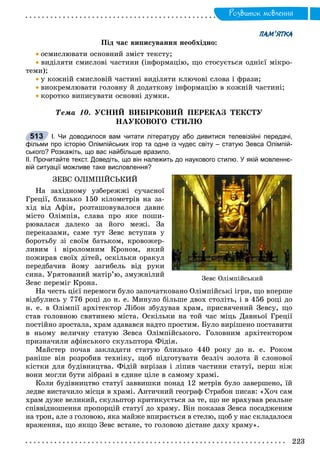 Ðîçâèòîê ìîâëåííÿ
ПАМ’ЯТКА
Ïіä ÷àñ âèïèñóâàííÿ íåîáõіäíî:
 îñìèñëþâàòè îñíîâíèé çìіñò òåêñòó;
 âèäіëÿòè ñìèñëîâі ÷àñòèíè (іíôîðìàöіþ, ùî ñòîñóєòüñÿ îäíієї ìіêðî-
òåìè);
 ó êîæíіé ñìèñëîâіé ÷àñòèíі âèäіëÿòè êëþ÷îâі ñëîâà і ôðàçè;
 âèîêðåìëþâàòè ãîëîâíó é äîäàòêîâó іíôîðìàöіþ â êîæíіé ÷àñòèíі;
 êîðîòêî âèïèñóâàòè îñíîâíі äóìêè.
Òåìà 10. ÓÑÍÈÉ ÂÈÁІÐÊÎÂÈÉ ÏÅÐÅÊÀÇ ÒÅÊÑÒÓ
ÍÀÓÊÎÂÎÃÎ ÑÒÈËÞ
І. Чи доводилося вам читати літературу або дивитися телевізійні передачі,
фільми про історію Олімпійських ігор та одне із чудес світу – статую Зевса Олімпій-
ського? Розкажіть, що вас найбільше вразило.
ІІ. Прочитайте текст. Доведіть, що він належить до наукового стилю. У якій мовленнє-
вій ситуації можливе таке висловлення?
ÇÅÂÑ ÎËІÌÏІÉÑÜÊÈÉ
Íà çàõіäíîìó óçáåðåææі ñó÷àñíîї
Ãðåöії, áëèçüêî 150 êіëîìåòðіâ íà çà-
õіä âіä Àôіí, ðîçòàøîâóâàëîñÿ äàâíє
ìіñòî Îëіìïіÿ, ñëàâà ïðî ÿêå ïîøè-
ðþâàëàñÿ äàëåêî çà éîãî ìåæі. Çà
ïåðåêàçàìè, ñàìå òóò Çåâñ âñòóïèâ ó
áîðîòüáó çі ñâîїì áàòüêîì, êðîâîæåð-
ëèâèì і âіðîëîìíèì Êðîíîì, ÿêèé
ïîæèðàâ ñâîїõ äіòåé, îñêіëüêè îðàêóë
ïåðåäáà÷èâ éîìó çàãèáåëü âіä ðóêè
ñèíà. Óðÿòîâàíèé ìàòіð’þ, çìóæíіëèé
Çåâñ ïåðåìіã Êðîíà.
Íà ÷åñòü öієї ïåðåìîãè áóëî çàïî÷àòêîâàíî Îëіìïіéñüêі іãðè, ùî âïåðøå
âіäáóëèñü ó 776 ðîöі äî í. å. Ìèíóëî áіëüøå äâîõ ñòîëіòü, і â 456 ðîöі äî
í. å. â Îëіìïії àðõіòåêòîð Ëіáîí çáóäóâàâ õðàì, ïðèñâÿ÷åíèé Çåâñó, ùî
ñòàâ ãîëîâíîþ ñâÿòèíåþ ìіñòà. Îñêіëüêè íà òîé ÷àñ ìіöü Äàâíüîї Ãðåöії
ïîñòіéíî çðîñòàëà, õðàì çäàâàâñÿ íàäòî ïðîñòèì. Áóëî âèðіøåíî ïîñòàâèòè
â íüîìó âåëè÷íó ñòàòóþ Çåâñà Îëіìïіéñüêîãî. Ãîëîâíèì àðõіòåêòîðîì
ïðèçíà÷èëè àôіíñüêîãî ñêóëüïòîðà Ôіäіÿ.
Ìàéñòåð ïî÷àâ çàêëàäàòè ñòàòóþ áëèçüêî 440 ðîêó äî í. å. Ðîêîì
ðàíіøå âіí ðîçðîáèâ òåõíіêó, ùîá ïіäãîòóâàòè áåçëі÷ çîëîòà é ñëîíîâîї
êіñòêè äëÿ áóäіâíèöòâà. Ôіäіé âèðіçàâ і ëіïèâ ÷àñòèíè ñòàòóї, ïåðø íіæ
âîíè ìîãëè áóòè çіáðàíі â єäèíå öіëå â ñàìîìó õðàìі.
Êîëè áóäіâíèöòâî ñòàòóї çàââèøêè ïîíàä 12 ìåòðіâ áóëî çàâåðøåíî, їé
ëåäâå âèñòà÷èëî ìіñöÿ â õðàìі. Àíòè÷íèé ãåîãðàô Ñòðàáîí ïèñàâ: «Õî÷ ñàì
õðàì äóæå âåëèêèé, ñêóëüïòîð êðèòèêóєòüñÿ çà òå, ùî íå âðàõóâàâ ðåàëüíå
ñïіââіäíîøåííÿ ïðîïîðöіé ñòàòóї äî õðàìó. Âіí ïîêàçàâ Çåâñà ïîñàäæåíèì
íà òðîí, àëå ç ãîëîâîþ, ÿêà ìàéæå âïèðàєòüñÿ â ñòåëþ, ùîá ó íàñ ñêëàäàëîñÿ
âðàæåííÿ, ùî ÿêùî Çåâñ âñòàíå, òî ãîëîâîþ äіñòàíå äàõó õðàìó».
513
Çåâñ Îëіìïіéñüêèé
 