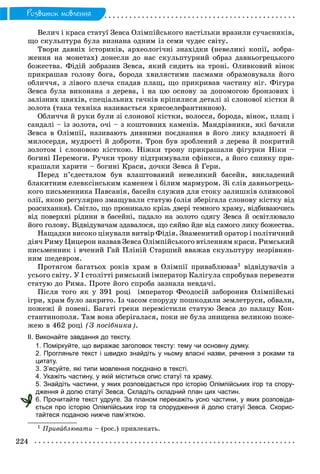 224
Ðîçâèòîê ìîâëåííÿ
Âåëè÷ і êðàñà ñòàòóї Çåâñà Îëіìïіéñüêîãî íàñòіëüêè âðàçèëè ñó÷àñíèêіâ,
ùî ñêóëüïòóðà áóëà âèçíàíà îäíèì іç ñåìè ÷óäåñ ñâіòó.
Òâîðè äàâíіõ іñòîðèêіâ, àðõåîëîãі÷íі çíàõіäêè (íåâåëèêі êîïії, çîáðà-
æåííÿ íà ìîíåòàõ) äîíåñëè äî íàñ ñêóëüïòóðíèé îáðàç äàâíüîãðåöüêîãî
áîæåñòâà. Ôіäіé çîáðàçèâ Çåâñà, ÿêèé ñèäèòü íà òðîíі. Îëèâêîâèé âіíîê
ïðèêðàøàâ ãîëîâó áîãà, áîðîäà õâèëÿñòèìè ïàñìàìè îáðàìîâóâàëà éîãî
îáëè÷÷ÿ, ç ëіâîãî ïëå÷à ñïàäàâ ïëàù, ùî ïðèêðèâàâ ÷àñòèíó íіã. Ôіãóðà
Çåâñà áóëà âèêîíàíà ç äåðåâà, і íà öþ îñíîâó çà äîïîìîãîþ áðîíçîâèõ і
çàëіçíèõ öâÿõіâ, ñïåöіàëüíèõ ãà÷êіâ êðіïèëèñÿ äåòàëі çі ñëîíîâîї êіñòêè é
çîëîòà (òàêà òåõíіêà íàçèâàєòüñÿ õðèñîåëåôàíòèííîþ).
Îáëè÷÷ÿ é ðóêè áóëè çі ñëîíîâîї êіñòêè, âîëîññÿ, áîðîäà, âіíîê, ïëàù і
ñàíäàëі – іç çîëîòà, î÷і – ç êîøòîâíèõ êàìåíіâ. Ìàíäðіâíèêè, ÿêі áà÷èëè
Çåâñà â Îëіìïії, íàçèâàþòü äèâíèìè ïîєäíàííÿ â éîãî ëèêó âëàäíîñòі é
ìèëîñåðäÿ, ìóäðîñòі é äîáðîòè. Òðîí áóâ çðîáëåíèé ç äåðåâà é ïîêðèòèé
çîëîòîì і ñëîíîâîþ êіñòêîþ. Íіæêè òðîíó ïðèêðàøàëè ôіãóðêè Íіêè –
áîãèíі Ïåðåìîãè. Ðó÷êè òðîíó ïіäòðèìóâàëè ñôіíêñè, à éîãî ñïèíêó ïðè-
êðàøàëè õàðèòè – áîãèíі Êðàñè, äî÷êè Çåâñà é Ãåðè.
Ïåðåä ï’єäåñòàëîì áóâ âëàøòîâàíèé íåâåëèêèé áàñåéí, âèêëàäåíèé
áëàêèòíèì åëåâêñіíñüêèì êàìåíåì і áіëèì ìàðìóðîì. Çі ñëіâ äàâíüîãðåöü-
êîãî ïèñüìåííèêà Ïàâñàíіÿ, áàñåéí ñëóæèâ äëÿ ñòîêó çàëèøêіâ îëèâêîâîї
îëії, ÿêîþ ðåãóëÿðíî çìàùóâàëè ñòàòóþ (îëіÿ çáåðіãàëà ñëîíîâó êіñòêó âіä
ðîçñèõàííÿ). Ñâіòëî, ùî ïðîíèêàëî êðіçü äâåðі òåìíîãî õðàìó, âіäáèâàþ÷èñü
âіä ïîâåðõíі ðіäèíè â áàñåéíі, ïàäàëî íà çîëîòî îäÿãó Çåâñà é îñâіòëþâàëî
éîãî ãîëîâó. Âіäâіäóâà÷àì çäàâàëîñÿ, ùî ñÿéâî éäå âіä ñàìîãî ëèêó áîæåñòâà.
Íàùàäêè âèñîêî öіíóâàëè âèòâіð Ôіäіÿ. Çíàìåíèòèé îðàòîð і ïîëіòè÷íèé
äіÿ÷ Ðèìó Öèöåðîí íàçâàâ Çåâñà Îëіìïіéñüêîãî âòіëåííÿì êðàñè. Ðèìñüêèé
ïèñüìåííèê і â÷åíèé Ãàé Ïëіíіé Ñòàðøèé ââàæàâ ñêóëüïòóðó íåçðіâíÿí-
íèì øåäåâðîì.
Ïðîòÿãîì áàãàòüîõ ðîêіâ õðàì â Îëіìïії ïðèâàáëþâàâ1 âіäâіäóâà÷іâ ç
óñüîãî ñâіòó. Ó І ñòîëіòòі ðèìñüêèé іìïåðàòîð Êàëіãóëà ñïðîáóâàâ ïåðåâåçòè
ñòàòóþ äî Ðèìà. Ïðîòå éîãî ñïðîáà çàçíàëà íåâäà÷і.
Ïіñëÿ òîãî ÿê ó 391 ðîöі іìïåðàòîð Ôåîäîñіé çàáîðîíèâ Îëіìïіéñüêі
іãðè, õðàì áóëî çàêðèòî. Іç ÷àñîì ñïîðóäó ïîøêîäèëè çåìëåòðóñè, îáâàëè,
ïîæåæі é ïîâåíі. Áàãàòі ãðåêè ïåðåìіñòèëè ñòàòóþ Çåâñà äî ïàëàöó Êîí-
ñòàíòèíîïîëÿ. Òàì âîíà çáåðіãàëàñÿ, ïîêè íå áóëà çíèùåíà âåëèêîþ ïîæå-
æåþ â 462 ðîöі (Ç ïîñіáíèêà).
ІІ. Виконайте завдання до тексту.
1. Поміркуйте, що виражає заголовок тексту: тему чи основну думку.
2. Прогляньте текст і швидко знайдіть у ньому власні назви, речення з роками та
цитату.
3. З’ясуйте, які типи мовлення поєднано в тексті.
4. Укажіть частину, у якій міститься опис статуї та храму.
5. Знайдіть частини, у яких розповідається про історію Олімпійських ігор та спору-
дження й долю статуї Зевса. Складіть складний план цих частин.
6. Прочитайте текст удруге. За планом перекажіть усно частини, у яких розповіда-
ється про історію Олімпійських ігор та спорудження й долю статуї Зевса. Скорис-
тайтеся поданою нижче пам’яткою.
1 Ïðèâàáëþâàòè – (ðîñ.) ïðèâëåêàòü.
 