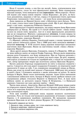 226
Ðîçâèòîê ìîâëåííÿ
Êîëè її ÷îëîâіê ïîìåð, à ñèí áóâ ùå ìàëèé, Àííà, óñâіäîìëþþ÷è âñþ
âіäïîâіäàëüíіñòü, ñòàëà íà ÷îëі ôðàíöóçüêîї äåðæàâè. Âîíà ïіäïèñóâàëà
âàæëèâі ïàïåðè, ÷іòêî âèâîäÿ÷è íà íèõ êèðèëèöåþ: «Ìàòè êîðîëÿ». Îñòàí-
íіé ïіäïèñ óæå ïåðåä ñàìîþ ñìåðòþ: «Àííà Êîðîëåâà». Äî ðå÷і, íà áàãà-
òüîõ äîêóìåíòàõ, âèäàíèõ ó òîé ÷àñ, ïîðÿä ç її ïіäïèñàìè ñòîÿòü õðåñòèêè
Ãåíðіõîâèõ ÷èíîâíèêіâ і éîãî ñàìîãî – óñі âîíè áóëè íåïèñüìåííèìè.
Àííà ïðèâåçëà äî Ôðàíöії áàãàòî êíèã ç áіáëіîòåêè ñâîãî áàòüêà. ×èòà-
ëà їõ ñàìà, ó÷èëà ñâîãî ñèíà é ôðàíöóçüêèõ äіòåé. Ùå é äîñі çáåðіãàþòüñÿ
äåÿêі ç òèõ êíèã, íàïðèêëàä Ðåéìñüêå Єâàíãåëіє.
Äåÿêі ôðàíöóçüêі іñòîðèêè ââàæàþòü, ùî ïåðåä ñìåðòþ Àííà ßðîñëàâíà
ïîâåðíóëàñÿ äî Êèєâà. Íà îäíіé іç її ñòàòóé âèáèòî íàïèñ: «Àííà ïîâåð-
íóëàñÿ íà çåìëþ ñâîїõ ïðåäêіâ». Àëå íі â ÿêèõ ôðàíöóçüêèõ äîêóìåíòàõ
ïðî öå íå ãîâîðèòüñÿ. Ìîâ÷àòü і äàâíüîðóñüêі ëіòîïèñè. À âîíè íàâðÿä ÷è
ìîãëè á îáìèíóòè òàêèé ïîìіòíèé ôàêò іç æèòòÿ êíÿæîãî äâîðó, ÿê ïðèїçä
Àííè ßðîñëàâíè, êîðîëåâè Ôðàíöії.
Є ó Ôðàíöії, ïîáëèçó Ïàðèæà, Ñàíëіñüêèé çàìîê, ó ÿêîìó òðèâàëèé ÷àñ
æèëà äîíüêà êèїâñüêîãî êíÿçÿ. Òàì ó 1060 ðîöі âîíà çàñíóâàëà êîñòüîë і
æіíî÷èé ìîíàñòèð. Ó XVII ñòîëіòòі ïåðåä öåðêâîþ ìîíàñòèðÿ ïîñòàâëåíî
ïàì’ÿòíèê Àííі ßðîñëàâíі. Íàïèñ íà ïàì’ÿòíèêó òàêèé: «Àííà ç Êèєâà –
êîðîëåâà Ôðàíöії».
Äîëÿ äðóãîї äîíüêè ßðîñëàâà, Єëèçàâåòè, ïîâåëà її â Íîðâåãіþ. 1035 ðî-
êó âîíà âèéøëà çàìіæ çà êîðîëÿ Îëàôà Ãàðîëüäà. Êіëüêà ðàçіâ íîðâåæåöü
ïðîõàâ ðóêè Єëèçàâåòè, àëå éîìó âіäìîâëÿëè. Ïðî öå Ãàðîëüä ðîçïîâіâ ó
ñâîїõ âіðøàõ, ÿêі âіí ñêëàäàâ òієї ñóìíîї äëÿ íüîãî ïîðè. Äî ðå÷і, íîðâåçü-
êèé êîðîëü óñëàâèâñÿ íå òіëüêè ÿê õîðîáðèé âîїí, à òàêîæ ÿê òàëàíîâèòèé
ïîåò, àâòîð ïðåêðàñíèõ òâîðіâ ïðî çîëîòîêîñó äîíüêó ßðîñëàâà Ìóäðîãî.
Áàãàòî äîâåëîñÿ Ãàðîëüäó ïîäîðîæóâàòè ïî ñâіòó â ïîøóêàõ ïîäâèãіâ і
ùàñòÿ. І çâіäóñіëü âіí ñëàâ äîðîãі ïîäàðóíêè Єëèçàâåòі, íå âòðà÷àþ÷è íàäії
ïðèõèëèòè її ñåðöå äî ñåáå. І îñü ïîâåðíóâñÿ ìàíäðіâíèé ëèöàð äî Êèєâà.
Êíÿçü äàâ çãîäó íà øëþá ñâîєї äîíüêè ç Ãàðîëüäîì. 1066 ðîêó âіí çàãèíóâ
â îäíіé ç áèòâ, і Єëèçàâåòà îâäîâіëà ç äâîìà äîíüêàìè íà ðóêàõ. Їõ çâàëè
Іíãåðäà é Ìàðіÿ. Âîíè ñòàëè îñâі÷åíèìè ëþäüìè. Àäæå їõíіì íàâ÷àííÿì
і âèõîâàííÿì çàéìàëàñÿ ìàòè. Іíãåðäà é Ìàðіÿ òàêîæ çðîáèëè ÷èìàëî äëÿ
ïіäòðèìàííÿ äîáðèõ ñòîñóíêіâ Íîðâåãії òà Êèїâñüêîї Ðóñі. À їõíÿ ìàòè
âèéøëà çàìіæ çà äàòñüêîãî êîðîëÿ Ñâåíà ІІ Åñòðіäñåíà, і â Êèїâñüêîї
äåðæàâè ç’ÿâèëàñÿ ùå îäíà äðóæíÿ êðàїíà – Äàíіÿ.
Òðåòþ ñâîþ äîíüêó, Àíàñòàñіþ, ßðîñëàâ Ìóäðèé 1046 ðîêó âіääàâ çàìіæ
çà óãîðñüêîãî êîðîëÿ Àíäðіÿ І. Ïіñëÿ öüîãî â óãîðñüêèõ äîêóìåíòàõ ç’ÿâëÿ-
єòüñÿ іì’ÿ êîðîëåâè Àãìóíäè (òàêå іì’ÿ ñòàëî â Àíàñòàñії ïіñëÿ ïðèéíÿòòÿ
íåþ êàòîëèöüêîї âіðè).
Óñіì öèì øëþáàì êèїâñüêèé êíÿçü íàäàâàâ âåëèêîãî ïîëіòè÷íîãî
çíà÷åííÿ. Ðóñü íå òіëüêè ïîâ’ÿçóâàëàñÿ ðîäèííèìè çâ’ÿçêàìè ç êðàїíàìè
Єâðîïè, à é îäåðæóâàëà íàäіéíèõ ñîþçíèêіâ. Íå âèïàäêîâî íàùàäêè
ïðîçâàëè ßðîñëàâà çà âñі éîãî äіÿííÿ Ìóäðèì (Ì. Ñëàáîøïèöüêèé).
ІІ. Виконайте завдання до тексту.
1. Визначте тему, основну думку, тип і стиль мовлення тексту.
2. Визначте мікротеми, тематичні речення.
3. З’ясуйте значення виділених слів.
 
