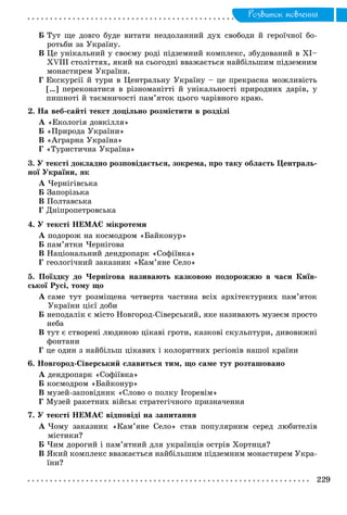 Ðîçâèòîê ìîâëåííÿ
Á Òóò ùå äîâãî áóäå âèòàòè íåçäîëàííèé äóõ ñâîáîäè é ãåðîї÷íîї áî-
ðîòüáè çà Óêðàїíó.
Â Öå óíіêàëüíèé ó ñâîєìó ðîäі ïіäçåìíèé êîìïëåêñ, çáóäîâàíèé â XI–
XVIII ñòîëіòòÿõ, ÿêèé íà ñüîãîäíі ââàæàєòüñÿ íàéáіëüøèì ïіäçåìíèì
ìîíàñòèðåì Óêðàїíè.
Ã Åêñêóðñії é òóðè â Öåíòðàëüíó Óêðàїíó – öå ïðåêðàñíà ìîæëèâіñòü
[…] ïåðåêîíàòèñÿ â ðіçíîìàíіòòі é óíіêàëüíîñòі ïðèðîäíèõ äàðіâ, ó
ïèøíîòі é òàєìíè÷îñòі ïàì’ÿòîê öüîãî ÷àðіâíîãî êðàþ.
2. Íà âåá-ñàéòі òåêñò äîöіëüíî ðîçìіñòèòè â ðîçäіëі
À «Åêîëîãіÿ äîâêіëëÿ»
Á «Ïðèðîäà Óêðàїíè»
Â «Àãðàðíà Óêðàїíà»
Ã «Òóðèñòè÷íà Óêðàїíà»
3. Ó òåêñòі äîêëàäíî ðîçïîâіäàєòüñÿ, çîêðåìà, ïðî òàêó îáëàñòü Öåíòðàëü-
íîї Óêðàїíè, ÿê
À ×åðíіãіâñüêà
Á Çàïîðіçüêà
Â Ïîëòàâñüêà
Ã Äíіïðîïåòðîâñüêà
4. Ó òåêñòі ÍÅÌÀЄ ìіêðîòåìè
À ïîäîðîæ íà êîñìîäðîì «Áàéêîíóð»
Á ïàì’ÿòêè ×åðíіãîâà
Â Íàöіîíàëüíèé äåíäðîïàðê «Ñîôіїâêà»
Ã ãåîëîãі÷íèé çàêàçíèê «Êàì’ÿíå Ñåëî»
5. Ïîїçäêó äî ×åðíіãîâà íàçèâàþòü êàçêîâîþ ïîäîðîææþ â ÷àñè Êèїâ-
ñüêîї Ðóñі, òîìó ùî
À ñàìå òóò ðîçìіùåíà ÷åòâåðòà ÷àñòèíà âñіõ àðõіòåêòóðíèõ ïàì’ÿòîê
Óêðàїíè öієї äîáè
Á íåïîäàëіê є ìіñòî Íîâãîðîä-Ñіâåðñüêèé, ÿêå íàçèâàþòü ìóçåєì ïðîñòî
íåáà
Â òóò є ñòâîðåíі ëþäèíîþ öіêàâі ãðîòè, êàçêîâі ñêóëüïòóðè, äèâîâèæíі
ôîíòàíè
Ã öå îäèí ç íàéáіëüø öіêàâèõ і êîëîðèòíèõ ðåãіîíіâ íàøîї êðàїíè
6. Íîâãîðîä-Ñіâåðñüêèé ñëàâèòüñÿ òèì, ùî ñàìå òóò ðîçòàøîâàíî
À äåíäðîïàðê «Ñîôіїâêà»
Á êîñìîäðîì «Áàéêîíóð»
Â ìóçåé-çàïîâіäíèê «Ñëîâî î ïîëêó Іãîðåâіì»
Ã Ìóçåé ðàêåòíèõ âіéñüê ñòðàòåãі÷íîãî ïðèçíà÷åííÿ
7. Ó òåêñòі ÍÅÌÀЄ âіäïîâіäі íà çàïèòàííÿ
À ×îìó çàêàçíèê «Êàì’ÿíå Ñåëî» ñòàâ ïîïóëÿðíèì ñåðåä ëþáèòåëіâ
ìіñòèêè?
Á ×èì äîðîãèé і ïàì’ÿòíèé äëÿ óêðàїíöіâ îñòðіâ Õîðòèöÿ?
Â ßêèé êîìïëåêñ ââàæàєòüñÿ íàéáіëüøèì ïіäçåìíèì ìîíàñòèðåì Óêðà-
їíè?
 