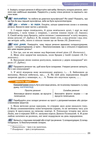 23
Ñêëàäíîñóðÿäíå ðå÷åííÿ
ІІ. Знайдіть складні речення й обґрунтуйте свій вибір. Випишіть складне речення, зміст
якого вас найбільше зацікавив. Підкресліть у ньому члени речення та надпишіть час-
тини мови.
ПОСПІЛКУЙТЕСЯ. Чи любите ви дивитися мультфільми? Які саме? Розкажіть, про
що був би ваш перший мультфільм, якби ви були мультиплікатором.
ДВА – ЧОТИРИ – УСІ РАЗОМ. З’ясуйте, скільки граматичних основ є в кожному
реченні. Визначте межі частин у реченнях.
1. І ñåðöþ ñåðöå ñïîâіäàëîñü, é äóøà âñìіõàëàñÿ äóøі, і çîðі íà âîäі
ãîéäàëèñü, і ìëіâ òóìàí ó ñïîðèøі, і çëîòîì ñîíÿõè ñіÿëè (Ä. Іâàíîâ).
2. Ñèíіé âå÷іð òèõî áðîäèòü, êâіòè êîëèõàє і íàâøïèíüêè1 â õàòó âõîäèòü,
âіêíà çàòóëÿє (Ã. Äóäêà). 3. Çà ëîçàìè òåìíі ëіñè, à íàä ðі÷êîþ і íàä ëіñà-
ìè âå÷іðíє íåáî, ÿêîãî ÿ íіêîëè òàêèì ùå íå áà÷èâ (Î. Äîâæåíêî).
КОЛО ДУМОК. Поміркуйте, чому перше речення вважаємо складносурядним,
друге – складнопідрядним, а третє – безсполучниковим. Що є спільного й відмінного
між цими видами речень?
1. Óñå іäå, àëå íå âñå ìèíàє íàä áåðåãàìè âі÷íîї ðіêè (Ë. Êîñòåíêî).
2. Ìåíå ëіñè çäîðîâ’ÿì íàïóâàëè, êîëè áðîäèâ ó їõíіé ãóùèíі (Â. Ñè-
ìîíåíêî).
3. Çàïëàêàíå âіêíî ïîâіêè ðîçòóëèëî, íàìîêëè ó äåðåâ ïîøàðïàíі2 âіò-
ðèëà (Ã. Äóäêà).
Продовжте речення так, щоб вони були складними. Утворені речення запишіть.
Які з них сполучникові?
1. Ó ìіñòі âіäêðèëè íîâó âåëîñèïåäíó äîðіæêó, і… . 2. Çàéøîâøè äî
ìàãàçèíó, Íàòàëÿ ïîáà÷èëà, ùî… . 3. Íà ñâіé äåíü íàðîäæåííÿ Àíäðіé
çàïðîñèâ äðóçіâ ó àêâàïàðê, à… . 4. Òåìíà íі÷ îïóñòèëà êðèëà, ... .
Синонімічними можуть бути різні види речень, які по-різному передають ту саму
думку. НАПРИКЛАД:
Просте речення Складне речення
Виконавши фізичні вправи, ви відчуєте
полегшення.
Виконайте фізичні вправи – і ви
відчуєте полегшення.
Перебудуйте усно складні речення на прості з дієприкметниковим або дієпри-
слівниковим зворотом.
1. Êîëè ìåòåëèê ðóõàє êðèëàìè, òî óòâîðþє çâóê äóæå íèçüêîãî òîíó.
2. ßêùî çëîâæèâàòèìåø êîìï’þòåðíèìè іãðàìè, òî íå ìåòèìåø ÷àñó äëÿ
ñïîðòó é ïðîãóëÿíîê íà ñâіæîìó ïîâіòðі. 3. Óíіêàëüíó іñòîðіþ ìàє ìіñòî
Ëüâіâ, ÿêå â ñåðåäèíі ÕІІІ ñò. çàñíóâàâ êîðîëü Äàíèëî Ãàëèöüêèé. 4. ß äóæå
ëþáëþ êàòàòèñÿ íà ðîëèêàõ, ÿêі ìåíі ïîäàðóâàëè íà äåíü íàðîäæåííÿ.
Випишіть з підучника географії або історії три речення: 1) складносурядне; 2) склад-
нопідрядне; 3) безсполучникове складне.
1 Íàâøïèíüêè – (ðîñ.) íà öûïî÷êàõ.
2 Ïîøàðïàíіà – (ðîñ.) èñòðёïàííûå.
18
19
20
21
22
23
 