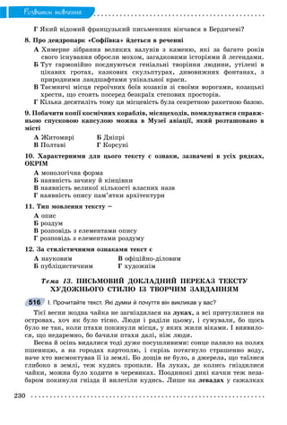 230
Ðîçâèòîê ìîâëåííÿ
Ã ßêèé âіäîìèé ôðàíöóçüêèé ïèñüìåííèê âіí÷àâñÿ â Áåðäè÷åâі?
8. Ïðî äåíäðîïàðê «Ñîôіїâêà» éäåòüñÿ â ðå÷åííі
À Õèìåðíå çіáðàííÿ âåëèêèõ âàëóíіâ ç êàìåíþ, ÿêі çà áàãàòî ðîêіâ
ñâîãî іñíóâàííÿ îáðîñëè ìîõîì, çàãàäêîâèìè іñòîðіÿìè é ëåãåíäàìè.
Á Òóò ãàðìîíіéíî ïîєäíóþòüñÿ ãåíіàëüíі òâîðіííÿ ëþäèíè, óòіëåíі â
öіêàâèõ ãðîòàõ, êàçêîâèõ ñêóëüïòóðàõ, äèâîâèæíèõ ôîíòàíàõ, ç
ïðèðîäíèìè ëàíäøàôòàìè óíіêàëüíîї êðàñè.
Â Òàєìíè÷і ìіñöÿ ãåðîї÷íèõ áîїâ êîçàêіâ çі ñâîїìè âîðîãàìè, êîçàöüêі
õðåñòè, ùî ñòîÿòü ïîñåðåä áåçêðàїõ ñòåïîâèõ ïðîñòîðіâ.
Ã Êіëüêà äåñÿòèëіòü òîìó öÿ ìіñöåâіñòü áóëà ñåêðåòíîþ ðàêåòíîþ áàçîþ.
9. Ïîáà÷èòè êîïії êîñìі÷íèõ êîðàáëіâ, ìіñÿöåõîäіâ, ïîìèëóâàòèñÿ ñïðàâæ-
íüîþ ñïóñêîâîþ êàïñóëîþ ìîæíà â Ìóçåї àâіàöії, ÿêèé ðîçòàøîâàíî â
ìіñòі
À Æèòîìèðі Á Äíіïðі
Â Ïîëòàâі Ã Êîðñóíі
10. Õàðàêòåðíèìè äëÿ öüîãî òåêñòó є îçíàêè, çàçíà÷åíі â óñіõ ðÿäêàõ,
ÎÊÐІÌ
À ìîíîëîãі÷íà ôîðìà
Á íàÿâíіñòü çà÷èíó é êіíöіâêè
Â íàÿâíіñòü âåëèêîї êіëüêîñòі âëàñíèõ íàçâ
Ã íàÿâíіñòü îïèñó ïàì’ÿòêè àðõіòåêòóðè
11. Òèï ìîâëåííÿ òåêñòó –
À îïèñ
Á ðîçäóì
Â ðîçïîâіäü ç åëåìåíòàìè îïèñó
Ã ðîçïîâіäü ç åëåìåíòàìè ðîçäóìó
12. Çà ñòèëіñòè÷íèìè îçíàêàìè òåêñò є
À íàóêîâèì Â îôіöіéíî-äіëîâèì
Á ïóáëіöèñòè÷íèì Ã õóäîæíіì
Òåìà 13. ÏÈÑÜÌÎÂÈÉ ÄÎÊËÀÄÍÈÉ ÏÅÐÅÊÀÇ ÒÅÊÑÒÓ
ÕÓÄÎÆÍÜÎÃÎ ÑÒÈËÞ ІÇ ÒÂÎÐ×ÈÌ ÇÀÂÄÀÍÍßÌ
І. Прочитайте текст. Які думки й почуття він викликав у вас?
Òієї âåñíè æîäíà ÷àéêà íå çàãíіçäèëàñÿ íà ëóêàõ, à âñі ïðèòóëèëèñÿ íà
îñòðîâàõ, õî÷ ÿê áóëî òіñíî. Ëþäè і ðàäіëè öüîìó, і ñóìóâàëè, áî ùîñü
áóëî íå òàê, êîëè ïòàõè ïîêèíóëè ìіñöÿ, ó ÿêèõ æèëè âіêàìè. І âèÿâèëî-
ñÿ, ùî íåäàðåìíî, áî áà÷èëè ïòàõè äàëі, íіæ ëþäè.
Âåñíà é îñіíü âèäàëèñÿ òîäі äóæå ïîñóøëèâèìè: ñîíöå ïàëèëî íà ïîëÿõ
ïøåíèöþ, à íà ãîðîäàõ êàðòîïëþ, і ñêðіçü ïîòÿãíóëî ñòðàøåííî âîäó,
íà÷å õòî âèñìîêòóâàâ її іç çåìëі. Áî äîùіâ íå áóëî, à äæåðåëà, ùî òàїëèñÿ
ãëèáîêî â çåìëі, òåæ êóäèñü ïðîïàëè. Íà ëóêàõ, äå êîëèñü ãíіçäèëèñÿ
÷àéêè, ìîæíà áóëî õîäèòè â ÷åðåâèêàõ. Ïîîäèíîêі äèêі êà÷êè òåæ íåçà-
áàðîì ïîêèíóëè ãíіçäà é âèëåòіëè êóäèñü. Ëèøå íà ëåâàäàõ ó ñàæàëêàõ
516
 