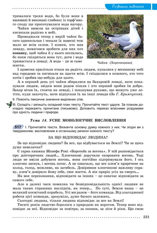 Ðîçâèòîê ìîâëåííÿ
òðèìàëîñÿ òðîõè âîäè, áî áóëè âîíè â
íèçîâèíі é âèêîïàíі ãëèáîêî: іç òîðô’ÿíî-
ãî ñïîäó ùå ïðîñî÷óâàëàñÿ âîäà íàãîðó.
×àéêè âèâåëè íà îñòðіâöÿõ äіòåé і
êèãèêàëè ðàäіñíî â íåáі.
Ïðîâîäæàëè òåïåð ó âèðіé ÷àéîê áà-
ãàòî îäíîñåëü÷àí і ÷åêàëè їõ íàâåñíі òåæ
ìàëî íå âñіì ñåëîì. І êîæåí, õòî ìàâ
ëåâàäó, íàìàãàâñÿ çðîáèòè äëÿ íèõ õî÷
êîïàíêó, ùîá ÷àéêà é ó íüîãî îñåëèëàñü,
áî ïîêè ãíіçäèòüñÿ âîíà òóò, äîòè і âîäà
òðèìàєòüñÿ â ëåâàäі. À âîäà – öå æ ñàìå
æèòòÿ.
І ùîâåñíè ïðèëіòàëè ïòàõè íà ðàäіñòü ëþäÿì, êóïàëèñÿ ó âåñíÿíîìó íåáі
íàä ãîðîäàìè òà êèãèêàëè íà ùàñòÿ âñіì. І ãíіçäèëèñÿ â êîæíîãî, õòî òîãî
õîòіâ і çðîáèâ ùî-íåáóäü äëÿ öüîãî.
À â ïåðøèé äåíü óñі ÷àéêè çáèðàëèñÿ íà Çàõàðîâіé ëåâàäі, íà÷å ïîêà-
çóâàëè ëþäÿì, çâіäêè âîíè ðîäîì ïіøëè і õòî ïåðøèé çðîáèâ їì äîáðî.
Çàõàð âіòàâ їõ, ñòîÿ÷è íà ëåâàäі, і ïîêàçóâàâ ðóêàìè, ùî ìîæóòü óæå ëå-
òіòè, êóäè çàõî÷óòü, íà÷å âіäïóñêàâ їõ íà іíøі ëåâàäè (Çà Ã. Êðèì÷óêîì).
ІІ. Поясніть лексичне значення виділених слів.
ІІІ. Складіть і запишіть складний план тексту. Прочитайте текст удруге. За планом до-
кладно перекажіть прочитане (письмово). Доповніть переказ власними роздумами
про єдність людини і природи.
Òåìà 14. ÓÑÍÅ ÌÎÍÎËÎÃІ×ÍÅ ÂÈÑËÎÂËÅÍÍß
І. Прочитайте тексти. Визначте основну думку кожного з них. Чи згодні ви з
твердженням, висловленим в останньому реченні кожного тексту?
ÇÀ ÙÎ ÂІÄÏÎÂІÄÀЄ ËÞÄÈÍÀ?
Çà ùî âіäïîâіäàє ëþäèíà? Çà âñå, ùî âіäáóâàєòüñÿ íà Çåìëі? ×è çà ùîñü
äóæå íåâåëè÷êå?
Є ãàðíà êíèæêà Æîçåôà Ðîíі «Áîðîòüáà çà âîãîíü». Ó íіé ðîçïîâіäàєòüñÿ
ïðî äîіñòîðè÷íèõ ëþäåé… Õëîï÷èêîâі äîðó÷èëè îõîðîíÿòè âîãîíü. Òîäі
ëþäè íå âìіëè äîáóâàòè âîãîíü, âîíè ïîñòіéíî ïіäòðèìóâàëè éîãî. І îñü
õëîï÷èê çàñíóâ, і âîãîíü ïîãàñ. À öå îçíà÷àëî, ùî âñå ïëåì’ÿ ïðèðå÷åíå íà
õîëîä, ãîëîä, ìîæëèâî, íà çàãèáåëü. Äîâіðèâøè õëîï÷èêîâі âàæëèâó ñïðà-
âó, ïëåì’ÿ äîâіðèëî éîìó ñåáå, ñâîє æèòòÿ. À âіí ïðèðіê óñіõ íà ñìåðòü…
Íà ìîє ïåðåêîíàííÿ, âіäïîâіäàòè çà іíøèõ – öå îçíà÷àє âіäïîâіäàòè çà
ñàìîãî ñåáå.
Àëå â äàëåêі ÷àñè ïîìèëêà ÷è áåçâіäïîâіäàëüíіñòü îäíієї ëþäèíè íå
ìàëà òàêèõ ñòðàøíèõ íàñëіäêіâ, ÿê òåïåð… Ïî ñóòі, Çåìëÿ íàøà – öå
âåëèêèé êîñìі÷íèé êîðàáåëü. Óñі ìè ðàçîì – éîãî êîìàíäà. Âіä çëàãîäæåíîї
ðîáîòè öієї êîìàíäè, çðîçóìіëî, äóæå áàãàòî çàëåæèòü.
Ñüîãîäíі ëþäèíà, òіëüêè ëþäèíà âіäïîâіäàє çà âñå íà Çåìëі!
Òèñÿ÷і ðîêіâ ëþäñòâî áîðîëîñÿ ç ïðèðîäîþ ÿê âîðîãîì. Òåïåð âîíî âіä-
ïîâіäàє çà íåї. Âіäïîâіäàє çà ïîâіòðÿ, çà îêåàíè, çà ëіñè é ðіêè. Öþ ñâîþ
І
517
×àéêè (Õåðñîíùèíà)
 