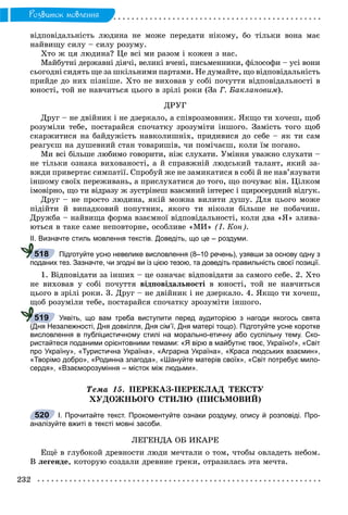 232
Ðîçâèòîê ìîâëåííÿ
âіäïîâіäàëüíіñòü ëþäèíà íå ìîæå ïåðåäàòè íіêîìó, áî òіëüêè âîíà ìàє
íàéâèùó ñèëó – ñèëó ðîçóìó.
Õòî æ öÿ ëþäèíà? Öå âñі ìè ðàçîì і êîæåí ç íàñ.
Ìàéáóòíі äåðæàâíі äіÿ÷і, âåëèêі â÷åíі, ïèñüìåííèêè, ôіëîñîôè – óñі âîíè
ñüîãîäíі ñèäÿòü ùå çà øêіëüíèìè ïàðòàìè. Íå äóìàéòå, ùî âіäïîâіäàëüíіñòü
ïðèéäå äî íèõ ïіçíіøå. Õòî íå âèõîâàâ ó ñîáі ïî÷óòòÿ âіäïîâіäàëüíîñòі â
þíîñòі, òîé íå íàâ÷èòüñÿ öüîãî â çðіëі ðîêè (Çà Ã. Áàêëàíîâèì).
ÄÐÓÃ
Äðóã – íå äâіéíèê і íå äçåðêàëî, à ñïіâðîçìîâíèê. ßêùî òè õî÷åø, ùîá
ðîçóìіëè òåáå, ïîñòàðàéñÿ ñïî÷àòêó çðîçóìіòè іíøîãî. Çàìіñòü òîãî ùîá
ñêàðæèòèñÿ íà áàéäóæіñòü íàâêîëèøíіõ, ïðèäèâèñÿ äî ñåáå – ÿê òè ñàì
ðåàãóєø íà äóøåâíèé ñòàí òîâàðèøіâ, ÷è ïîìі÷àєø, êîëè їì ïîãàíî.
Ìè âñі áіëüøå ëþáèìî ãîâîðèòè, íіæ ñëóõàòè. Óìіííÿ óâàæíî ñëóõàòè –
íå òіëüêè îçíàêà âèõîâàíîñòі, à é ñïðàâæíіé ëþäñüêèé òàëàíò, ÿêèé çà-
âæäè ïðèâåðòàє ñèìïàòії. Ñïðîáóé æå íå çàìèêàòèñÿ â ñîáі é íå íàâ’ÿçóâàòè
іíøîìó ñâîїõ ïåðåæèâàíü, à ïðèñëóõàòèñÿ äî òîãî, ùî ïî÷óâàє âіí. Öіëêîì
іìîâіðíî, ùî òè âіäðàçó æ çóñòðіíåø âçàєìíèé іíòåðåñ і ùèðîñåðäíèé âіäãóê.
Äðóã – íå ïðîñòî ëþäèíà, ÿêіé ìîæíà âèëèòè äóøó. Äëÿ öüîãî ìîæå
ïіäіéòè é âèïàäêîâèé ïîïóòíèê, ÿêîãî òè íіêîëè áіëüøå íå ïîáà÷èø.
Äðóæáà – íàéâèùà ôîðìà âçàєìíîї âіäïîâіäàëüíîñòі, êîëè äâà «ß» çëèâà-
þòüñÿ â òàêå ñàìå íåïîâòîðíå, îñîáëèâå «ÌÈ» (І. Êîí).
ІІ. Визначте стиль мовлення текстів. Доведіть, що це – роздуми.
Підготуйте усно невелике висловлення (8–10 речень), узявши за основу одну з
поданих тез. Зазначте, чи згодні ви із цією тезою, та доведіть правильність своєї позиції.
1. Âіäïîâіäàòè çà іíøèõ – öå îçíà÷àє âіäïîâіäàòè çà ñàìîãî ñåáå. 2. Õòî
íå âèõîâàâ ó ñîáі ïî÷óòòÿ âіäïîâіäàëüíîñòі â þíîñòі, òîé íå íàâ÷èòüñÿ
öüîãî â çðіëі ðîêè. 3. Äðóã – íå äâіéíèê і íå äçåðêàëî. 4. ßêùî òè õî÷åø,
ùîá ðîçóìіëè òåáå, ïîñòàðàéñÿ ñïî÷àòêó çðîçóìіòè іíøîãî.
Уявіть, що вам треба виступити перед аудиторією з нагоди якогось свята
(Дня Незалежності, Дня довкілля, Дня сім’ї, Дня матері тощо). Підготуйте усне коротке
висловлення в публіцистичному стилі на морально-етичну або суспільну тему. Ско-
ристайтеся поданими орієнтовними темами: «Я вірю в майбутнє твоє, Україно!», «Світ
про Україну», «Туристична Україна», «Аграрна Україна», «Краса людських взаємин»,
«Творімо добро», «Родинна злагода», «Шануйте матерів своїх», «Світ потребує мило-
сердя», «Взаєморозуміння – місток між людьми».
Òåìà 15. ÏÅÐÅÊÀÇ-ÏÅÐÅÊËÀÄ ÒÅÊÑÒÓ
ÕÓÄÎÆÍÜÎÃÎ ÑÒÈËÞ (ÏÈÑÜÌÎÂÈÉ)
І. Прочитайте текст. Прокоментуйте ознаки роздуму, опису й розповіді. Про-
аналізуйте вжиті в тексті мовні засоби.
ËÅÃÅÍÄÀ ÎÁ ÈÊÀÐÅ
Åùё â ãëóáîêîé äðåâíîñòè ëþäè ìå÷òàëè î òîì, ÷òîáû îâëàäåòü íåáîì.
Â ëåãåíäå, êîòîðóþ ñîçäàëè äðåâíèå ãðåêè, îòðàçèëàñü ýòà ìå÷òà.
518
519
520
 