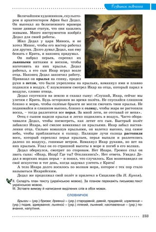 Ðîçâèòîê ìîâëåííÿ
Âåëè÷àéøèì õóäîæíèêîì, ñêóëüïòî-
ðîì è àðõèòåêòîðîì Àôèí áûë Äåäàë.
Îí âûñåêàë èç áåëîñíåæíîãî ìðàìîðà
òàêèå äèâíûå ñòàòóè, ÷òî îíè êàçàëèñü
æèâûìè. Ìíîãî èíñòðóìåíòîâ èçîáðёë
Äåäàë äëÿ ñâîåé ðàáîòû.
Æèë Äåäàë ó öàðÿ Ìèíîñà, è íå
õîòåë Ìèíîñ, ÷òîáû åãî ìàñòåð ðàáîòàë
äëÿ äðóãèõ. Äîëãî äóìàë Äåäàë, êàê åìó
áåæàòü ñ Êðèòà, è íàêîíåö ïðèäóìàë.
Îí íàáðàë ïåðüåâ, ñêðåïèë èõ
ëüíÿíûìè íèòêàìè è âîñêîì, ÷òîáû
èçãîòîâèòü èç íèõ êðûëüÿ. Äåäàë
ðàáîòàë, à åãî ñûí Èêàð èãðàë âîçëå
îòöà. Íàêîíåö Äåäàë çàêîí÷èë ðàáîòó.
Ïðèâÿçàë îí êðûëüÿ íà ñïèíó, ïðîäåë
ðóêè â ïåòëè, ÷òî áûëè óêðåïëåíû íà êðûëüÿõ, âçìàõíóë èìè è ïëàâíî
ïîäíÿëñÿ â âîçäóõ. Ñ èçóìëåíèåì ñìîòðåë Èêàð íà îòöà, êîòîðûé ïàðèë â
âîçäóõå, ñëîâíî ïòèöà.
Äåäàë ñïóñòèëñÿ íà çåìëþ è ñêàçàë ñûíó: «Ñëóøàé, Èêàð, ñåé÷àñ ìû
óëåòèì ñ Êðèòà. Áóäü îñòîðîæåí âî âðåìÿ ïîëёòà. Íå ñïóñêàéñÿ ñëèøêîì
áëèçêî ê ìîðþ, ÷òîáû ñîëёíûå áðûçãè íå ìîãëè ñìî÷èòü òâîè êðûëüÿ. Íå
ïîäíèìàéñÿ è ñëèøêîì âûñîêî, áëèçêî ê ñîëíöó, ÷òîáû æàðà íå ðàñòîïèëà
âîñêà, – òîãäà ðàçëåòÿòñÿ âñå ïåðüÿ. Çà ìíîé ëåòè, íå îòñòàâàé îò ìåíÿ».
Îòåö ñ ñûíîì íàäåëè êðûëüÿ è ëåãêî ïîäíÿëèñü â âîçäóõ. ×àñòî îáîðà-
÷èâàëñÿ Äåäàë, ÷òîáû ïîñìîòðåòü, êàê ëåòèò åãî ñûí. Áûñòðûé ïîëёò
çàáàâëÿë Èêàðà, âñё ñìåëåå âçìàõèâàë îí êðûëüÿìè. Èêàð çàáûë íàñòàâ-
ëåíèÿ îòöà. Ñèëüíî âçìàõíóâ êðûëüÿìè, îí âçëåòåë âûñîêî, ïîä ñàìîå
íåáî, ÷òîáû ïðèáëèçèòüñÿ ê ñîëíöó. Ïàëÿùèå ëó÷è ñîëíöà ðàñòîïèëè
âîñê, êîòîðûé ñêðåïëÿë ïåðüÿ êðûëüåâ, ïåðüÿ âûïàëè è ðàçëåòåëèñü
äàëåêî ïî âîçäóõó, ãîíèìûå âåòðîì. Âçìàõíóë Èêàð ðóêàìè, íî íåò íà
íèõ êðûëüåâ. Óïàë îí ñî ñòðàøíîé âûñîòû â ìîðå è ïîãèá â åãî âîëíàõ.
Äåäàë îáåðíóëñÿ, ñìîòðèò ïî ñòîðîíàì. Íåò Èêàðà. Ãðîìêî ñòàë îí
çâàòü ñûíà: «Èêàð, Èêàð! Ãäå òû? Îòêëèêíèñü!». Íåò îòâåòà. Óâèäåë Äå-
äàë â ìîðñêèõ âîäàõ ïåðüÿ – è ïîíÿë, ÷òî ñëó÷èëîñü. Êàê âîçíåíàâèäåë îí
ñâîё èñêóññòâî è òîò äåíü, êîãäà çàäóìàë óëåòåòü ñ Êðèòà!
À òåëî Èêàðà äîëãî íîñèëîñü ïî âîëíàì ìîðÿ, êîòîðîå ñ òåõ ïîð ñòàëî
íàçûâàòüñÿ Èêàðèéñêèì.
Äåäàë æå ïðîäîëæàë ñâîé ïîëёò è ïðèëåòåë â Ñèöèëèþ (Çà Í. Êóíîì).
ІІ. Складіть план тексту (українською мовою). За планом перекажіть письмово.текст
українською мовою.
ІІІ. Зіставте вимову й написання виділених слів в обох мовах.
СЛОВНИЧОК
Брызги – (укр.) бризки;и древний – (укр.) стародавній, давній, прадавній;й изумление –
(укр.) подив, здивування; льняной – (укр.) лляний, льняний;й наставление – (укр.) по-
вчання, напутіння.
 