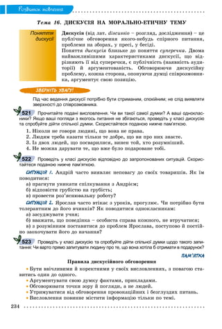 234
Ðîçâèòîê ìîâëåííÿ
Òåìà 16. ÄÈÑÊÓÑІß ÍÀ ÌÎÐÀËÜÍÎ-ÅÒÈ×ÍÓ ÒÅÌÓ
Поняття
дискусії
Äèñêóñіÿ (âіä ëàò. discussio – ðîçãëÿä, äîñëіäæåííÿ) – öå
ïóáëі÷íå îáãîâîðåííÿ ÿêîãî-íåáóäü ñïіðíîãî ïèòàííÿ,
ïðîáëåìè íà çáîðàõ, ó ïðåñі, ó áåñіäі.
Ïîíÿòòÿ äèñêóñіÿ áëèçüêå äî ïîíÿòòÿ ñóïåðå÷êà. Äâîìà
íàéâàæëèâіøèìè õàðàêòåðèñòèêàìè äèñêóñії, ùî âіä-
ðіçíÿþòü її âіä ñóïåðå÷êè, є ïóáëі÷íіñòü (íàÿâíіñòü àóäè-
òîðії) é àðãóìåíòîâàíіñòü. Îáãîâîðþþ÷è äèñêóñіéíó
ïðîáëåìó, êîæíà ñòîðîíà, îïîíóþ÷è äóìöі ñïіâðîçìîâíè-
êà, àðãóìåíòóє ñâîþ ïîçèöіþ.
Під час ведення дискусії потрібно бути стриманим, спокійним; не слід виявляти
зверхності до співрозмовника.
Прочитайте подані висловлення. Чи ви такої самої думки? А ваші одноклас-
ники? Якщо ваші погляди з якогось питання не збігаються, проведіть у класі дискусію
та спробуйте дійти спільної думки. Скористайтеся поданою нижче пам’яткою.
1. Íіêîëè íå ãîâîðè ëþäèíі, ùî âîíà íå ïðàâà.
2. Ëþäÿì òðåáà êàçàòè òіëüêè òå äîáðå, ùî âè ïðî íèõ çíàєòå.
3. Іç äâîõ ëþäåé, ùî ïîñâàðèëèñÿ, âèíåí òîé, õòî ðîçóìíіøèé.
4. Íå ìîæíà äàðóâàòè òå, ùî âæå áóëî ïîäàðîâàíå òîáі.
Проведіть у класі дискусію відповідно до запропонованих ситуацій. Скорис-
тайтеся поданою нижче пам’яткою.
СИТУАЦІЯ 1. Àíäðіé ÷àñòî âèÿâëÿє íåïîâàãó äî ñâîїõ òîâàðèøіâ. ßê їì
ïîâîäèòèñÿ:
à) ïðàãíóòè óíèêàòè ñïіëêóâàííÿ ç Àíäðієì;
á) âіäïîâіñòè ãðóáіñòþ íà ãðóáіñòü;
â) ïðîâåñòè ðîç’ÿñíþâàëüíó ðîáîòó?
СИТУАЦІЯ 2. ßðîñëàâ ÷àñòî âòіêàє ç óðîêіâ, ïðîãóëþє. ×è ïîòðіáíî áóòè
òîëåðàíòíèì äî éîãî â÷èíêіâ? ßê ïîâîäèòèñÿ îäíîêëàñíèêàì:
à) çàñóäæóâàòè ó÷íÿ;
á) ââàæàòè, ùî ïîâåäіíêà – îñîáèñòà ñïðàâà êîæíîãî, íå âòðó÷àòèñÿ;
â) ç ðîçóìіííÿì ïîñòàâèòèñÿ äî ïðîáëåì ßðîñëàâà, ïîñòóïîâî é ïîñòіé-
íî çàîõî÷óâàòè éîãî äî íà÷àííÿ?
Проведіть у класі дискусію та спробуйте дійти спільної думки щодо такого запи-
тання: Чи варто прямо запитувати людину про те, що вона хотіла б отримати в подарунок?
ПАМ’ЯТКА
Ïðàâèëà äèñêóñіéíîãî îáãîâîðåííÿ
 Áóòè ââі÷ëèâèìè é êîðåêòíèìè ó ñâîїõ âèñëîâëåííÿõ, ç ïîâàãîþ ñòà-
âèòèñü îäèí äî îäíîãî.
 Àðãóìåíòóâàòè ñâîþ äóìêó ôàêòàìè, ïðèêëàäàìè.
 Îáãîâîðþâàòè òî÷êè çîðó é ïîãëÿäè, à íå ëþäåé.
 Óòðèìóâàòèñÿ âіä îáãîâîðåííÿ ïðîâîêàöіéíèõ і áåçãëóçäèõ ïèòàíü.
 Âèñëîâëåííÿ ïîâèííå ìіñòèòè іíôîðìàöіþ òіëüêè ïî òåìі.
521
522
523
 