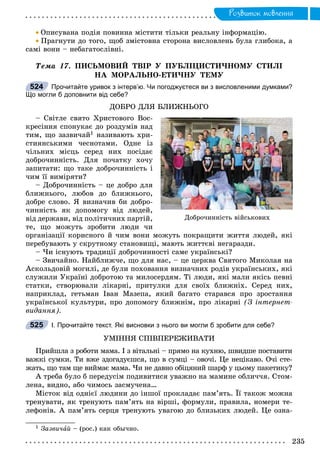 Ðîçâèòîê ìîâëåííÿ
 Îïèñóâàíà ïîäіÿ ïîâèííà ìіñòèòè òіëüêè ðåàëüíó іíôîðìàöіþ.
 Ïðàãíóòè äî òîãî, ùîá çìіñòîâíà ñòîðîíà âèñëîâëåíü áóëà ãëèáîêà, à
ñàìі âîíè – íåáàãàòîñëіâíі.
Òåìà 17. ÏÈÑÜÌÎÂÈÉ ÒÂІÐ Ó ÏÓÁËІÖÈÑÒÈ×ÍÎÌÓ ÑÒÈËІ
ÍÀ ÌÎÐÀËÜÍÎ-ÅÒÈ×ÍÓ ÒÅÌÓ
Прочитайте уривок з інтерв’ю. Чи погоджуєтеся ви з висловленими думками?
Що могли б доповнити від себе?
ÄÎÁÐÎ ÄËß ÁËÈÆÍÜÎÃÎ
– Ñâіòëå ñâÿòî Õðèñòîâîãî Âîñ-
êðåñіííÿ ñïîíóêàє äî ðîçäóìіâ íàä
òèì, ùî çàçâè÷àé1 íàçèâàþòü õðè-
ñòèÿíñüêèìè ÷åñíîòàìè. Îäíå іç
÷іëüíèõ ìіñöü ñåðåä íèõ ïîñіäàє
äîáðî÷èííіñòü. Äëÿ ïî÷àòêó õî÷ó
çàïèòàòè: ùî òàêå äîáðî÷èííіñòü і
÷èì її âèìіðÿòè?
– Äîáðî÷èííіñòü – öå äîáðî äëÿ
áëèæíüîãî, ëþáîâ äî áëèæíüîãî,
äîáðå ñëîâî. ß âèçíà÷èâ áè äîáðî-
÷èííіñòü ÿê äîïîìîãó âіä ëþäåé,
âіä äåðæàâè, âіä ïîëіòè÷íèõ ïàðòіé,
òå, ùî ìîæóòü çðîáèòè ëþäè ÷è
îðãàíіçàöії êîðèñíîãî é ÷èì âîíè ìîæóòü ïîêðàùèòè æèòòÿ ëþäåé, ÿêі
ïåðåáóâàþòü ó ñêðóòíîìó ñòàíîâèùі, ìàþòü æèòòєâі íåãàðàçäè.
– ×è іñíóþòü òðàäèöії äîáðî÷èííîñòі ñàìå óêðàїíñüêі?
– Çâè÷àéíî. Íàéáëèæ÷å, ùî äëÿ íàñ, – öå öåðêâà Ñâÿòîãî Ìèêîëàÿ íà
Àñêîëüäîâіé ìîãèëі, äå áóëè ïîõîâàííÿ âèçíà÷íèõ ðîäіâ óêðàїíñüêèõ, ÿêі
ñëóæèëè Óêðàїíі äîáðîòîþ òà ìèëîñåðäÿì. Òі ëþäè, ÿêі ìàëè ÿêіñü ïåâíі
ñòàòêè, ñòâîðþâàëè ëіêàðíі, ïðèòóëêè äëÿ ñâîїõ áëèæíіõ. Ñåðåä íèõ,
íàïðèêëàä, ãåòüìàí Іâàí Ìàçåïà, ÿêèé áàãàòî ñòàðàâñÿ ïðî çðîñòàííÿ
óêðàїíñüêîї êóëüòóðè, ïðî äîïîìîãó áëèæíіì, ïðî ëіêàðíі (Ç іíòåðíåò-
âèäàííÿ).
І. Прочитайте текст. Які висновки з нього ви могли б зробити для себе?
ÓÌІÍÍß ÑÏІÂÏÅÐÅÆÈÂÀÒÈ
Ïðèéøëà ç ðîáîòè ìàìà. І ç âіòàëüíі – ïðÿìî íà êóõíþ, øâèäøå ïîñòàâèòè
âàæêі ñóìêè. Òè âæå çäîãàäóєøñÿ, ùî â ñóìöі – îâî÷і. Öå íåöіêàâî. Î÷і ñòå-
æàòü, ùî òàì ùå âèéìàє ìàìà. ×è íå äàâíî îáіöÿíèé øàðô ó öüîìó ïàêåòèêó?
À òðåáà áóëî á ïåðåäóñіì ïîäèâèòèñÿ óâàæíî íà ìàìèíå îáëè÷÷ÿ. Ñòîì-
ëåíà, âèäíî, àáî ÷èìîñü çàñìó÷åíà…
Ìіñòîê âіä îäíієї ëþäèíè äî іíøîї ïðîêëàäàє ïàì’ÿòü. Її òàêîæ ìîæíà
òðåíóâàòè, ÿê òðåíóþòü ïàì’ÿòü íà âіðøі, ôîðìóëè, ïðàâèëà, íîìåðè òå-
ëåôîíіâ. À ïàì’ÿòü ñåðöÿ òðåíóþòü óâàãîþ äî áëèçüêèõ ëþäåé. Öå îçíà-
1 Çàçâè÷àé – (ðîñ.) êàê îáû÷íî.
524
Äîáðî÷èííіñòü âіéñüêîâèõ
525
 