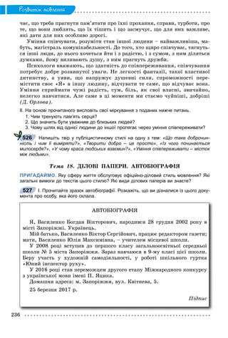 236
Ðîçâèòîê ìîâëåííÿ
÷àє, ùî òðåáà ïðàãíóòè ïàì’ÿòàòè ïðî їõíі ïðîõàííÿ, ñïðàâè, òóðáîòè, ïðî
òå, ùî âîíè ëþáëÿòü, ùî їõ òіøèòü і ùî çàñìó÷óє, ùî äëÿ íèõ âàæëèâå,
ÿêі äàòè äëÿ íèõ îñîáëèâî äîðîãі.
Óìіííÿ ñïіâ÷óâàòè, ðîçóìіòè ñòàí іíøîї ëþäèíè – íàéâàæëèâіøà, ìà-
áóòü, ìàãіñòðàëü êîìóíіêàáåëüíîñòі. Äî òîãî, õòî ùèðî ñïіâ÷óâàє, òÿãíóòü-
ñÿ іíøі ëþäè, äî íüîãî õî÷åòüñÿ éòè і ç ðàäіñòþ, і ç ñóìîì, ç íèì äіëÿòüñÿ
äóìêàìè, éîìó âèëèâàþòü äóøó, ç íèì ïðàãíóòü äðóæáè.
Ïñèõîëîãè ââàæàþòü, ùî çäàòíіñòü äî ñïіâïåðåæèâàííÿ, ñïіâ÷óâàííÿ
ïîòðåáóє äîáðå ðîçâèíóòîї óâàãè. Íå ëåãêîñòі ôàíòàçії, òàêîї âëàñòèâîї
äèòèíñòâó, à óÿâè, ùî íàïðóæóє äóøåâíі ñèëè, ñïðîìîæíîñòі ïåðå-
ìіñòèòè ñâîє «ß» â іíøó ëþäèíó, âіä÷óâàòè òå ñàìå, ùî âіä÷óâàє âîíà.
Óìіííÿ ñïðèéìàòè ÷óæі ðàäіñòü, ñóì, áіëü, ÿê ñâîї âëàñíі, çâè÷àéíî,
íåëåãêî íàâ÷èòèñÿ. Àëå ñàìå â öі ìîìåíòè ìè ñòàєìî ÷óéíіøі, äîáðіøі
(Ä. Îðëîâà).
ІІ. На основі прочитаного висловіть свої міркування з поданих нижче питань.
1. Чим тренують пам’ять серця?
2. Що значить бути уважним до близьких людей?
3. Чому шлях від однієї людини до іншої пролягає через уміння співпереживати?
Напишіть твір у публіцистичному стилі на одну з тем: «Що таке доброчин-
ність і чим її виміряти?», «Творити добро – це просто», «Із чого починається
милосердя?», «У чому краса людських взаємин?», «Уміння співпереживати – місток
між людьми».
Òåìà 18. ÄІËÎÂІ ÏÀÏÅÐÈ. ÀÂÒÎÁІÎÃÐÀÔІß
ПРИГАДАЙМО. Яку сферу життя обслуговує офіційно-діловий стиль мовлення? Які
загальні вимоги до текстів цього стилю? Які види ділових паперів ви знаєте?
І. Прочитайте зразок автобіографії. Розкажіть, що ви дізналися із цього доку-
мента про особу, яка його склала.
526
527
ÀÂÒÎÁІÎÃÐÀÔІß
ß, Âàñèëåíêî Áîãäàí Âіêòîðîâè÷, íàðîäèâñÿ 28 ãðóäíÿ 2002 ðîêó â
ìіñòі Çàïîðіææі. Óêðàїíåöü.
Ìіé áàòüêî, Âàñèëåíêî Âіêòîð Ñåðãіéîâè÷, ïðàöþє ðåäàêòîðîì ãàçåòè;
ìàòè, Âàñèëåíêî Þëіÿ Ìàêñèìіâíà, – ó÷èòåëåì ìіñöåâîї øêîëè.
Ó 2008 ðîöі âñòóïèâ äî ïåðøîãî êëàñó çàãàëüíîîñâіòíüîї ñåðåäíüîї
øêîëè № 5 ìіñòà Çàïîðіææÿ. Çàðàç íàâ÷àþñÿ â 9-ìó êëàñі öієї øêîëè.
Áåðó ó÷àñòü ó õóäîæíіé ñàìîäіÿëüíîñòі, ó ðîáîòі øêіëüíîãî ãóðòêà
«Þíèé іíñïåêòîð ðóõó».
Ó 2016 ðîöі ñòàâ ïåðåìîæöåì äðóãîãî åòàïó Ìіæíàðîäíîãî êîíêóðñó
ç óêðàїíñüêîї ìîâè іìåíі Ï. ßöèêà.
Äîìàøíÿ àäðåñà: ì. Çàïîðіææÿ, âóë. Êâіòíåâà, 5.
25 áåðåçíÿ 2017 ð.
Ïіäïèñ
 