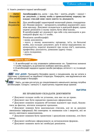 Ðîçâèòîê ìîâëåííÿ
ІІ. Укажіть реквізити поданої автобіографії.
Авто-
біографія
Àâòîáіîãðàôіÿ (ãð.ÿ autos – ñàì, bios – æèòòÿ, grapho – ïèøó)o –
öå äîêóìåíò, ó ÿêîìó îñîáà â õðîíîëîãі÷íîìó ïîðÿäêó âè-
êëàäàє ñòèñëèé îïèñ ñâîãî æèòòÿ òà äіÿëüíîñòі.
Вимоги до
документа
Äëÿ àâòîáіîãðàôії õàðàêòåðíèé íåçíà÷íèé ðіâåíü ñòàíäàðòèçà-
öії. Îñíîâíі âèìîãè – âè÷åðïíіñòü ïîòðіáíèõ âіäîìîñòåé і ëàêî-
íіçì âèêëàäó. Äîêóìåíò ñêëàäàєòüñÿ â äîâіëüíіé ôîðìі, îäíàê
îêðåìі ðåêâіçèòè â íüîìó ìàþòü áóòè îáîâ’ÿçêîâî.
Â àâòîáіîãðàôії âñі âіäîìîñòі ïðî ñåáå ñëіä âèêëàäàòè â ðîç-
ïîâіäíіé ôîðìі âіä 1-ї îñîáè.
Реквізити Ðåêâіçèòè àâòîáіîãðàôії:
 íàçâà äîêóìåíòà;
 òåêñò, ó ÿêîìó çàçíà÷àþòü: ïðіçâèùå, іì’ÿ, ïî áàòüêîâі
îñîáè, ÿêà ñêëàäàє äîêóìåíò; äàòó é ìіñöå íàðîäæåííÿ; íà-
öіîíàëüíіñòü; êîðîòêі âіäîìîñòі ïðî ñêëàä ñіì’ї, íàâ÷àííÿ,
ïðîôåñіéíó äіÿëüíіñòü; äîìàøíþ àäðåñó òîùî;
 äàòà ñêëàäàííÿ;
 ïіäïèñ.
1. В автобіографії не слід зловживати займенником «я». Граматичне значення
1-ї особи передають за допомогою особових закінчень дієслів.
2. В автобіографії недоречні художні засоби (метафори, епітети й т. ін.) та емоцій-
ність.
КОЛО ДУМОК. Пригадайте біографію одного з письменників, яку ви читали в
підручнику з української чи зарубіжної літератури. Поміркуйте, чим відрізняються між
собою автобіографія й біографія.
Уявіть, що вам для вступу до спеціалізованого навчального закладу потрібна
автобіографія. Складіть і запишіть її, користуючись поданим вище зразком.
ПАМ’ЯТКА
ßÊ ÏÐÀÂÈËÜÍÎ ÑÊËÀÄÀÒÈ ÄÎÊÓÌÅÍÒÈ
 Äîêóìåíò ñêëàäàє îñîáà ÷è óñòàíîâà, ÿêà ìàє íà öå ïðàâî.
 Äîêóìåíò ìàє áóòè þðèäè÷íî ïðàâèëüíî îôîðìëåíèì.
 Äîêóìåíò ïîâèíåí ïîäàâàòè îá’єêòèâíі âіäîìîñòі ïðî ïîäії, áàçóâà-
òèñÿ íà ôàêòàõ, ìіñòèòè êîíêðåòíі ïðîõàííÿ.
Äîêóìåíò ïîâèíåí áóòè ìàêñèìàëüíî ñòèñëèì, àëå íå çà ðàõóíîê
çìåíøåííÿ іíôîðìàöії; áåç ïîâòîðåíü òà âæèâàííÿ ñëіâ і çâîðîòіâ, ÿêі íå
íåñóòü çìіñòîâîãî íàâàíòàæåííÿ.
 Äîêóìåíò ïîâèíåí áóòè ãðàìîòíèì і çðîçóìіëèì êîæíîìó, õòî éîãî
÷èòàє.
 Äîêóìåíò íåîáõіäíî îôîðìëþâàòè çà âñòàíîâëåíîþ ôîðìîþ.
 Äîêóìåíò ïîâèíåí ìàòè âñі íåîáõіäíі ðåêâіçèòè.
528
сс
529
 