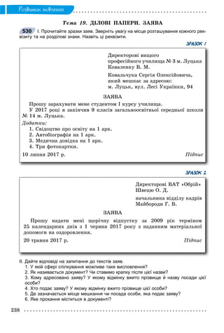 238
Ðîçâèòîê ìîâëåííÿ
Òåìà 19. ÄІËÎÂІ ÏÀÏÅÐÈ. ÇÀßÂÀ
І. Прочитайте зразки заяв. Зверніть увагу на місце розташування кожного рек-
візиту та на розділові знаки. Назвіть ці реквізити.
ЗРАЗОК 1
ЗРАЗОК 2
ІІ. Дайте відповіді на запитання до текстів заяв.
1. У якій сфері спілкування можливе таке висловлення?
2. Як називається документ? Чи ставимо крапку після цієї назви?
3. Кому адресовано заяву? У якому відмінку вжито прізвище й назву посади цієї
особи?
4. Хто подає заяву? У якому відмінку вжито прізвище цієї особи?
5. Де зазначається місце мешкання чи посада особи, яка подає заяву?
6. Яке прохання міститься в документі?
530
Äèðåêòîðîâі âèùîãî
ïðîôåñіéíîãî ó÷èëèùà № 3 ì. Ëóöüêà
Êîâàëåíêó Â. Ì.
Êîâàëü÷óêà Ñåðãіÿ Îëåêñіéîâè÷à,
ÿêèé ìåøêàє çà àäðåñîþ:
ì. Ëóöüê, âóë. Ëåñі Óêðàїíêè, 94
ÇÀßÂÀ
Ïðîøó çàðàõóâàòè ìåíå ñòóäåíòîì І êóðñó ó÷èëèùà.
Ó 2017 ðîöі ÿ çàêіí÷èâ 9 êëàñіâ çàãàëüíîîñâіòíüîї ñåðåäíüîї øêîëè
№ 14 ì. Ëóöüêà.
Äîäàòêè:
1. Ñâіäîöòâî ïðî îñâіòó íà 1 àðê.
2. Àâòîáіîãðàôіÿ íà 1 àðê.
3. Ìåäè÷íà äîâіäêà íà 1 àðê.
4. Òðè ôîòîêàðòêè.
10 ëèïíÿ 2017 ð. Ïіäïèñ
Äèðåêòîðîâі ÂÀÒ «Îáðіé»
Øâåöþ Î. Ä.
íà÷àëüíèêà âіääіëó êàäðіâ
Ìàéáîðîäè Ã. Â.
ÇÀßÂÀ
Ïðîøó íàäàòè ìåíі ùîðі÷íó âіäïóñòêó çà 2009 ðіê òåðìіíîì
25 êàëåíäàðíèõ äíіâ ç 1 ÷åðâíÿ 2017 ðîêó ç íàäàííÿì ìàòåðіàëüíîї
äîïîìîãè íà îçäîðîâëåííÿ.
20 òðàâíÿ 2017 ð. Ïіäïèñ
 