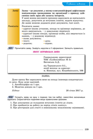 Ðîçâèòîê ìîâëåííÿ
Заява Çàÿâà – öå äîêóìåíò, ó ÿêîìó â ïèñüìîâіé ôîðìі çàôіêñîâàíî
ïîâіäîìëåííÿ ãðîìàäÿíèíà ÷è îðãàíіçàöії ç ïðèâîäó çäіé-
ñíåííÿ ñâîїõ ïðàâ àáî çàõèñòó іíòåðåñіâ.
Ó çàÿâі ìîæíà âèñëîâèòè ïðîõàííÿ çàðàõóâàòè äî íàâ÷àëüíîãî
çàêëàäó, äîïóñòèòè äî âñòóïíèõ іñïèòіâ, íàäàòè âіäïóñòêó.
Äî çàÿâè ìîæåìî äîäàâàòè ðіçíі äîêóìåíòè, їõíі êîïії.
Реквізити Ðåêâіçèòè çàÿâè:
 àäðåñàò (íàçâà óñòàíîâè, ïîñàäà òà ïðіçâèùå êåðіâíèêà, äî
ÿêîãî çâåðòàþòüñÿ, – ó äàâàëüíîìó âіäìіíêó);
 àäðåñàíò (íàçâà ïîñàäè, ïðіçâèùå îñîáè, ÿêà çâåðòàєòüñÿ іç
çàÿâîþ, – ó ðîäîâîìó âіäìіíêó);
 íàçâà äîêóìåíòà;
 òåêñò;  äàòà;
 äîäàòîê;  ïіäïèñ.
Прочитайте заяву. Знайдіть недоліки в її оформленні. Запишіть правильно.
УВАГА! НЕПРАВИЛЬНА ЗАЯВА
ÇÀßÂÀ
Äóæå ïðîøó Âàñ çàðàõóâàòè ìåíå íà ïîñàäó іíæåíåðà êîíäèòåðñüêî-
ãî öåõó. Áóäó äóæå âäÿ÷íèé.
1. Àâòîáіîãðàôіÿ íà 1 àðê.
2. Ìåäè÷íà äîâіäêà íà 1 àðê.
Ïіäïèñ 28 ñі÷íÿ 2017 ð.
Складіть заяву на одну з поданих тем (на вибір), самостійно визначивши
адресата. Скористайтеся поданими вище правильними зразками.
1. Ïðî äîïóùåííÿ äî ñêëàäàííÿ âñòóïíèõ іñïèòіâ äî ëіöåþ.
2. Ïðî ïðèéíÿòòÿ íà ðîáîòó íà ïåðіîä ëіòíіõ êàíіêóë.
3. Ïðî ðåєñòðàöіþ äëÿ ó÷àñòі â çîâíіøíüîìó íåçàëåæíîìó îöіíþâàííі.
531
Ãåíåðàëüíîìó äèðåêòîðîâі
ÒÎÂ «Õëіáîêîìáіíàò № 3»
Âèãîâñüêà À.Ä.
âіä Òàðíàâñüêîãî Î.І.,
ÿêèé ìåøêàє çà àäðåñîþ:
ì. Âіííèöÿ, âóë. Êîöþáèíñüêîãî, 106
532
 