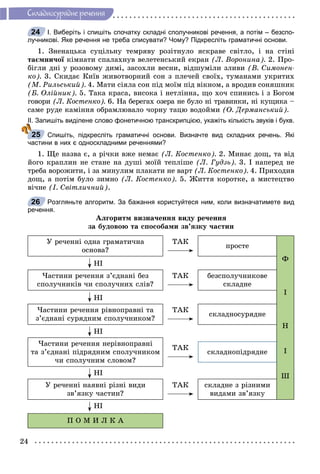 24
Ñêëàäíîñóðÿäíå ðå÷åííÿ
І. Виберіть і спишіть спочатку складні сполучникові речення, а потім – безспо-
лучникові. Яке речення не треба списувати? Чому? Підкресліть граматичні основи.
1. Çíåíàöüêà ñóöіëüíó òåìðÿâó ðîçіòíóëî ÿñêðàâå ñâіòëî, і íà ñòіíі
òàєìíè÷îї êіìíàòè ñïàëàõíóâ âåëåòåíñüêèé åêðàíї (Ë. Âîðîíèíà). 2. Ïðî-
áіãëè äíі ó ðîçîâîìó äèìі, çàñîõëè âåñíè, âіäøóìіëè çëèâè (Â. Ñèìîíåí-
êî). 3. Ñêèäàє Êèїâ æèâîòâîðíèé ñîí ç ïëå÷åé ñâîїõ, òóìàíàìè óêðèòèõ
(Ì. Ðèëüñüêèé). 4. Ìàòè ñіÿëà ñîí ïіä ìîїì ïіä âіêíîì, à âðîäèâ ñîíÿøíèê
(Á. Îëіéíèê). 5. Òàêà êðàñà, âèñîêà і íåòëіííà, ùî õî÷ ñïèíèñü і ç Áîãîì
ãîâîðè (Ë. Êîñòåíêî). 6. Íà áåðåãàõ îçåðà íå áóëî íі òðàâèíêè, íі êóùèêà –
ñàìå ðóäå êàìіííÿ îáðàìëþâàëî ÷îðíó òàöþ âîäîéìè (Î. Äåðìàíñüêèé).
ІІ. Запишіть виділене слово фонетичною транскрипцією, укажіть кількість звуків і букв.
Спишіть, підкресліть граматичні основи. Визначте вид складних речень. Які
частини в них є односкладними реченнями?
1. Ùå íàçâà є, à ðі÷êè âæå íåìàє (Ë. Êîñòåíêî). 2. Ìèíàє äîù, òà âіä
éîãî êðàïëèí íå ñòàíå íà äóøі ìîїé òåïëіøå (Ë. Ãóäçü). 3. І íàïåðåä íå
òðåáà âîðîæèòè, і çà ìèíóëèì ïëàêàòè íå âàðò (Ë. Êîñòåíêî). 4. Ïðèõîäèâ
äîù, à ïîòіì áóëî çèìíî (Ë. Êîñòåíêî). 5. Æèòòÿ êîðîòêå, à ìèñòåöòâî
âі÷íå (І. Ñâіòëè÷íèé).
Розгляньте алгоритм. За бажання користуйтеся ним, коли визначатимете вид
речення.
Àëãîðèòì âèçíà÷åííÿ âèäó ðå÷åííÿ
çà áóäîâîþ òà ñïîñîáàìè çâ’ÿçêó ÷àñòèí
Ó ðå÷åííі îäíà ãðàìàòè÷íà
îñíîâà?
ÒÀÊ
ïðîñòå
Ô
І
Í
І
Ø
ÍІ
×àñòèíè ðå÷åííÿ ç’єäíàíі áåç
ñïîëó÷íèêіâ ÷è ñïîëó÷íèõ ñëіâ?
ÒÀÊ áåçñïîëó÷íèêîâå
ñêëàäíå
ÍІ
×àñòèíè ðå÷åííÿ ðіâíîïðàâíі òà
ç’єäíàíі ñóðÿäíèì ñïîëó÷íèêîì?
ÒÀÊ
ñêëàäíîñóðÿäíå
ÍІ
×àñòèíè ðå÷åííÿ íåðіâíîïðàâíі
òà ç’єäíàíі ïіäðÿäíèì ñïîëó÷íèêîì
÷è ñïîëó÷íèì ñëîâîì?
ÒÀÊ
ñêëàäíîïіäðÿäíå
ÍІ
Ó ðå÷åííі íàÿâíі ðіçíі âèäè
çâ’ÿçêó ÷àñòèí?
ÒÀÊ ñêëàäíå ç ðіçíèìè
âèäàìè çâ’ÿçêó
ÍІ
Ï Î Ì È Ë Ê À
24
25
26
 