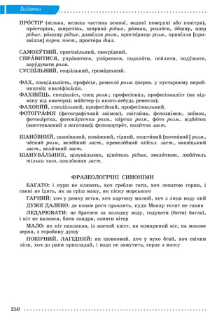 250
Äîäàòêè
ÏÐÎÑÒІÐ (âіëüíà, âåëèêà ÷àñòèíà çåìíîї, âîäíîї ïîâåðõíі àáî ïîâіòðÿ),
ïðîñòîðіíü, øèðî÷іíü, øèðèíà ðіäøå, ðîçìàõ, ðîçëîãè, îáøèð, øèð
ðіäøå, ðîçøèð ðіäøå, äîçâіëëÿ ðîçì., ïðîñòîðèùå ðîçì., ïðèâіëëÿ [ïðè-
çâіëëÿ] ïåðåâ. ïîåò., ïðîñòîðà äіàë.
ÑÀÌÎÁÓÒÍІÉ, îðèãіíàëüíèé, ñâîєðіäíèé.
ÑÏÐÀÂÈÒÈÑß, óïðàâèòèñÿ, óïîðàòèñÿ, ïîäîëàòè, îñèëèòè, ïîäóæàòè,
çîðóäóâàòè ðîçì.
ÑÓÑÏІËÜÍÈÉ, ñîöіàëüíèé, ãðîìàäñüêèé.
ÔÀÕ, ñïåöіàëüíіñòü, ïðîôåñіÿ, ðåìåñëî ðîçì. (ïåðåâ. ó êóñòàðíîìó âèðîá-
íèöòâі); êâàëіôіêàöіÿ.
ÔÀÕІÂÅÖÜ, ñïåöіàëіñò, ñïåö ðîçì.; ïðîôåñіîíàë, ïðîôåñіîíàëіñò (íà âіä-
ìіíó âіä àìàòîðà); ìàéñòåð (ç ÿêîãî-íåáóäü ðåìåñëà).
ÔÀÕÎÂÈÉ, ñïåöіàëüíèé, ïðîôåñіéíèé, ïðîôåñіîíàëüíèé.
ÔÎÒÎÃÐÀÔІß (ôîòîãðàôі÷íèé çíіìîê), ñâіòëèíà, ôîòîçíіìîê, çíіìîê,
ôîòîêàðòêà, ôîòîêàðòî÷êà ðîçì., êàðòêà ðîçì., ôîòî ðîçì., âіäáèòîê
(âèãîòîâëåíèé ç íåãàòèâà); ôîòîïîðòðåò, ïîëè÷÷ÿ çàñò.
ØÀÍÎÂÍÈÉ, øàíîâàíèé, ïîâàæíèé, ãіäíèé, ïîøòèâèé [ïî÷òèâèé] ðîçì.,
÷åñíèé ðîçì., âåëåáíèé çàñò., ïðåâåëåáíèé ïіäñèë. çàñò., âàøåöüêèé
çàñò., âåëè÷íèé çàñò.
ØÀÍÓÂÀËÜÍÈÊ, öіíóâàëüíèê, öіíèòåëü ðіäøå, çâåëè÷íèê, ëþáèòåëü
òіëüêè ÷îãî, ïîêëîííèê çàñò.
ÔÐÀÇÅÎËÎÃІ×ÍІ ÑÈÍÎÍІÌÈ
ÁÀÃÀÒÎ: і êóðè íå êëþþòü, õî÷ ãðåáëþ ãàòè, õî÷ ëîïàòîþ ãîðíè, і
ñâèíі íå їäÿòü, ÿê çà ãðіø ìàêó, ÿê ïіñêó ìîðñüêîãî
ÃÀÐÍÈÉ: õî÷ ó ðàìêó âñòàâ, õî÷ êàðòèíó ìàëþé, õî÷ ç ëèöÿ âîäó ïèé
ÄÓÆÅ ÄÀËÅÊÎ: äå êîçàì ðîãè ïðàâëÿòü, êóäè Ìàêàð òåëÿò íå ãàíÿâ
ËÅÄÀÐÞÂÀÒÈ: íå áðàòèñÿ çà õîëîäíó âîäó, ãîäóâàòè (áèòè) áàãëàї,
і êіò íå âàëÿâñÿ, áèòè ãàíäðè, ãàíÿòè âіòåð
ÌÀËÎ: ÿê êіò íàïëàêàâ, іç çàÿ÷èé õâіñò, íà êîìàðèíèé íіñ, íà ìàêîâå
çåðíÿ, ç ãîðîáèíó äóøó
ÏÎÊІÐÍÈÉ, ËÀÃІÄÍÈÉ: ÿê øîâêîâèé, õî÷ ó âóõî áãàé, õî÷ ñâі÷êè
ëіïè, õî÷ äî ðàíè ïðèêëàäàé, і âîäè íå çàìóòèòü, ñåðöå ç âîñêó
 
