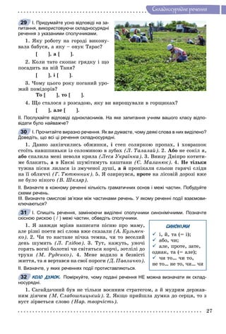 27
Ñêëàäíîñóðÿäíå ðå÷åííÿ
І. Придумайте усно відповіді на за-
питання, використовуючи складносурядні
речення з указаними сполучниками.
1. ßêó ðîáîòó íà ãîðîäі âèêîíó-
âàëà áàáóñÿ, à ÿêó – îíóê Òàðàñ?
[ ], à [ ].
2. Êîëè òàòî ñêîïàє ãðÿäêó і ùî
ïîñàäèòü íà íіé Òàíÿ?
[ ], і [ ].
3. ×îìó öüîãî ðîêó ïîãàíèé óðî-
æàé ïîìіäîðіâ?
Òî [ ], òî [ ].
4. Ùî ñòàëîñÿ ç ðîçñàäîþ, ÿêó âè âèðîùóâàëè â ãîðùèêàõ?
[ ], àëå [ ].
ІІ. Послухайте відповіді однокласників. На яке запитання учням вашого класу відпо-
відати було найважче?
І. Прочитайте виразно речення. Як ви думаєте, чому деякі слова в них виділено?
Доведіть, що всі ці речення складносурядні.
1. Äàâíî çàêіí÷èëèñü îáæèíêè, і ñòåï ñîëÿðêîþ ïðîïàõ, і õîâðàøîê
ñòîїòü íàâøïèíüêè іç ñîëîìèíîþ â çóáàõ (Ë. Òàëàëàé). 2. Àáî íå ñîêіë ÿ,
àáî ñïàëèëà ìåíі íåâîëÿ êðèëà (Ëåñÿ Óêðàїíêà). 3. Âíèçó Äíіïðî êîòèòè-
ìå áëàêèòü, à â Êèєâі øóìіòèìóòü êàøòàíè (Є. Ìàëàíþê). 4. Íå òіëüêè
òóæíà ïіñíÿ ëèëàñÿ іç çìó÷åíîї äóøі, à é ïðîïіêàëè ñëüîçè ãàðÿ÷і ñëіäè
íà її îáëè÷÷і (Ã. Òþòþííèê). 5. ß îçèðíóâñÿ, ïðîòå íà ëіñîâіé äîðîçі âæå
íå áóëî íіêîãî (Â. Øêëÿð).
ІІ. Визначте в кожному реченні кількість граматичних основ і межі частин. Побудуйте
схеми речень.
ІІІ. Визначте смислові зв’язки між частинами речень. У якому реченні події взаємови-
ключаються?
І. Спишіть речення, замінюючи виділені сполучники синонімічними. Позначте
скісною рискою ( / ) межі частин, обведіть сполучники.
1. ß çàâæäè ìðіÿâ íàïèñàòè ïіñíþ ïðî ìàìó,
àëå ðіçíі ïîåòè âñі ñëîâà âæå ñêàçàëè (À. Êóçüìåí-
êî). 2. ×è òî íàñòàíå íі÷êà òåìíà, ÷è òî âåñåëèé
äåíü øóìèòü (Ë. Ãëіáîâ). 3. Òóò, êàæóòü, óíî÷і
ãîðÿòü âîãíі áîëîòíі ÷è ñâіòÿòüñÿ êîð÷і, çîòëіëі äî
òðóõè (Ì. Ðóäåíêî). 4. Ìåíå âîäèëî â áåçâіñòі
æèòòÿ, òà ÿ âåðòàâñÿ íà ñâîї ïîðîãè (Ä. Ïàâëè÷êî).
ІІ. Визначте, у яких реченнях події протиставляються.
КОЛО ДУМОК. Поміркуйте, чому подані речення НЕ можна визначати як склад-
носурядні.
1. Ñàãàéäà÷íèé áóâ íå òіëüêè âîєííèì ñòðàòåãîì, à é ìóäðèì äåðæàâ-
íèì äіÿ÷åì (Ì. Ñëàáîøïèöüêèé). 2. ßêùî ïðèéøëà äóìêà äî ñåðöÿ, òî ç
âóñò çіðâåòüñÿ ñëîâî (Íàð. òâîð÷іñòü).
29
30
31
СИНОНІМИ
 і, é, òà (= і);
 àáî, ÷è;
 àëå, ïðîòå, çàòå,
îäíàê, òà (= àëå);
 ÷è òî… ÷è òî,
íå òî… íå òî, ÷è… ÷è
32
 