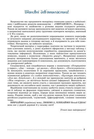 3
Øàíîâíi äåâ’ÿòèêëàñíèêè!
Çàïðîøóєìî âàñ ïðîäîâæèòè ìàíäðіâêó ñòåæêàìè îäíîãî ç íàéöіêàâі-
øèõ і íàéáіëüøèõ ðîçäіëіâ ìîâîçíàâñòâà – «ÑÈÍÒÀÊÑÈÑÓ». Ïîïåðåäó –
íîâі âіäêðèòòÿ òà çíàéîìñòâî ç ðіçíèìè âèäàìè ñêëàäíîãî ðå÷åííÿ.
Òàêîæ âè ìàòèìåòå íàãîäó âäîñêîíàëèòè ñâîї íàâè÷êè çâ’ÿçíîãî ìîâëåííÿ,
à íàïðèêіíöі íàâ÷àëüíîãî ðîêó ґðóíòîâíî ïîâòîðèòè ìàòåðіàë, âèâ÷åíèé
ó 5–9-õ êëàñàõ.
Äî ðå÷і, ÿêùî âè ðîçïî÷èíàòèìåòå îïðàöþâàííÿ êîæíîãî ïàðàãðàôà
іç âñòóïíîãî çàâäàííÿ äîñëіäíèöüêîãî õàðàêòåðó, òî çìîæåòå íå òіëüêè
îòðèìóâàòè çíàííÿ â ãîòîâîìó âèãëÿäі, à é âіäêðèâàòè їõ äëÿ ñåáå ñàìî-
ñòіéíî. Ïîãîäüòåñÿ, öå íàáàãàòî öіêàâіøå.
Òåîðåòè÷íèé ìàòåðіàë ó ïàðàãðàôàõ ïîäіëåíî íà ÷àñòèíè іç çàçíà÷åí-
íÿì êëþ÷îâèõ ïîíÿòü, à äåÿêі âіäîìîñòі îôîðìëåíî ó âèãëÿäі òàáëèöü і
ñõåì, ùî çíà÷íî ïîëåãøóâàòèìå ñïðèéíÿòòÿ, îïðàöþâàííÿ òà çàïàì’ÿ-
òîâóâàííÿ іíôîðìàöії. Ïîëîæåííÿ, ó ÿêèõ íàé÷àñòіøå ïðèïóñêàþòüñÿ
ïîìèëîê, ïîäàíî ç ïîçíà÷êîþ «Çâåðíіòü óâàãó!». Íàïðèêіíöі êîæíîãî
ðîçäіëó âèîêðåìëåíî áëîêè óçàãàëüíåííÿ âèâ÷åíîãî, ó ÿêèõ ìіñòÿòüñÿ
çàâäàííÿ äëÿ ñàìîïåðåâіðêè é ñàìîîöіíêè, ùî äîïîìîæóòü ïіäãîòóâàòèñÿ
äî êîíòðîëüíîї ðîáîòè.
Ñïîäіâàєìîñÿ, âàì ñïîäîáàþòüñÿ âïðàâè ç ïîçíà÷êàìè «Ïîïðàöþéòå
â ïàðàõ», «Äâà – ÷îòèðè – óñі ðàçîì», «Êîëî äóìîê», «Ïîñïіëêóéòåñÿ».
Їõ âèêîíóþòü êîëåêòèâíî é çà îêðåìèìè ïðàâèëàìè, îçíàéîìèòèñÿ ç
ÿêèìè ìîæíà â äîäàòêàõ íàïðèêіíöі ïіäðó÷íèêà. Òàêîæ íà âàñ ÷åêàþòü
ïіçíàâàëüíі ðóáðèêè «Іç ãëèáèí ìîâîçíàâñòâà», «Êóëüòóðà ìîâëåííÿ»,
«Äëÿ âàñ, äîïèòëèâі». À ó âіëüíèé ÷àñ ïðîïîíóєìî çàâіòàòè äî ðóáðèêè
«Ìîÿ ñòîðіíêà», äå ìіñòèòüñÿ áàãàòî öіêàâîї іíôîðìàöії. Âèâ÷àþ÷è âå-
ëèêі òåìè, âè çìîæåòå âçÿòè ó÷àñòü ó âèêîíàííі ãðóïîâèõ ïðîåêòіâ, ÿêі
äîïîìîæóòü ÿê ïîãëèáèòè âàøі çíàííÿ, òàê і ðîçâèíóòè òâîð÷і çäіáíîñòі.
Íàäіéíèìè ïîìі÷íèêàìè íà øëÿõó çäîáóòòÿ çíàíü ñòàíóòü îïîðíі ñõå-
ìè é òàáëèöі íà ôîðçàöàõ ïіäðó÷íèêà, óìіùåíі â äîäàòêàõ ñëîâíè÷êè,
ñêîðî÷åíі âіäïîâіäі äî âïðàâ, ïîðàäè ùîäî âèêîíàííÿ ïåâíèõ âèäіâ çà-
âäàíü. Ðàäèìî òàêîæ, ùîá ó âàñ ïіä ðóêîþ çàâæäè áóëè ðіçíі ñëîâíèêè:
ðîñіéñüêî-óêðàїíñüêèé, òëóìà÷íèé, îðôîãðàôі÷íèé, ñëîâíèê ñèíîíіìіâ
òîùî.
ÂÈÂ×ÀÉÌÎ óêðàїíñüêó ìîâó, ËÞÁІÌÎ її, ÏËÅÊÀÉÌÎ! Íåõàé ЄÄÍÀЄ
âîíà íàñ ó ðіäíіé äåðæàâі é ó âñüîìó ñâіòі!
Óñüîãî âàì íàéêðàùîãî!
 