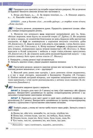 30
Ñêëàäíîñóðÿäíå ðå÷åííÿ
Продовжте усно прислів’я (за потреби скористайтеся довідкою). Які це речення
за будовою? Визначте смислові зв’язки між частинами їх.
1. Çãîäà äіì áóäóє, à… . 2. Çà ìîðåì òåïëіøå, à… . 3. Ïîêàçóє äîðîãó,
à… . 4. Õâàëüáè ïîâíі òîðáè, àëå… .
ДОВІДКА. …ñàì ó áîëîòî ëіçå; …íåçãîäà ðóéíóє; …â òîðáàõ íåìà íі÷îãî;
…äîìà ìèëіøå.
І. Спишіть речення, розкриваючи дужки. Підкресліть граматичні основи, обве-
діть номери складносурядних речень.
1. Ïîòÿãëè ãåí îñіííüîãî âîçà âåðåñíåâі íàòðó(ä)æåíі äíі; їõ, áóâà,
îáïіêàє ìîðîçîì; âîíè éäóòü ïî êîëþ÷іé ñòåðíі (Ã. Äóäêà). 2. Íå çàãðèìіâ
íі ãðіì ó õìàðàõ, íі çëîâіñ(ò)íі áëèñêàâêè íå ðî(ç,ñ)êðàÿëè íåáà âðî÷èñòèì
ñïàëàõîì, íі áóðі íå ïîâèâåðòàëè ç êîðіííÿì ìîãóòíіõ ñòîëіòíіõ äóáіâ
(Î. Äîâæåíêî). 3. Äîðîãè âåñåëі ïë(å,è)âóòü ïîâç îñåëі, і îñіíü áàãàòà çàõî-
äèòü ó ñåëà (Ì. Ñòåëüìàõ). 4. Âіòåð íàïèíàє1 âіòðèëî; à (â)äàëèíі âèñî÷і-
þòü âіòðÿêè, ïîâåðíóâøè êðèëà âіòðîâі (íà)çóñòðі÷ (Þ. Áåëі÷êî). 5. Çèìà
âäÿãëàñÿ â áіëèé êîæóøîê і âèéøëà â ïàðê ñòå(æ,ø)êàìè ïðîãóëÿòèñü
(Î. Äîâãîï’ÿò). 6. Äî êіìíàòè çàë(å,è)òіâ âåëèêèé áàðâèñòèé ïàïóãà – і âіä
ðіçêîãî ïîìàõó éîãî êðèë ñâі÷êà çãàñëà (Ã. Ìàëèê).
ІІ. Поміркуйте, у якому реченні події зіставляються.
ІІІ. Запишіть виділені слова у формі родового відмінка множини.
Прочитайте речення, визначте смислові зв’язки між частинами їх. Які зв’язки в
кожному реченні визначальні, а які – другорядні?
1. Âåñåëèé äåíü äàâíî âæå îäãîðіâ, і äàëü äîíîñèòü ïіñíþ æóðàâëèíó,
à ÿ іäó ó ìîðі ëіõòàðіâ, çàêîõàíèé â áåçñìåðòíó Óêðàїíó (Â. Ñîñþðà).
2. Ïîâіÿâ ñâіæèé ëàãіäíèé âіòåðåöü, àëå ÷åðâíåâå îïіâäåííå ñîíöå äîñèòü-
òàêè ïðèïіêàëî, і ó÷íі îõî÷å ðîçòàøóâàëèñü ó çàòіíêó êîëî êàìåíÿ (Á. Àí-
òîíåíêî-Äàâèäîâè÷).
Виконайте завдання одного з варіантів.
ВАРІАНТ А. Складіть усно текст (5–7 речень) на тему «Світ живопису» або «Дорога
додому». Використайте щонайменше по одному складносурядному реченню з єд-
нальними й розділовими смисловими зв’язками.
ВАРІАНТ Б. Перекажіть усно зміст однієї із серій свого улюбленого кінофільму чи
мультфільму (5–7 речень). Використайте щонайменше по одному складносурядному
реченню з єднальними й протиставними смисловими зв’язками.
Знайдіть рядок, у якому всі частки треба писати через дефіс. Запишіть слова із
цього рядка.
À Êàçíà/äå, àáè/õòî, íåìîâáè/òî, äå/êîëè, ïіäіéäè/íî.
Á Ïîêè/ùî, õòîçíà/êóäè, іäè/íî, ÿê/íåáóäü, áóäü/ÿêèì.
Â Õòîçíà/êîëè, õîäè/íî, áà÷ó/òàêè, áóäü/êóäè, ñÿäü/áî.
Ã Òóò/òàêè, òàê/îò, çóïèíèñü/íî, âñå/òàêè, ùî/äíÿ.
1 Íàïèíàòè – (ðîñ.) íàòÿãèâàòü, íàäóâàòü, ðàñïóñêàòü.
38
39
40
41
42
 