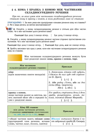 31
Ñêëàäíîñóðÿäíå ðå÷åííÿ
§ 4. ÊÎÌÀ І ÊÐÀÏÊÀ Ç ÊÎÌÎÞ ÌІÆ ×ÀÑÒÈÍÀÌÈ
ÑÊËÀÄÍÎÑÓÐßÄÍÎÃÎ ÐÅ×ÅÍÍß
Ïðî òå, çà ÿêèõ óìîâ ìіæ ÷àñòèíàìè ñêëàäíîñóðÿäíîãî ðå÷åííÿ
ñòàâèìî êîìó é êðàïêó ç êîìîþ, à êîëè ðîçäіëîâèé çíàê íå ñòàâèìî
ПРИГАДАЙМО. 1. За яких умов між однорідними членами речення кому не ставимо?
2. Які є види речень за метою висловлювання?
А. З’ясуйте, у якому складносурядному реченні є спільне для обох частин
слово. Чи є між частинами цього речення кома?
Ñüîãîäíі éäå äîù і ñâèùå âіòåð. Іäå äîù, і ñâèùå âіòåð.
Б. З’ясуйте, у якому складносурядному реченні частини з’єднано протиставним спо-
лучником. Чи є між частинами цього речення кома?
Ñüîãîäíі éäå äîù і ñâèùå âіòåð. Ñüîãîäíі éäå äîù, àëå íå ñâèùå âіòåð.
В. Зробіть висновок про одну з умов, коли між частинами складносурядного речення
кому не ставимо.
Ìіæ ÷àñòèíàìè ñêëàäíîñóðÿäíîãî ðå÷åííÿ ìîæóòü áóòè
òàêі ðîçäіëîâі çíàêè: êîìà, êðàïêà ç êîìîþ, òèðå.
Ìіæ ÷àñòèíàìè
ñêëàäíîñóðÿäíîãî ðå÷åííÿ ñòàâèìî:
Ïðèêëàäè
êîìó
(êðіì çàçíà÷åíèõ íèæ÷å âèïàäêіâ)
1. Äæìåëÿìè ëіòàêè ñîáі ãóäóòü,
і äæìіëü äî íèõ ãóäå ñîáі ñïðîñîí-
íÿ (І. Äðà÷).
[ ], і [ ].
2. Àáî ðèáêó ç’їñòè, àáî íà äíî
ñіñòè (Íàð. òâîð÷іñòü).
Àáî [ ], àáî [ ].
êðàïêó ç êîìîþ,
ÿêùî ÷àñòèíè äàëåêі çà çìіñòîì, ìà-
þòü çíà÷íèé îáñÿã àáî â ñåðåäèíі їõ
óæå є ðîçäіëîâі çíàêè
Óñå çðàäіëî, ñòðі÷àþ÷è äåíü; і äåíü
çðàäіâ, ðîçöâіòàþ÷è, ÿñíèé, òå-
ïëèé, ïîãîæèé (Ïàíàñ Ìèðíèé).
[ ]; і [ ].
Êîìó ÍÅ ñòàâèìî
ìіæ äâîìà ÷àñòèíàìè ðå÷åííÿ,
ç’єäíàíèìè îäèíè÷íèìè ñïîëó÷íèêàìè
÷è, àáî, òà (= і), і (é), ÿêùî:
Ïðèêëàäè
 îáèäâі ÷àñòèíè ìàþòü ñïіëüíå ñëîâî
(äðóãîðÿäíèé ÷ëåí ðå÷åííÿ, âñòàâíå
ñëîâî, ÷àñòêè ëèøå, òіëüêè, íàâіòü)
Âäàëèíі õèòàëèñÿ äåðåâà і ñè-
íіâ çàäóìàíèé ïðèáіé (Â. Ñîñþðà).
[ ] і [ ].
43
 