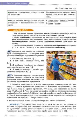 32
Ñêëàäíîñóðÿäíå ðå÷åííÿ
 ðå÷åííÿ є ïèòàëüíèì, ñïîíóêàëüíèì
÷è îêëè÷íèì
Õàé íàøå ñëîâî íå âìèðàє і íàøà
ïðàâäà õàé æèâå! (Ì. Ðèëüñü-
êèé).
 îáèäâі ÷àñòèíè çà ñòðóêòóðîþ є îäíî-
ñêëàäíèìè – áåçîñîáîâèìè àáî íàçèâ-
íèìè
1. Ìîðîçèòüð і çàìіòàє ñíіãîì.
2. Ìîðå і ñîíöå.
1. Між частинами речення, з’єднаними протиставним сполучником (а, але, та,
зате, проте, однак), кому або крапку з комою ставимо завжди.
2. Перед одиничними сполучниками чи, або, та ( =і), і (й), що з’єднують одно-
рідні члени речення, кому не ставимо. Якщо ж ці сполучники з’єднують частини
складносурядного речення, то кому здебільшого ставимо (крім певних ви-
падків).
3. Якщо частини речення з’єднано за допомогою повторюваного сполучника
(і… і, ні… ні, чи… чи тощо), то між цими частинамии ставимо кому.
Продовжте усно речення так, щоб вони
були складносурядними. Обґрунтуйте вико-
ристання коми перед виділеним сполучником.
1. ß ïіäõîäæó äî êàñè, і […].
2. ß ñàì (ñàìà) çâàæóþ îâî÷і, àáî
[…].
3. ß çíàéøîâ (çíàéøëà) íà âіòðèíі
íåÿêіñíèé ïðîäóêò, àëå […].
4. ß çàâæäè ïåðåâіðÿþ òåðìіí ïðè-
äàòíîñòі ïðîäóêòіâ, à […].
І. Прочитайте виразно складносурядні
речення. Поясніть наявність чи відсутність
розділових знаків між їхніми частинами. Ско-
ристайтеся поданим нижче міркуванням.
1. Ñâіòàíîê ðîçáóäèâ ïòàõіâ, і òâіé ãîëîñ ÷óєòüñÿ ó їõíüîìó ñïіâі (Ã. Îâñі-
єíêî). 2. Íіäå íі òðàâè÷êè íå êîëèõíåòüñÿ, íі ïòàøêà íå ïðîëåòèòü (І. Íå-
÷óé-Ëåâèöüêèé). 3. Çðіäêà ïðîáіæèòü òóò çàєöü àáî ñïèíèòüñÿ íà êðó÷і
âîâê (À. Øèÿí). 4. ×îãî ñâіòàííÿ òàê ÿñíіє â ïîëі і ãåí ñðіáëèòüñÿ ïіñåíüêà
äçâіíêà?(Ì.Ñòåëüìàõ).5.Æіíî÷іãîëîñèіïåðåãóêäèòÿ÷èé(Ì.Ðèëüñüêèé).
6. Óæå é ÷åðåäà ïåðåéøëà; і òіëüêè øëÿõîì ëåäâå ïëóãàíèëèñü äâі êîðîâè,
îäáèâøèñü îä ÷åðåäè (І. Íå÷óé-Ëåâèöüêèé).
ІІ. Визначте смислові зв’язки між частинами речень, назвіть сполучники.
МІРКУЙМО. Òðåòє ðå÷åííÿ ñêëàäàєòüñÿ ç äâîõ ÷àñòèí, ÿêі ç’єäíàíî îäè-
íè÷íèì ñïîëó÷íèêîì àáî. Îáñòàâèíà çðіäêà ñïіëüíà äëÿ îáîõ ÷àñòèí (çðіä-
êà ïðîáіæèòü çàєöü; çðіäêà ñïèíèòüñÿ íà êðó÷і âîâê). Îòæå, êîìó ìіæ
÷àñòèíàìè öüîãî ðå÷åííÿ ñòàâèòè íå òðåáà (äèâ. ñõåìó íà ñ. 33).
44
45
Ïðîäîâæåííÿ òàáëèöі
 