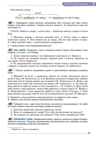 33
Ñêëàäíîñóðÿäíå ðå÷åííÿ
Ðîçãëÿíüìî ñõåìó:
êîëè?
Çðіäêà ïðîáіæèòüð òóò çàєöü / àáî ñïèíèòüñÿ íà êðó÷і âîâê.
І. Перебудуйте кожне речення, доповнивши його спільним для обох частин
словом (спільними словами). Утворені речення запишіть. Чи залишиться кома між
частинами їх?
ЗРАЗОК. Íàáіãëè õìàðè, і ïіøîâ äîù. – Íàäâå÷іð íàáіãëè õìàðè é ïіøîâ
äîù.
1. Øóìëÿòü äåðåâà, і ÷óєòüñÿ äèòÿ÷èé ñìіõ. 2. Ñòîїòü òèøà, і ãîðèòü
íàñòіëüíà ëàìïà. 3. Òàòî ïîâåçå íàñ äî îçåðà, àáî ìè ñàìі ïіäåìî â ïàðê.
4. І áðàò äîïîìіã ìåíі, і îäíîêëàñíèêè ïіäòðèìàëè.
ІІ. У якому реченні події взаємовиключаються?
КОЛО ДУМОК. Поміркуйте, чому в першому реченні перед сполучником і комуі
ставимо, а в інших – не ставимо.
1. Ëóíêî ãðèìіëè ãðîìè, і çëі áëèñêàâèöі çìèãóâàëè (І. Êîðñàê).
2. Ïî óçëіññі íà ãàëÿâèíі çåëåíіє ïåðøèé ðÿñò і öâіòóòü ïðîëіñêè òà
ñîí-òðàâà (Ëåñÿ Óêðàїíêà).
3. Ïî äíіïðîâñüêèõ çîëîòèõ ïðèêìåòàõ õîäèòü îñіíü â çîëîòèõ íàìåòàõ
і çáèðàє â çàïàøíі äîëîíі âіä êàëèíè êåòÿãè ÷åðâîíі (Ë. Çàáàøòà).
І. Спишіть речення, розкриваючи дужки та розставляючи пропущені розділові
знаки.
1. Ôіðàíîê1 íå áóëî і, çäàâàëîñÿ, ïðîñòî íà ãîëîâó ñèïëþòüñÿ ìіñüêі
âîãíі é çîðі (Ì. Ïàâëåíêî). 2. À çà Äíіïðîì êóïàëèñÿ â ìàð(å,è)âі çíàéîìі
ìåíі âæå ñåëà é êóðіëè äèìêè íàä ñàäêàìè (Ãð. Òþòþííèê). 3. Ìîæå, òàê
çàêіí÷óєòüñÿ êàçêà àáî ïî÷èíàєòüñÿ ðîìàí (Ì. Ëþäêåâè÷). 4. Òî âіò(å,è)-
ðåöü äèõíå ïî íèâі òî êîíèê â æèòі çàñþð÷èòü… (Ë. Ãëіáîâ). 5. Áóäå ÷èñòå
íåáî íіæíå і òð(å,è)âîæíå і çåìëÿ âá(å,è)ðåòüñÿ â çîëîòó êðàñó (Ñ. Æàäàí).
6. Ïîò(å,è)ìíіëî і ñòàëî ìîðîñèòè äðіáíî òà òèõî (Îëåñü Ãîí÷àð). 7. Òàêå
ðî(ç,ñ)êіøíå íàä íàìè íåáî é òàêі ìè äî áåçìåæíîñòі ìîëîäі! (Â. Øåâ÷óê).
ІІ. Підкресліть члени речення в першому реченні та накресліть його схему.
ІІІ. Замініть усно останнє речення синонімічними простими.
Побудуйте усно з двох простих речень синонімічне складносурядне. Чи треба
на письмі ставити кому між частинами утворених речень?
1. Õàé áóäå ìèð! Õàé ùàñòÿì ïîâíÿòüñÿ îñåëі!
2. Êîëè òè ïîâåðíåøñÿ ç ìîðÿ? Õòî òåáå çóñòðі÷àòèìå íà âîêçàëі?
3. ×è øâèäêî òè ïðî÷èòàâ öþ êíèæêó? ×èì âîíà ñïîäîáàëàñÿ òîáі?
ПОПРАЦЮЙТЕ В ПАРАХ. Сформулюйте кожен і запишіть запитання у формі складно-
сурядного речення. Попросіть однокласника (однокласницю) дати відповідь на ваше
запитання (відповідь може бути вигаданою).
1 Ôіðàíêà – (ðîñ.) çàíàâåñêà.
46
47
48
49
50
 