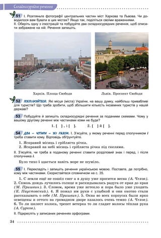 34
Ñêëàäíîñóðÿäíå ðå÷åííÿ
І. Розгляньте фотографії центральних частин міст Харкова та Львова. Чи до-
водилося вам бувати в цих містах? Якщо так, поділіться своїми враженнями.
ІІ. Оберіть одну з ілюстрацій та побудуйте два складносурядних речення, щоб описа-
ти зображене на ній. Речення запишіть.
Õàðêіâ. Ïëîùà Ñâîáîäè Ëüâіâ. Ïðîñïåêò Ñâîáîäè
ПОСПІЛКУЙТЕСЯ. Які місця (міста) України, на вашу думку, найбільш привабливі
для туристів? Що треба зробити, щоб збільшити кількість іноземних туристів у нашій
державі?
Побудуйте й запишіть складносурядні речення за поданими схемами. Чому у
вашому другому реченні між частинами коми не буде?
1. [ ] , і [ ]. 2. [ ] é [ ].
ДВА – ЧОТИРИ – УСІ РАЗОМ. І. З’ясуйте, у якому реченні перед сполучником і
треба ставити кому. Відповідь обґрунтуйте.
1. ßñêðàâèé ìіñÿöü і ñðіáëÿñòà ðі÷êà.
2. ßñêðàâèé íà íåáі ìіñÿöü і ñðіáëÿñòà ðі÷êà ïіä ñêåëÿìè.
ІІ. З’ясуйте, чи треба в поданому реченні ставити розділовий знак і перед, і після
сполучника і.
Áóëî òèõî і çäàєòüñÿ íàâіòü ìîðå íå øóìіëî.
І. Перекладіть і запишіть речення українською мовою. Поставте, де потрібно,
кому між частинами. Скористайтеся словничком на с. 35.
1. Ñ çåìëè åùё íå ñîøёë ñíåã à â äóøó óæå ïðîñèòñÿ âåñíà (À. ×åõîâ).
2. Ñêâîçü äîæäü ëó÷èëîñü ñîëíöå è ðàñêèäûâàëàñü ðàäóãà îò êðàÿ äî êðàÿ
(Ì. Ïðèøâèí). 3. Ñëîâîì, âðåìÿ óæå èñòåêëî è ïîðà áûëî óæå óõîäèòü
(Ê. Ïàóñòîâñêèé). 4. ß ïîæàë èì ðóêè ñ óëûáêîé è îíè îõîòíî ñòàëè
ðàññêàçûâàòü î ñåáå (Ì. Ïðèøâèí). 5. Îêíà âî âñåõ êîðïóñàõ áûëè ÿðêî
îñâåùåíû è îòòîãî íà ãðîìàäíîì äâîðå êàçàëîñü î÷åíü òåìíî (À. ×åõîâ).
6. Òî ëè øåëåñò êîëîñà, òðåïåò âåòåðêà òî ëè ãëàäèò âîëîñû òёïëàÿ ðóêà
(À. Ñóðêîâ).
ІІ. Підкресліть у записаних реченнях орфограми.
51
52
53
54
55
 