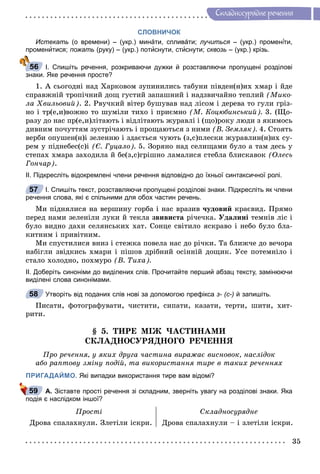 35
Ñêëàäíîñóðÿäíå ðå÷åííÿ
СЛОВНИЧОК
Истекать (о времени) – (укр.) минáти, спливáти; лучиться – (укр.) променя іти,іі
променитися; пожать (руку) – (укр.) потиснути, стиснути; сквозь – (укр.) крізь.
І. Спишіть речення, розкриваючи дужки й розставляючи пропущені розділові
знаки. Яке речення просте?
1. À ñüîãîäíi íàä Õàðêîâîì çóïèíèëèñü òàáóíè ïiâäåí(í)èõ õìàð i éäå
ñïðàâæíié òðîïi÷íèé äîù ãóñòèé çàïàøíèé i íàäçâè÷àéíî òåïëèé (Ìèêî-
ëà Õâèëüîâèé). 2. Ðâó÷êèé âіòåð áóøóâàâ íàä ëіñîì і äåðåâà òî ãóëè ãðіç-
íî і òð(å,è)âîæíî òî øóìіëè òèõî і ïðèєìíî (Ì. Êîöþáèíñüêèé). 3. (Ùî-
ðàçó äî íàñ ïð(å,è)ëіòàþòü і âіäëіòàþòü æóðàâëі і (ùî)ðîêó ëþäè ç ÿêèìîñü
äèâíèì ïî÷óòòÿì çóñòðі÷àþòü і ïðîùàþòüñÿ ç íèìè (Â. Çåìëÿê). 4. Ñòîÿòü
âåðáè îïóøåí(í)і çåëåííþ і çäàєòüñÿ ÷óþòü (ç,ñ)ïëåñêè æóðàâëèí(í)èõ ñó-
ðåì ó ïіäíåáåñ(ñ)і (Є. Ãóöàëî). 5. Çîðÿíî íàä ñåëèùàìè áóëî à òàì äåñü ó
ñòåïàõ õìàðà çàõîäèëà é áå(ç,ñ)ãðіøíî ëàìàëèñÿ ñòåáëà áëèñêàâîê (Îëåñü
Ãîí÷àð).
ІІ. Підкресліть відокремлені члени речення відповідно до їхньої синтаксичної ролі.
І. Спишіть текст, розставляючи пропущені розділові знаки. Підкресліть як члени
речення слова, які є спільними для обох частин речень.
Ìè ïіäíÿëèñÿ íà âåðøèíó ãîðáà і íàñ âðàçèâ ÷óäîâèé êðàєâèä. Ïðÿìî
ïåðåä íàìè çåëåíіëè ëóêè é òåêëà çâèâèñòà ðі÷å÷êà. Óäàëèíі òåìíіâ ëіñ і
áóëî âèäíî äàõè ñåëÿíñüêèõ õàò. Ñîíöå ñâіòèëî ÿñêðàâî і íåáî áóëî áëà-
êèòíèì і ïðèâіòíèì.
Ìè ñïóñòèëèñÿ âíèç і ñòåæêà ïîâåëà íàñ äî ðі÷êè. Òà áëèæ÷å äî âå÷îðà
íàáіãëè çâіäêèñü õìàðè і ïіøîâ äðіáíèé îñіííіé äîùèê. Óñå ïîòåìíіëî і
ñòàëî õîëîäíî, ïîõìóðî (Â. Òèõà).
ІІ. Доберіть синоніми до виділених слів. Прочитайте перший абзац тексту, замінюючи
виділені слова синонімами.
Утворіть від поданих слів нові за допомогою префікса з- (с-) й запишіть.
Ïèñàòè, ôîòîãðàôóâàòè, ÷èñòèòè, ñèïàòè, êàçàòè, òåðòè, øèòè, õèò-
ðèòè.
§ 5. ÒÈÐÅ ÌІÆ ×ÀÑÒÈÍÀÌÈ
ÑÊËÀÄÍÎÑÓÐßÄÍÎÃÎ ÐÅ×ÅÍÍß
Ïðî ðå÷åííÿ, ó ÿêèõ äðóãà ÷àñòèíà âèðàæàє âèñíîâîê, íàñëіäîê
àáî ðàïòîâó çìіíó ïîäіé, òà âèêîðèñòàííÿ òèðå â òàêèõ ðå÷åííÿõ
ПРИГАДАЙМО. Які випадки використання тире вам відомі?
А. Зіставте прості речення зі складним, зверніть увагу на розділові знаки. Яка
подія є наслідком іншої?
Ïðîñòі Ñêëàäíîñóðÿäíå
Äðîâà ñïàëàõíóëè. Çëåòіëè іñêðè. Äðîâà ñïàëàõíóëè – і çëåòіëè іñêðè.
56
57
58
59
 