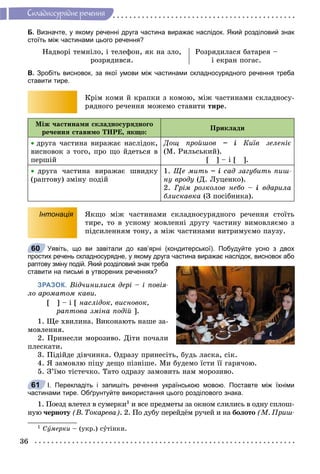 36
Ñêëàäíîñóðÿäíå ðå÷åííÿ
Б. Визначте, у якому реченні друга частина виражає наслідок. Який розділовий знак
стоїть між частинами цього речення?
Íàäâîðі òåìíіëî, і òåëåôîí, ÿê íà çëî,
ðîçðÿäèâñÿ.
Ðîçðÿäèëàñÿ áàòàðåÿ –
і åêðàí ïîãàñ.
В. Зробіть висновок, за якої умови між частинами складносурядного речення треба
ставити тире.
Êðіì êîìè é êðàïêè ç êîìîþ, ìіæ ÷àñòèíàìè ñêëàäíîñó-
ðÿäíîãî ðå÷åííÿ ìîæåìî ñòàâèòè òèðå.
Ìіæ ÷àñòèíàìè ñêëàäíîñóðÿäíîãî
ðå÷åííÿ ñòàâèìî ÒÈÐÅ, ÿêùî:
Ïðèêëàäè
 äðóãà ÷àñòèíà âèðàæàє íàñëіäîê,
âèñíîâîê ç òîãî, ïðî ùî éäåòüñÿ â
ïåðøіé
Äîù ïðîéøîâ – і Êèїâ çåëåíіє
(Ì. Ðèëüñüêèé).
[ ] – і [ ].
 äðóãà ÷àñòèíà âèðàæàє øâèäêó
(ðàïòîâó) çìіíó ïîäіé
1. Ùå ìèòü – і ñàä çàãóáèòü ïèø-
íó âðîäó (Ä. Ëóöåíêî).
2. Ãðіì ðîçêîëîâ íåáî – і âäàðèëà
áëèñêàâêà (Ç ïîñіáíèêà).
Інтонація ßêùî ìіæ ÷àñòèíàìè ñêëàäíîñóðÿäíîãî ðå÷åííÿ ñòîїòü
òèðå, òî â óñíîìó ìîâëåííі äðóãó ÷àñòèíó âèìîâëÿєìî ç
ïіäñèëåííÿì òîíó, à ìіæ ÷àñòèíàìè âèòðèìóєìî ïàóçó.
Уявіть, що ви завітали до кав’ярні (кондитерської). Побудуйте усно з двох
простих речень складносурядне, у якому друга частина виражає наслідок, висновок або
раптову зміну подій. Який розділовий знак треба
ставити на письмі в утворених реченнях?
ЗРАЗОК. Âіä÷èíèëèñÿ äåðі – і ïîâіÿ-
ëî àðîìàòîì êàâè.
[ ] – і [ íàñëіäîê, âèñíîâîê,
ðàïòîâà çìіíà ïîäіé ].
1. Ùå õâèëèíà. Âèêîíàþòü íàøå çà-
ìîâëåííÿ.
2. Ïðèíåñëè ìîðîçèâî. Äіòè ïî÷àëè
ïëåñêàòè.
3. Ïіäіéäå äіâ÷èíêà. Îäðàçó ïðèíåñіòü, áóäü ëàñêà, ñіê.
4. ß çàìîâëþ ïіöó äåùî ïіçíіøå. Ìè áóäåìî їñòè її ãàðÿ÷îþ.
5. Ç’їìî òіñòå÷êî. Òàòî îäðàçó çàìîâèòü íàì ìîðîçèâî.
І. Перекладіть і запишіть речення українською мовою. Поставте між їхніми
частинами тире. Обґрунтуйте використання цього розділового знака.
1. Ïîåçä âëåòåë â ñóìåðêè1 è âñå ïðåäìåòû çà îêíîì ñëèëèñü â îäíó ñïëîø-
íóþ ÷åðíîòó (Â. Òîêàðåâà). 2. Ïî äóáó ïåðåéäёì ðó÷åé è íà áîëîòî (Ì. Ïðèø-
1 Ñóìåðêè – (óêð.) ñóòіíêè.
60
61
 