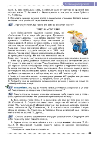 37
Ñêëàäíîñóðÿäíå ðå÷åííÿ
âèí). 3. Åùё íåñêîëüêî ñëîâ, íåñêîëüêî ëàñê îò ìàòåðè è êðåïêèé ñîí
îâëàäåë ìíîþ (Ñ. Àêñàêîâ). 4. Îäèí ïðûæîê è ëåâ óæå íà ñïèíå áóéâîëà
(À. Êóïðèí).
ІІ. Прочитайте записані речення вголос із правильною інтонацією. Зіставте вимову
виділених слів в українській та російській мовах.
І. Прочитайте текст. Що нового для себе ви дізналися з нього?
ÏІÖÓ ÇÀÌÎÂËßËÈ?
Ùîá íàñîëîäèòèñÿ ÷óäîâèì ñìàêîì ïіöè, íå
îáîâ’ÿçêîâî éòè â êàôå àáî ðåñòîðàí. Äîñòàòíüî
ëèøå îäíîãî äçâіíêà – і çà êіëüêà õâèëèí òåïëó é
àðîìàòíó іòàëіéñüêó ñòðàâó áóäå äîñòàâëåíî äî
âàøèõ äâåðåé. Ç-ïîìіæ ïåðøèõ êðàїí, ó ÿêèõ òàêà
ïîñëóãà íàáóëà ïîøèðåííÿ1, áóëè Ñïîëó÷åíі Øòàòè
Àìåðèêè. Ïіñëÿ çàêіí÷åííÿ Äðóãîї ñâіòîâîї âіéíè
áàãàòî êîëèøíіõ ñîëäàòіâ çàñíóâàëè â ÑØÀ ñâîї
ïіöåðії. Ðåöåïò íîâîї ñòðàâè âîíè äіçíàëèñÿ â Іòàëії,
äå ïðîõîäèëè ñëóæáó. Íà òîé ÷àñ àâòîìîáіëі ñòàëè
áіëüø äîñòóïíèìè, òîìó çàìîâëåííÿ âèêîíóâàëèñÿ ìàêñèìàëüíî øâèäêî.
Íîâà åðà ó ñôåðі äîñòàâêè ïіöè ïî÷àëàñÿ íàïðèêіíöі øіñòäåñÿòèõ ðîêіâ
ÕÕ ñòîëіòòÿ çàâäÿêè çóñèëëÿì Òîìà Ìîíàãàíà. Öåé âëàñíèê ìåðåæі ïіöå-
ðіé ïåðøèì ïî÷àâ çàñòîñîâóâàòè ñïåöіàëüíі êîðîáêè ç ãîôðîâàíîãî êàðòîíó.
Іç ÷àñîì ïàêóâàííÿ ñòàëî áіëüø äîñêîíàëèì. Äëÿ äîñòàâêè ïî÷àëè âèêî-
ðèñòîâóâàòè òåïëîіçîëÿöіéíі ñóìêè. Êëàäóòü ïіöó â òàêó ñóìêó – і ñòðàâà
ïðèáóâàє äî çàìîâíèêà â íàéêðàùîìó âèãëÿäі (Ç Іíòåðíåòó).
ІІ. Знайдіть і зачитайте виразно складносурядні речення. Обґрунтуйте використання
розділового знака між частинами їх. Накресліть схеми цих речень.
ІІІ. Побудуйте усно за ілюстрацією складносурядне речення, у якому на письмі по-
трібно було б ставити тире.
ПОСПІЛКУЙТЕСЯ. Яку піцу ви любите найбільше? Наскільки корисною є ця стра-
ва? Яким стравам, на вашу думку, слід віддавати перевагу?
Спишіть спочатку речення, у яких між частинами треба ставити тире, а потім –
у яких треба ставити кому. Яке речення не треба списувати? Чому?
1. Òàê, ìîæíà ãðàòè Áàõà é íà ãàðìîøöі àëå òîäі öå áóäå âæå íå Áàõ
(Â. Êîðîòè÷). 2. Ñòàðèé ñõèëèâñÿ òèõî і íàðàç íà âії ÷èñòèé çàòðåìòіâ
àëìàç (Ì. Ðèëüñüêèé). 3. Äîùèê ïåðåñòàâ і âñå íàâêîëî çàïàõëî, ïîñâіæі-
øàëî, çàáëèùàëî (Ãð. Òþòþííèê). 4. À â æèòі ñòåæêà çàïîâіòíà і ïåðå-
ïіëêà íå çìîâêà (Ä. Ëóöåíêî). 5. Ñÿéëèâî áëèìà ÿñíîçîðèé ñàä і ìіñÿöü
òàíå â íî÷і íà äîëîíі (Ã. Äóäêà).
І. Спишіть речення, розставляючи пропущені розділові знаки. Обґрунтуйте свій
вибір. Накресліть схему першого речення.
1. Áåðåçà ïëà÷å òèõèìè ñëіçüìè à ìè òі ñëüîçè íàâåñíі çáèðàєì (І. Êî-
âàëü). 2. Íèçåíüêèé ÷îëîâіê ìàõíóâ ðóêîþ é ìàøèíà çóïèíèëàñÿ
1 Ïîøèðåííÿè – (ðîñ.) ðàñïðîñòðàíåíèå.
62
63
64
65
 