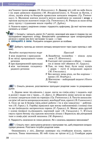 38
Ñêëàäíîñóðÿäíå ðå÷åííÿ
âіä’їõàâøè òðîõè âïåðåä (Î. Êîïèëåíêî). 3. Äîäîìó íі÷ ñîáі íà íåáî éøëà
і íà çîðþ äèâèëàñÿ ìóðàøêà (Ì. Âіíãðàíîâñüêèé). 4. Òіëüêè çà Áóãîì, ó
ëіñàõ, øóìіâ âіòåð òà áåçêðàїì ïðîâàëëÿì õèòàëàñÿ òåìðÿâà (Ãð. Òþòþí-
íèê). 5. Ìàëèíîâі ÿçè÷êè ïîëóì’ÿ âåñåëî çàçìіїëèñÿ ïî õìèçîâі і âãîðó ç
òðіñêîì øóãíóëè çîëîòèñòі іñêðè (Ãð. Òþòþííèê). 6. Ðâîíóâ çà ïîëè âіòåð
äèêó ãðóøó і ґóäçèêàìè âïàëè ãîðîáöі (Ã. Äóäêà).
ІІ. Позначте корені у виділених словах і підкресліть орфограму. До якої частини мови
належать ці слова?
І. Складіть і запишіть діалог (5–7 реплік), можливий між вами й лікарем під час
проходження медичного огляду. Використайте щонайменше одне складносурядне
речення з комою між його частинами та одне – з тире.
ІІ. ПОПРАЦЮЙТЕ В ПАРАХ. Розіграйте складені діалоги за особами.
Доберіть приклад до кожного випадку використання тире (один приклад є зай-
вим).
Âèïàäîê âèêîðèñòàííÿ òèðå Ïðèêëàä
1 ìіæ ïіäìåòîì і ïðèñóäêîì
2 íà ìіñöі ïðîïóùåíîãî ÷ëåíà
ðå÷åííÿ
3 ïðè âіäîêðåìëåíіé ïðèêëàäöі
4 ìіæ ÷àñòèíàìè ñêëàäíîñó-
ðÿäíîãî ðå÷åííÿ
À Çàùåáåòàâ ñîëîâåéêî – ïіøëà ëóíà
ãàєì (Ò. Øåâ÷åíêî).
Á Ñüîãîäíі ñâіò ðóêàìè ÿ îáíÿâ – і íàâçà-
єì çі ìíîþ ñâіò îáíÿâñÿ (Є. Ãóöàëî).
Â Òàì, ïî òîìó áîöі, áóëè õàùі êóùіâ
і äåðåâ – ãóñòі é íåïðîëàçíі çàðîñëі
(Ì. Ñòåëüìàõ).
Ã Áåç âèòîêó íåìà ðіêè, ÿê áåç êîðіííÿ –
êðîíè (Ï. Îñàä÷óê).
Ä Ìèñòåöòâî – íàéêðàùèé ïåäàãîã (Îëåñü
Ãîí÷àð).
І. Спишіть речення, розставляючи пропущені розділові знаки та розкриваючи
дужки.
1. Äåðåâà ìåíå ÷(å,è)êàþòü і ïàäàє ëèñòÿ íà ñòå(æ,ø)êó і ïàäàþòü çîðі
â äîëîíі і ïàäàє ñîí ó òðàâó… (І. Äðà÷). 2. (Â)äîñâіòà çíîâó çàãóëè íà ìîðî-
çі ñîñíè і çàêðè÷àëè ïіâíі íà ãîðèùàõ (Ãð. Òþòþííèê). 3. Òÿãó÷å çàêàøëÿâ-
ñÿ ãðіì і îá ëèñòÿ çàïîðîùàëè âåëèêі, ìîâ áîðóá’ÿõè, êðàïëі (Â. Ñèìîíåíêî).
4. Ñåëî öå ùå é áåçìіð òÿ(æ,ø)êîї ðîáîòè і òè â íіì іçìàëå÷êó – ðîáіòíè-
÷îê (Í. Ãîðèê). 5. Ãîðîáöі çіðâàëèñÿ ïðè ìîєìó íàáëèæåí(í)і ç êîïèöі ñіíà
òà ùå (íå)ïîäàëіê çàñòðåêîòàëà ñîðîêà (Є. Ãóöàëî). 6. Ìèíàє äåíü-äðóãèé
і êëåíè (ïî)âîëі (ç,ñ)êèäàþòü ïàð÷åâèé îäÿã (Â. Ãæèöüêèé). 7. Â’єòüñÿ
ñìóãà ñіðîãî áåòîíó ïіä êðèëîì ìîãóòíіì ëіòàêà і Áîðèñïіëü â(å,è)÷îðîâèé
òàíå â ïîâ(å,è)íі çåëåíіé âèøíÿêà (Ì. Áîðîâêî).
ІІ. Підкресліть означення як члени речення. Які з означень виражено іменниками?
І. Спишіть текст, закінчуюючи речення з пропусками так, щоб утворилися складно-
сурядні речення. Розставте потрібні розділові знаки.
Îïèíèâøèñü ó ëіñі, Äìèòðî çàâìèðàє ïіä ñòîâáóðîì âіëüõè, ïðèñëó-
õàєòüñÿ. Òèøà òèõåñåíüêà. Íі òîáі ãіëêà íå òðіñíå íі […]. Ñòîâáóðè äåðåâ
66
67
68
69
 