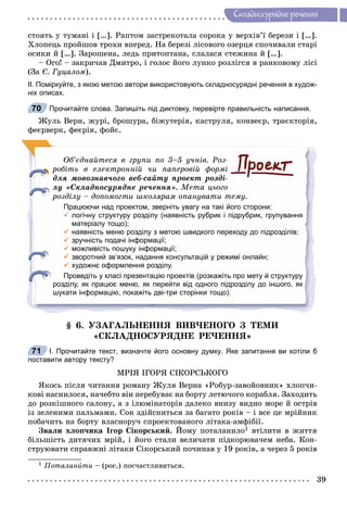 39
Ñêëàäíîñóðÿäíå ðå÷åííÿ
ñòîÿòü ó òóìàíі і […]. Ðàïòîì çàñòðåêîòàëà ñîðîêà ó âåðõіâ’ї áåðåçè і […].
Õëîïåöü ïðîéøîâ òðîõè âïåðåä. Íà áåðåçі ëіñîâîãî îçåðöÿ ñïî÷èâàëè ñòàðі
îñèêè é […]. Çàðîøåíà, ëåäü ïðèòîïòàíà, ñëàëàñÿ ñòåæèíà é […].
– Îãî! – çàêðè÷àâ Äìèòðî, і ãîëîñ éîãî ëóíêî ðîçëіãñÿ â ðàíêîâîìó ëіñі
(Çà Є. Ãóöàëîì).
ІІ. Поміркуйте, з якою метою автори використовують складносурядні речення в худож-
ніх описах.
Прочитайте слова. Запишіть під диктовку, перевірте правильність написання.
Æóëü Âåðí, æóðі, áðîøóðà, áіæóòåðіÿ, êàñòðóëÿ, êîíâåєð, òðàєêòîðіÿ,
ôåєðâåðê, ôåєðіÿ, ôîéє.
Îá’єäíàéòåñÿ â ãðóïè ïî 3–5 ó÷íіâ. Ðîç-
ðîáіòü â åëåêòðîííіé ÷è ïàïåðîâіé ôîðìі
äëÿ ìîâîçíàâ÷îãî âåá-ñàéòó ïðîåêò ðîçäі-
ëó «Ñêëàäíîñóðÿäíå ðå÷åííÿ». Ìåòà öüîãî
ðîçäіëó – äîïîìîãòè øêîëÿðàì îïàíóâàòè òåìó.
Працюючи над проектом, зверніть увагу на такі його сторони:
 логічну структуру розділу (наявність рубрик і підрубрик, групування
матеріалу тощо);
 наявність меню розділу з метою швидкого переходу до підрозділів;
 зручність подачі інформації;
 можливість пошуку інформації;
 зворотний зв’язок, надання консультацій у режимі онлайн;
 художнє оформлення розділу.
Проведіть у класі презентацію проектів (розкажіть про мету й структуру
розділу, як працює меню, як перейти від одного підрозділу до іншого, як
шукати інформацію, покажіть дві-три сторінки тощо).
§ 6. ÓÇÀÃÀËÜÍÅÍÍß ÂÈÂ×ÅÍÎÃÎ Ç ÒÅÌÈ
«ÑÊËÀÄÍÎÑÓÐßÄÍÅ ÐÅ×ÅÍÍß»
І. Прочитайте текст, визначте його основну думку. Яке запитання ви хотіли б
поставити автору тексту?
ÌÐІß ІÃÎÐß ÑІÊÎÐÑÜÊÎÃÎ
ßêîñü ïіñëÿ ÷èòàííÿ ðîìàíó Æóëÿ Âåðíà «Ðîáóð-çàâîéîâíèê» õëîï÷è-
êîâі íàñíèëîñÿ, íà÷åáòî âіí ïåðåáóâàє íà áîðòó ëåòþ÷îãî êîðàáëÿ. Çàõîäèòü
äî ðîçêіøíîãî ñàëîíó, à ç іëþìіíàòîðіâ äàëåêî âíèçó âèäíî ìîðå é îñòðіâ
іç çåëåíèìè ïàëüìàìè. Ñîí çäіéñíèòüñÿ çà áàãàòî ðîêіâ – і âñå öå ìðіéíèê
ïîáà÷èòü íà áîðòó âëàñíîðó÷ ñïðîåêòîâàíîãî ëіòàêà-àìôіáії.
Çâàëè õëîï÷èêà Іãîð Ñіêîðñüêèé. Éîìó ïîòàëàíèëî1 âòіëèòè â æèòòÿ
áіëüøіñòü äèòÿ÷èõ ìðіé, і éîãî ñòàëè âåëè÷àòè ïіäêîðþâà÷åì íåáà. Êîí-
ñòðóþâàòè ñïðàâæíі ëіòàêè Ñіêîðñüêèé ïî÷èíàâ ó 19 ðîêіâ, à ÷åðåç 5 ðîêіâ
1 Ïîòàëàíèòè – (ðîñ.) ïîñ÷àñòëèâèòüñÿ.
70
71
 
