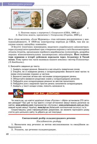 40
Ñêëàäíîñóðÿäíå ðå÷åííÿ
1 2
1. Ïîøòîâà ìàðêà ç ïîðòðåòîì І. Ñіêîðñüêîãî (ÑØÀ, 1988 ð.)
2. Ïàì’ÿòíà ìîíåòà, ïðèñâÿ÷åíà І. Ñіêîðñüêîìó (Óêðàїíà, 2009 ð.)
éîãî ëіòàê-âåëåòåíü «Іëëÿ Ìóðîìåöü» ñòàâ ñâіòîâèì ðåêîðäñìåíîì ó âàí-
òàæîïіäéîìíîñòі. Ó 1919-ìó êîíñòðóêòîð ïåðåїõàâ äî ÑØÀ, òàì âіí çà-
ñíóâàâ âëàñíó àâіàöіéíó êîìïàíіþ.
Ç áåçëі÷і òåõíі÷íèõ íîâîââåäåíü âèäàòíîãî óêðàїíñüêîãî àâіàêîíñòðóê-
òîðà ñëіä âèäіëèòè ïðèíàéìíі òðè: ñòâîðåííÿ ïåðøèõ ó ñâіòі áàãàòîìîòîðíèõ
ëіòàêіâ-ãіãàíòіâ, îðãàíіçàöіÿ ñåðіéíîãî âèðîáíèöòâà ãåëіêîïòåðіâ, ðîçðîáêà
ïåðøèõ ìіæêîíòèíåíòàëüíèõ ïàñàæèðñüêèõ àâіàëàéíåðіâ. Éîãî ãåëіêîï-
òåðè ïåðøèìè â іñòîðії çäіéñíèëè ïåðåëüîòè ÷åðåç Àòëàíòèêó é Òèõèé
îêåàí. Òîìó ïðåñà òèõ ÷àñіâ íàçèâàëà íàøîãî çåìëÿêà «ìіñòåð Ãåëіêîïòåð»
(Ç äîâіäíèêà).
ІІ. Виконайте завдання до тексту.
1. Знайдіть складні речення. Визначте в них кількість граматичних основ.
2. З’ясуйте, які зі знайдених речень є складносурядними. Визначте межі частин та
якими сполучниками з’єднано ці частини.
3. Визначте смислові зв’язки між частинами складносурядних речень.
4. Обґрунтуйте вживання розділових знаків у складносурядних реченнях.
5. Побудуйте усно складносурядне речення за змістом прочитаного.
6. Побудуйте усно з виділених простих речень синонімічне складносурядне.
7. Знайдіть у тексті складні слова, поясніть написання їх.
Чи знаєте ви, що новітні українські літаки «Руслан» і «Мрія» встановили 270 світо-
вих рекордів? Про цей та інші факти з історії вітчизняної авіації можна дізнатися на
сайтах: www.antonov.com (підприємство «Антонов»), www.aviamuseum.com.ua (Дер-
жавний музей авіації України), www.kpi.ua (Київський політехнічний інститут) та ін.
Скориставшись цими інформаційними джерелами, ви зможете підготувати цікаву
статтю для шкільного сайту та дібрати до неї ілюстрації.
Ñèíòàêñè÷íèé ðîçáіð ñêëàäíîñóðÿäíîãî ðå÷åííÿ
Ïîñëіäîâíіñòü ðîçáîðó
1. Âèçíà÷èòè âèä ðå÷åííÿ çà ìåòîþ âèñëîâëþâàííÿ òà åìîöіéíèì çà-
áàðâëåííÿì.
2. Óêàçàòè, ùî ðå÷åííÿ ñêëàäíîñóðÿäíå.
 