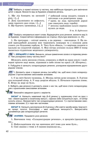 42
Ñêëàäíîñóðÿäíå ðå÷åííÿ
Виберіть із правої колонки ту частину, яка найбільше підходить для закінчення
цитат з віршів. Визначте вид за будовою утворених речень.
1. Ùå ëіä áëèùèòü íà çàñïàíіé
ðіöі, і […]
2. Äîù îäõëþïàâñÿ ïî àñôàëüòó,
çìèâ ãàðÿ÷îãî äíÿ ñëіäè, і […]
3. Ùå áóð÷èòü ãðîìîâèöÿ, à […]
 íåáåñíèé êîñàð âõîäèòü ñîíöåì â
ñâіòëèöþ ç-çà ðîçâіòðåíèõ õìàð.
 âäåíü íà ëåäü ïðîòàëåíіé äîðîçі
óæå ñìàêóþòü âîäó ãîðîáöі.
 âåñåëêà ãðàéëèâèì ñàëüòî ïåðåêè-
íóëàñü äî âîäè.
Ç òâ. Â. Áóäåííîãî
Знайдіть неправильно вжиті слова. Відредагуйте усно речення, визначте вид їх
за будовою. Скористайтеся інформацією на сторінці «Культура мовлення» (с. 45).
1. Íà òðîòóàðàõ – ñíіãîâі çàìåòè, à íà äåðåâàõ – îæåëåäèöÿ. 2. Íà íà-
øіé ïðèñàäèáíіé äіëüíèöі âæå ÷åðâîíіþòü ïîìіäîðè òà ç êîæíèì äíåì
ñòàþòü óñå áіëüøèìè ãàðáóçè. 3. ×àñó áóëî îáìàëü, і ÿ âèðіøèâ ñõîäèòè â
їäàëüíþ íà ñëіäóþ÷іé ïåðåðâі. 4. Ìîÿ ñåñòðà óñïіøíî ñêëàëà ÇÍÎ é òåïåð
ÿâëÿєòüñÿ ñòóäåíòêîþ ìåäè÷íîãî óíіâåðñèòåòó.
І. ПОПРАЦЮЙТЕ В ПАРАХ. Визначте, скільки граматичних основ є в поданому речен-
ні. Чим ускладнено кожну частину його?
Øóìëÿòü æèòà âèñîêîþ ñòіíîþ, óïåðøèñü â îáðіé íà êðàþ çåìëі; і æàé-
âîðîí òðіïî÷å íàäі ìíîþ, ïіäíÿâøè â íåáî ïіñíþ íà êðèëі (ß. Øïîðòà).
ІІ. Побудуйте й запишіть складносурядне речення, ускладнене відокремленим друго-
рядним членом.
І. Доповніть одне з поданих речень (на вибір) так, щоб воно стало складносу-
рядним з протиставними смисловими зв’язками.
1. Є íà ñâіòі áàãàòî òàєìíèöü. 2. Ìіñÿöü ñâіòèâ äóæå ÿñêðàâî. 3. Ç ðі÷êè
äóâ õîëîäíèé âіòåð. 4. Ó ñàäó äîçðіëè ÿáëóêà. 5. Ïî÷àëàñÿ ñòðàøíà çëèâà.
6. Âіòðó íà ìîðі íå áóëî.
ІІ. Виберіть два речення й доповніть кожне з них так, щоб воно стало складносуряд-
ним з єднальними смисловими зв’язками.
Виконайте завдання одного з варіантів.
ВАРІАНТ А. Напишіть невеликий твір (6–8 речень) у художньому стилі на одну з
тем: «Земля кружляє в космічному вальсі», «Щокою неба скочуються зорі», «А вітер
хилить клени». Використайте такі складносурядні речення: 1) з протиставними смис-
ловими зв’язками; 2) з тире між частинами.
ВАРІАНТ Б. Напишіть висловлення (6–8 речень) «Які новітні засоби вияву творчості:
на папері, полотні, блогосфері – мені найбільше імпонують?». Використайте
щонайменше два складносурядні речення.
МІКРОФОН. Продовжте усно речення.
1. Âèâ÷èâøè òåìó «Ñêëàäíîñóðÿäíå ðå÷åííÿ», ÿ çðîçóìіâ (çðîçóìіëà),
ùî…
2. Íàéñêëàäíіøèì ïіä ÷àñ âèâ÷åííÿ öієї òåìè äëÿ ìåíå áóëî…
3. Ñâîї çíàííÿ ç òåìè ÿ á îöіíèâ (îöіíèëà) íà…
74
75
76
77
78
79
 