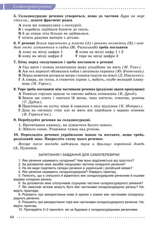 44
Ñêëàäíîñóðÿäíå ðå÷åííÿ
5. Ñêëàäíîñóðÿäíå ðå÷åííÿ óòâîðèòüñÿ, ÿêùî äî ÷àñòèíè Áóðÿ íà ìîðі
ñòèõëà… äîäàòè ôðàãìåíò ðÿäêà
À êîëè ìè ïîâåðíóëèñÿ ç åêñêóðñії.
Á і êîðàáåëü ïіäіéøîâ áëèæ÷å äî ñêåëü.
Â é äî êіíöÿ ëіòà áіëüøå íå çäіéìàëàñÿ.
Ã øòèëü ðàäóâàâ ìàòåðіâ ç äіòüìè.
6. Ó ðå÷åííі Çåìëÿ òðåìòèòü ó ìëîñòі (1) і ðîíèòü ïåëþñòêè (2) і íåâі-
äîìі ãîñòі çëіòàþòüñÿ â ñàäêè (Ì. Ðèëüñüêèé) òðåáà ïîñòàâèòè
À êîìó íà ìіñöі öèôðè 1 Â êîìè íà ìіñöі öèôð 1 і 2
Á êîìó íà ìіñöі öèôðè 2 Ã òèðå íà ìіñöі öèôðè 2
7. Êîìó ïåðåä ñïîëó÷íèêîì і òðåáà ïîñòàâèòè â ðå÷åííі
À Ñàä öâіòå і êîæíà ïåëþñòèíêà ìàìó óïîäіáíþє íà ìèòü (Ì. Òêà÷).
Á Àæ îñü íàðåøòі îáіçâàëàñÿ êîáçà і çàñïіâàëà ñêðèïêà (Þ. ßíîâñüêèé).
Â Ïåðåä íàìåòîì äîãîðÿëà âàòðà і êîçàêè ñèäіëè íà çåìëі (Ä. Ïàâëè÷êî).
Ã À õìàðà, ÿê ãóñêà, â ñòàâî÷îê ïіðíàє і, ìàáóòü, ñêóáå ìîëîäèé ïëàâó-
íåöü (Í. Ãîðèê).
8. Òèðå òðåáà ïîñòàâèòè ìіæ ÷àñòèíàìè ðå÷åííÿ (ðîçäіëîâі çíàêè ïðîïóùåíî)
À Òåìíіëè ñòðіëêè ùàâëþ òà ñìà÷íî âàáèëà êîíþøèíà (Â. Äðîçä).
Á Çåìëÿ ùå ñïèòü і ñíèòüñÿ їé âåñíà, òàêà êâіòó÷à, ñîíÿ÷íà, ðîæåâà
(Ã. Äóäêà).
Â Ïðîñïіâàëè íà êóòêó ïіâíі é îçâàëîñÿ ç ëіñó âіäëóííÿ (Ê. Ìîòðè÷).
Ã Äîù íà ñâіòàíêó ñòèõ àëå çà ìèòü âіí ïåðåéøîâ ó âàðèâî îãíåííå
(Â. Ãåðàñèì’þê).
9. Ïåðåáóäóéòå ðå÷åííÿ íà ñêëàäíîñóðÿäíі.
1. Ïðî÷èòàâøè êíèæêó, âè äіçíàєòåñÿ áàãàòî íîâîãî.
2. Çіéøëî ñîíöå. Ðîçâіÿâñÿ òóìàí íàä ðі÷êîþ.
10. Ïåðåêëàäіòü ðå÷åííÿ óêðàїíñüêîþ ìîâîþ òà ïîñòàâòå, ÿêùî òðåáà,
ðîçäіëîâèé çíàê. Íàêðåñëіòü ñõåìó öüîãî ðå÷åííÿ.
Âñêîðå ïîñëå âîñõîäà íàáåæàëà òó÷à è áðûçíóë êîðîòêèé äîæäü
(À. Ïóøêèí).
ЗАПИТАННЯ І ЗАВДАННЯ ДЛЯ САМОПЕРЕВІРКИ
1. Яке речення називають складним? Чим воно відрізняється від простого?
2. За допомогою яких засобів поєднуємо частини складного речення?
3. На які види поділяють складні речення в українській і російській мовах?
4. Яке речення називають складносурядним? Наведіть приклад.
5. Поясніть, що є спільного й відмінного між складносурядним реченням й іншими
видами складних речень.
6. За допомогою яких сполучників з’єднуємо частини складносурядного речення?
7. Які смислові зв’язки можуть бути між частинами складносурядних речень? На-
ведіть приклади.
8. Розкажіть про використання коми й крапки з комою між частинами складносу-
рядного речення.
9. Розкажіть про використання тире між частинами складносурядного речення. На-
ведіть приклад.
10. Пригадайте 2–3 прислів’я, які за будовою є складносурядними реченнями.
 