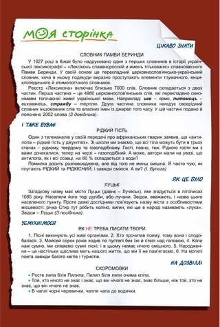 46464646466464464644644446444444446666666666666666646464666646464646
ЦІКАВО ЗНАТИ
СЛОВНИК ПАМВИ БЕРИНДИ
У 1627 році в Києві було надруковано один з перших словників в історії україн-
ської лексикографії – «Лексіконъ славеноросскій и именъ тлъкованіє» славнозвісного
Памви Беринди. У своїй основі це перекладний церковнослов’янсько-український
словник, хоча в ньому подекуди виразно проступають елементи тлумачного, енци-
клопедичного й етимологічного словників.
Реєстр «Лексикона» включає близько 7000 слів. Словник складається з двох
частин. Перша частина – це 4980 церковнослов’янських слів, які перекладено сино-
німами тогочасної живої української мови. Наприклад: иго – ярмо, питомєцъ –
вихованець, стражду –у терплю. Друга частина словника нагадує своєрідний
словник іншомовних слів та власних імен із джерел того часу. У цій частині подано й
пояснено 2002 слова (З довідника).
І ТАКЕ БУВАЄ
РІДКИЙ ГІСТЬ
Один з телеканалів у своїй передачі про африканських тварин заявив, що «анти-
лопа – рідкий гість у джунглях». Зі школи ми знаємо, що всі тіла можуть бути в трьох
станах – рідкому, твердому та газоподібному. Гості, певно, теж. Рідкого гостя ми з
вами дочекалися, тепер на черзі – газоподібний. А може, автори мали на увазі, що
антилопа, як і всі ссавці, на 80 % складається з води?
Помилка досить розповсюджена, але від того не менш смішна. Я часто чую, як
плутають РІДКИЙ та РІДКІСНИЙ, і завжди сміюся. А ви? (І. Булига)
ЯК ЦЕ БУЛО
ЛУЦЬК
Загадкову назву має місто Луцьк (давнє – Лучеськ), яке згадується в літописах
1085 року. Населяли його тоді дуліби, або лучани. Звідси, вважають, і назва цього
населеного пункту. Проте деякі дослідники пов’язують назву міста з особливостями
місцевості: річка Стир тут робить коліно, вигин, які ще в народі називають «лука».
Звідси – Луцьк (З посібника).
УСМІХНІМОСЯ
ЯК НЕ ТРЕБА ПИСАТИ ТВОРИ
1. Пісні виконують усі живі організми. 2. Хто прочитав поему, тому вона і сподо-
балася. 3. Мойсей сорок років ходив по пустелі без їжі й стелі над головою. 4. Коли
нам сумно, ми співаємо сумні пісні; і в цьому немає нічого смішного. 5. Народжен-
ня – це настільки щаслива мить нашого життя, що ми її не пам’ятаємо. 6. На могилі
поета завжди багато квітів і туристів.
НА ДОЗВІЛЛІ
СКОРОМОВКИ
Росте липа біля Пилипа, Пилип біля липи очима кліпа.
Той, хто нічого не знає і знає, що він нічого не знає, знає більше, ніж той, хто не
знає, що він нічого не знає.
В чаплі чорні черевички, чапля чапа до водички.
 