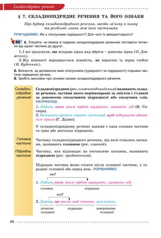 48
Ñêëàäíîïiäðÿäíå ðå÷åííÿ
§ 7. ÑÊËÀÄÍÎÏІÄÐßÄÍÅ ÐÅ×ÅÍÍß ÒÀ ÉÎÃÎ ÎÇÍÀÊÈ
Ïðî áóäîâó ñêëàäíîïіäðÿäíîãî ðå÷åííÿ, çàñîáè çâ’ÿçêó â íüîìó
òà ðîçäіëîâі çíàêè ìіæ éîãî ÷àñòèíàìè
ПРИГАДАЙМО. Які є сполучники підрядності? Для чого їх використовують?
А. З’ясуйте, чи можна в поданих складнопідрядних реченнях поставити питан-
ня від однієї частини до другої.
1. І âñі çðîçóìіëè, ùî ÿñêðàâà çіðêà íàä îáðієì – ðàíêîâà çіðêà (Î. Äîâ-
æåíêî).
2. Âіä íіæíîñòі íàðîäæóєòüñÿ íіæíіñòü, ÿê âèðîñòàє іç çåðíà ñòåáëî
(Â. Áóäåííèé).
Б. Визначте, за допомогою яких сполучників (сурядності чи підрядності) з’єднано час-
тини наведених речень.
В. Зробіть висновок про основні ознаки складнопідрядного речення.
Складно-
підрядне
речення
Ñêëàäíîïіäðÿäíèì (ðîñ. ñëîæíîïîä÷èíёííûì(( ) íàçèâàþòü ñêëàä-
íå ðå÷åííÿ, ÷àñòèíè ÿêîãî íåðіâíîïðàâíі çà çìіñòîì і ç’єäíàíі
çà äîïîìîãîþ ñïîëó÷íèêіâ ïіäðÿäíîñòі àáî ñïîëó÷íèõ ñëіâ.
НАПРИКЛАД:
1. Ëþáëþ, êîëè õâèëі þðáîþ øóìóþòü, ëàìàþ÷è ëіä (Â. Ñî-
ñþðà).
2. Îñòàííіé ïðîìіíü ëîâèòü ëèñòîïàä, ùîá ïіäñóøèòè îáâàæ-
íіëі êðèëà (Ã. Äóäêà).
Головна
частина
Ó ñêëàäíîïіäðÿäíîìó ðå÷åííі çàâæäè є îäíà ãîëîâíà ÷àñòèíà
òà îäíà àáî äåêіëüêà ïіäðÿäíèõ.
×àñòèíó ñêëàäíîïіäðÿäíîãî ðå÷åííÿ, âіä ÿêîї ñòàâëÿòü ïèòàí-
íÿ, íàçèâàþòü ãîëîâíîþ (ðîñ. ãëàâíîé(( ).
Підрядна
частина
×àñòèíó, ÿêà âіäïîâіäàє íà ïîñòàâëåíå ïèòàííÿ, íàçèâàþòü
ïіäðÿäíîþ (ðîñ. ïðèäàòî÷íîé(( ).
Ïіäðÿäíà ÷àñòèíà ìîæå ñòîÿòè ïіñëÿ ãîëîâíîї ÷àñòèíè, ó ñå-
ðåäèíі ãîëîâíîї àáî ïåðåä íåþ. ПОРІВНЯЙМО:
ùî?
1. Ëþáëþ, êîëè õâèëі þðáîþ øóìóþòü, ëàìàþ÷è ëіä.
ãîëîâíà ïіäðÿäíà
ÿêі?
2. Äåðåâà, ùî ðîñëè íàä ñòàâîì, çàçåëåíіëè.
ïî÷àòîê ïіäðÿäíà çàâåðøåííÿ
ãîëîâíîї ãîëîâíîї
80
 