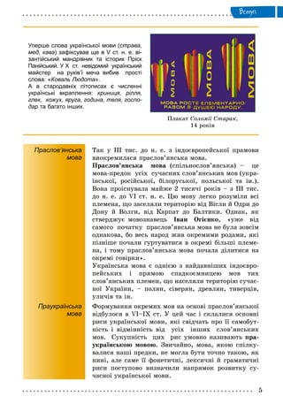 Âñòóï
Ïëàêàò Ñîëîìії Ñòàðàê,
14 ðîêіâ
Уперше слова української мови (страва,
мед, кава) зафіксував ще в V ст. н. е. ві-
зантійський мандрівник та історик Пріск
Панійський. У Х ст. невідомий український
майстер на руків’ї меча вибив прості
слова: «Коваль Людота».
А в стародавніх літописах є численні
українські вкраплення: криниця, рілля,
глек, кожух, яруга, година, теля, госпо-
дар та багато інших.
Праслов’янська
мова
Òàê ó ІІІ òèñ. äî í. å. ç іíäîєâðîïåéñüêîї ïðàìîâè
âèîêðåìèëàñÿ ïðàñëîâ’ÿíñüêà ìîâà.
Ïðàñëîâ’ÿíñüêà ìîâà (ñïіëüíîñëîâ’ÿíñüêà) – öå
ìîâà-ïðåäîê óñіõ ñó÷àñíèõ ñëîâ’ÿíñüêèõ ìîâ (óêðà-
їíñüêîї, ðîñіéñüêîї, áіëîðóñüêîї, ïîëüñüêîї òà іí.).
Âîíà ïðîіñíóâàëà ìàéæå 2 òèñÿ÷і ðîêіâ – ç ІІІ òèñ.
äî í. å. äî VI ñò. í. å. Öþ ìîâó ëåãêî ðîçóìіëè âñі
ïëåìåíà, ùî çàñåëÿëè òåðèòîðіþ âіä Âіñëè é Îäðè äî
Äîíó é Âîëãè, âіä Êàðïàò äî Áàëòèêè. Îäíàê, ÿê
ñòâåðäæóє ìîâîçíàâåöü Іâàí Îãієíêî, «óæå âіä
ñàìîãî ïî÷àòêó ïðàñëîâ’ÿíñüêà ìîâà íå áóëà çîâñіì
îäíàêîâà, áî âåñü íàðîä æèâ îêðåìèìè ðîäàìè, ÿêі
ïіçíіøå ïî÷àëè ãóðòóâàòèñÿ â îêðåìі áіëüøі ïëåìå-
íà, і òîìó ïðàñëîâ’ÿíñüêà ìîâà ïî÷àëà äіëèòèñÿ íà
îêðåìі ãîâіðêè».
Óêðàїíñüêà ìîâà є îäíієþ ç íàéäàâíіøèõ іíäîєâðî-
ïåéñüêèõ і ïðÿìîþ ñïàäêîєìíèöåþ ìîâ òèõ
ñëîâ’ÿíñüêèõ ïëåìåí, ùî íàñåëÿëè òåðèòîðіþ ñó÷àñ-
íîї Óêðàїíè, – ïîëÿí, ñіâåðÿí, äðåâëÿí, òèâåðöіâ,
óëè÷іâ òà іí.
Праукраїнська
мова
Ôîðìóâàííÿ îêðåìèõ ìîâ íà îñíîâі ïðàñëîâ’ÿíñüêîї
âіäáóëîñÿ â VI–ІÕ ñò. Ó öåé ÷àñ і ñêëàëèñÿ îñíîâíі
ðèñè óêðàїíñüêîї ìîâè, ÿêі ñâіä÷àòü ïðî її ñàìîáóò-
íіñòü і âіäìіííіñòü âіä óñіõ іíøèõ ñëîâ’ÿíñüêèõ
ìîâ. Ñóêóïíіñòü öèõ ðèñ óìîâíî íàçèâàþòü ïðà-
óêðàїíñüêîþ ìîâîþ. Çâè÷àéíî, ìîâà, ÿêîþ ñïіëêó-
âàëèñÿ íàøі ïðåäêè, íå ìîãëà áóòè òî÷íî òàêîþ, ÿê
íèíі, àëå ñàìå її ôîíåòè÷íі, ëåêñè÷íі é ãðàìàòè÷íі
ðèñè ïîñòóïîâî âèçíà÷èëè íàïðÿìîê ðîçâèòêó ñó-
÷àñíîї óêðàїíñüêîї ìîâè.
 