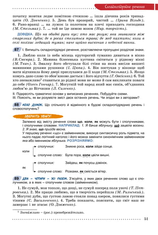 51
Ñêëàäíîïiäðÿäíå ðå÷åííÿ
ïî÷àòêó æîâòíÿ ëåäâå ïîìіòíîþ ñòåæêîþ … іøëà äіâ÷èíà ðîêіâ òðèíàä-
öÿòè (Î. Äîí÷åíêî). 5. Äåíü áóâ ïðîçîðèé, ÷èñòèé … (Іðèíà Âіëüäå).
6. Ðàíî-âðàíöі … íà ëóæîê іç ïîëîòíîì íà ïëå÷і ïðèõîäèòü ãîñïîäèíÿ
(Ì. Ñòåëüìàõ). 7. … òîé íå їäå çèìîþ âîçîì (Íàð. òâîð÷іñòü).
ДОВІДКА. Ùî íà îáèäâі ðóêè êóє; õòî ìàє ðîçóì; ÿêà çâèâàëàñÿ ìіæ
ñòàðåçíèõ äóáіâ; äå â ðîñàõ ñòåëèòüñÿ òðàâà; äå ìåä ïàõòèòü; êîëè â
ñåëі ïîçіõàє ëåäàùèé òóìàí; íà÷å ùîéíî âèñêî÷èâ ç íåáåñíîї âàííè.
І. Випишіть складнопідрядні речення, розставляючи пропущені розділові знаки.
1. Ëþáëþ êîëè іç íåáà ìіñÿöü êðóòîðîãèé òóìàííî äèâèòüñÿ â âіêíî
(Â. Ñþñþðà). 2. Ìàìèíà áіëåñåíüêà õóñòèíà ñâіòèòüñÿ ó ðіäíîìó âіêíі
(Ì. Òêà÷). 3. Çìàëêó éîãî îáñòóïàëè áіëі ñòіíè íà ÿêèõ âèñіëè âèøèòі
ìàìèíèìè ðóêàìè ðóøíèêè (І. Öþïà). 4. Âіí ïîñòóêàâ ó âіêîíöå ùîá
ìàòè âіä÷èíèëà éîìó äâåðі ïðèñëóõàâñÿ äî її õîäè (Ì. Ñòåëüìàõ). 5. ßêùî
êîìóñü äàíî ñëîâî òî îáîâ’ÿçêîâî äàєòüñÿ і éîãî âіä÷óòòÿ (Ã. Îâñієíêî). 6. Òîé
õòî çíåâàæëèâî1 ñòàâèòüñÿ äî ðіäíîї ìîâè íå ìîæå é ñàì âèêëèêàòè ïîâàãè
äî ñåáå (Îëåñü Ãîí÷àð). 7. Ìîãóòíіé òîé íàðîä ÿêèé ìàє ñèíіâ, îá’єäíàíèõ
ëþáîâ’þ äî Âіò÷èçíè (Ë. Ñèëåíêî).
ІІ. Підкресліть граматичні основи у виписаних реченнях. Побудуйте схеми.
ІІІ. Поясніть, як ви розумієте зміст двох останніх речень. Чи згодні ви з авторами?
КОЛО ДУМОК. Що спільного й відмінного в будові складнопідрядних речень і
словосполучень?
Залежно від змісту речення слова що, коли, як можуть бути і сполучниками,к
і сполучними словами. НАПРИКЛАД: 1. Я бачив яблуньку, щóщ зацвіла восени.
2. Я знаю, що прийде весна.
У першому реченні «що» є займенником, виконує синтаксичну роль підмета, на
нього падає логічний наголос і його можна замінити синонімічним займенником
яка або іменником яблунька. РОЗРІЗНЯЙМО:
сполучник: Зникне роса, коли зійде сонце.
коли
сполучне слово: Була пора, коли цвіли вишні.
сполучник: Зайдеш, як почуєш дзвінок.к
як
сполучне слово: Розкажи, як сміється вітер.
ДВА – ЧОТИРИ – УСІ РАЗОМ. З’ясуйте, у яких двох реченнях слово що є спо-
лучником, а в яких – сполучним словом (займенником).
1. Íå ñóìóé, ìîÿ òîïîëå, ùî äîùі, íå ñóìóé ïîñåðåä ïîëÿ óíî÷і (Ò. Ïåò-
ðîâñüêà). 2. Ìè ïðàöþ ëþáèìî, ùî â òâîð÷іñòü ïåðåéøëà (Ì. Ðèëüñüêèé).
3. Ìîãóòíі äóáè, ùî ãóñòîþ ëàâîþ ñòîÿëè ïîíàä îçåðîì, ïîâèëèñÿ ãóñòèìè
òіíÿìè (Ñ. Âàñèëü÷åíêî). 4. Òðåáà ïîêàçàòè, ïîÿñíèòè, ùî ñâіò íàø íå
çàìåðçàє і íå çãàñàє (Î. Äîâæåíêî).
1 Çíåâàæëèâî – (ðîñ.) ïðåíåáðåæèòåëüíî.
87
88
89
 