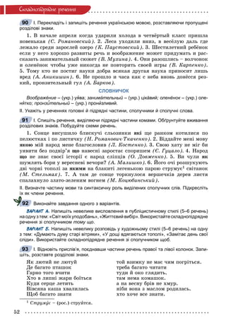 52
Ñêëàäíîïiäðÿäíå ðå÷åííÿ
І. Перекладіть і запишіть речення українською мовою, розставляючи пропущені
розділові знаки.
1. Â íà÷àëå àïðåëÿ êîãäà óäàðèëè õîëîäà â ÷åòâёðòûé êëàññ ïðèøëà
íîâåíüêàÿ (Ñ. Ðîìàíîâñêèé). 2. Ëåñà óõîäèëè âíèç, â âåñёëóþ äàëü ãäå
ëåæàëî ñðåäè çàðîñëåé îçåðî (Ê. Ïàóñòîâñêèé). 3. Øåñòèëåòíèé ðåáёíîê
åñëè ó íåãî õîðîøî ðàçâèòû ðå÷ü è âîîáðàæåíèå ìîæåò ïðèäóìàòü è ðàñ-
ñêàçàòü çàíèìàòåëüíûé ñþæåò (Â. Ìóõèíà). 4. Îíè ðàçîøëèñü – âîë÷îíîê
è îëåíёíîê ÷òîáû óæå íèêîãäà íå ïîâòîðèòü ñâîåé èãðû (Â. Êàðïåíêî).
5. Òîìó êòî íå ïîñòèã íàóêè äîáðà âñÿêàÿ äðóãàÿ íàóêà ïðèíîñèò ëèøü
âðåä (À. Àíèêèøèí). 6. Íå ïðîøëî è ÷àñà êàê ñ íåáà âíîâü äîíёññÿ ðåç-
êèé, ïðîíçèòåëüíûé ãóë (À. Áàðêîâ).
СЛОВНИЧОК
Воображéние – (укр.) уява; занимáтельный – (укр.) цікáвий; оленёнок – (укр.) оле-
нятко; пронзи’тельный – (укр.) пронизливий.
ІІ. Укажіть у реченнях головні й підрядні частини, сполучники й сполучні слова.
І. Спишіть речення, виділяючи підрядні частини комами. Обґрунтуйте вживання
розділових знаків. Побудуйте схеми речень.
1. Ñîíöå âèñóøèëî áëèñêó÷і ñëüîçèíêè ÿêі ùå ðàíêîì êîòèëèñÿ ïî
ïåëþñòêàõ і ïî ëèñòÿ÷êó (Í. Ðîìàíîâè÷-Òêà÷åíêî). 2. Âіääàéòå ìåíі ìîâó
ÿêîþ ìіé íàðîä ìåíå áëàãîñëîâèâ (Ë. Êîñòåíêî). 3. Ñâîþ õàòó íå ìіã áè
óÿâèòè áåç ïîäâіð’ÿ ùî íàâåñíі çàðîñòàє ñïîðèøåì (Є. Ãóöàëî). 4. Íàðîä
ùî íå çíàє ñâîєї іñòîðії є íàðîä ñëіïöіâ (Î. Äîâæåíêî). 5. Âè ÷óëè ÿê
øóìëÿòü áîðè ó âåðåñíåâі âå÷îðè? (À. Ìàëèøêî). 6. Éîãî î÷і ðîçøóêóþòü
äâі ÷îðíі òîïîëі çà ÿêèìè íà áëàêèòі ëåãåíüêîþ ïàðîþ ñòðóìóє1 ñâіòàíîê
(Ì. Ñòåëüìàõ). 7. À òàì äå ñîíöå òîðêíóëîñÿ âåðøå÷êіâ äåðåâ ëèñòÿ
ñïàëàõíóëî çëàòî-çåëåíèì âîãíåì (Ì. Êîöþáèíñüêèé).
ІІ. Визначте частину мови та синтаксичну роль виділених сполучних слів. Підкресліть
їх як члени речення.
Виконайте завдання одного з варіантів.
ВАРІАНТ А. Напишіть невелике висловлення в публіцистичному стилі (5–6 речень)
на одну з тем: «Світ моїх уподобань», «Життєвий вибір». Використайте складнопідрядне
речення зі сполучником тому що.
ВАРІАНТ Б. Напишіть невелику розповідь у художньому стилі (5–6 речень) на одну
з тем: «Думають думу старі вітряки», «У дощі вдягаються тополі», «Замітає день свої
сліди». Використайте складнопідрядне речення зі сполучником щоб.
І. Відновіть прислів’я, поєднавши частини речень правої та лівої колонок. Запи-
шіть, розставте розділові знаки.
ßê ëþòèé íå ëþòóé òîé âçèìêó íå ìàє ÷èì ïîãðіòüñÿ.
Äå áàãàòî ïòàøîê òðåáà áàãàòî ÷èòàòè
Ãàðíî òîãî â÷èòè òóäè é îêî ãëÿäèòü.
Õòî â ëèïíі æàðè áîїòüñÿ òàì íåìà êîìàøîê.
Êóäè ñåðöå ëåòèòü à íà âåñíó áðіâ íå õìóð.
Âіâñÿíà êàøà õâàëèëàñü íіáè âîíà ç ìàñëîì ðîäèëàñü.
Ùîá áàãàòî çíàòè õòî õî÷å âñå çíàòè.
1 Ñòðóìóє – (ðîñ.) ñòðóèòñÿ.
90
91
92
93
 