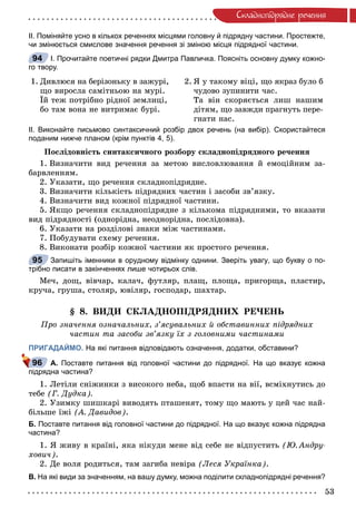53
Ñêëàäíîïiäðÿäíå ðå÷åííÿ
ІІ. Поміняйте усно в кількох реченнях місцями головну й підрядну частини. Простежте,
чи змінюється смислове значення речення зі зміною місця підрядної частини.
І. Прочитайте поетичні рядки Дмитра Павличка. Поясніть основну думку кожно-
го твору.
1. Äèâëþñÿ íà áåðіçîíüêó â çàæóðі,
ùî âèðîñëà ñàìіòíüîþ íà ìóðі.
Їé òåæ ïîòðіáíî ðіäíîї çåìëèöі,
áî òàì âîíà íå âèòðèìàє áóðі.
2. ß ó òàêîìó âіöі, ùî ÿêðàç áóëî á
÷óäîâî çóïèíèòè ÷àñ.
Òà âіí ñêîðÿєòüñÿ ëèø íàøèì
äіòÿì, ùî çàâæäè ïðàãíóòü ïåðå-
ãíàòè íàñ.
ІІ. Виконайте письмово синтаксичний розбір двох речень (на вибір). Скористайтеся
поданим нижче планом (крім пунктів 4, 5).
Ïîñëіäîâíіñòü ñèíòàêñè÷íîãî ðîçáîðó ñêëàäíîïіäðÿäíîãî ðå÷åííÿ
1. Âèçíà÷èòè âèä ðå÷åííÿ çà ìåòîþ âèñëîâëþâàííÿ é åìîöіéíèì çà-
áàðâëåííÿì.
2. Óêàçàòè, ùî ðå÷åííÿ ñêëàäíîïіäðÿäíå.
3. Âèçíà÷èòè êіëüêіñòü ïіäðÿäíèõ ÷àñòèí і çàñîáè çâ’ÿçêó.
4. Âèçíà÷èòè âèä êîæíîї ïіäðÿäíîї ÷àñòèíè.
5. ßêùî ðå÷åííÿ ñêëàäíîïіäðÿäíå ç êіëüêîìà ïіäðÿäíèìè, òî âêàçàòè
âèä ïіäðÿäíîñòі (îäíîðіäíà, íåîäíîðіäíà, ïîñëіäîâíà).
6. Óêàçàòè íà ðîçäіëîâі çíàêè ìіæ ÷àñòèíàìè.
7. Ïîáóäóâàòè ñõåìó ðå÷åííÿ.
8. Âèêîíàòè ðîçáіð êîæíîї ÷àñòèíè ÿê ïðîñòîãî ðå÷åííÿ.
Запишіть іменники в орудному відмінку однини. Зверіть увагу, що букву о по-
трібно писати в закінченнях лише чотирьох слів.
Ìå÷, äîù, âіâ÷àð, êàëà÷, ôóòëÿð, ïëàù, ïëîùà, ïðèãîðùà, ïëàñòèð,
êðó÷à, ãðóøà, ñòîëÿð, þâіëÿð, ãîñïîäàð, øàõòàð.
§ 8. ÂÈÄÈ ÑÊËÀÄÍÎÏІÄÐßÄÍÈÕ ÐÅ×ÅÍÜ
Ïðî çíà÷åííÿ îçíà÷àëüíèõ, ç’ÿñóâàëüíèõ é îáñòàâèííèõ ïіäðÿäíèõ
÷àñòèí òà çàñîáè çâ’ÿçêó їõ ç ãîëîâíèìè ÷àñòèíàìè
ПРИГАДАЙМО. На які питання відповідають означення, додатки, обставини?
А. Поставте питання від головної частини до підрядної. На що вказує кожна
підрядна частина?
1. Ëåòіëè ñíіæèíêè ç âèñîêîãî íåáà, ùîá âïàñòè íà âії, âñìіõíóòèñü äî
òåáå (Ã. Äóäêà).
2. Óçèìêó øèøêàðі âèâîäÿòü ïòàøåíÿò, òîìó ùî ìàþòü ó öåé ÷àñ íàé-
áіëüøå їæі (À. Äàâèäîâ).
Б. Поставте питання від головної частини до підрядної. На що вказує кожна підрядна
частина?
1. ß æèâó â êðàїíі, ÿêà íіêóäè ìåíå âіä ñåáå íå âіäïóñòèòü (Þ. Àíäðó-
õîâè÷).
2. Äå âîëÿ ðîäèòüñÿ, òàì çàãèáà íåâіðà (Ëåñÿ Óêðàїíêà).
В. На які види за значенням, на вашу думку, можна поділити складнопідрядні речення?
94
95
96
 