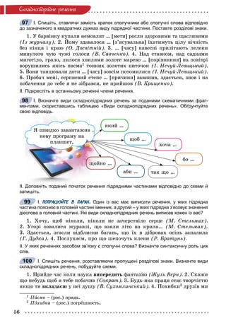56
Ñêëàäíîïiäðÿäíå ðå÷åííÿ
І. Спишіть, ставлячи замість крапок сполучники або сполучні слова відповідно
до зазначеного в квадратних дужках виду підрядної частини. Поставте розділові знаки.
1. Ó áàðâіíêó êóïàëè íåìîâëÿò … [ìåòè] ðîñëè çäîðîâèìè òà ùàñëèâèìè
(Іç æóðíàëó). 2. Éîìó çäàâàëîñÿ … [ç’ÿñóâàëüíà] їõàòèìóòü öіëó âі÷íіñòü
áåç êіíöÿ і êðàþ (Î. Äîñâіòíіé). 3. … [÷àñó] íàâåñíі ïðèëіòàþòü ëåëåêè
ìèíóëîãî ÷óþ ÷óæі ãîëîñè (Â. Ñàâ÷åíêî). 4. Íàä ñòàâêîì, íàä ñàäêàìè
ìèãîòіëî, ãðàëî, ëèëîñÿ õâèëÿìè çîëîòå ìàðåâî … [ïîðіâíÿííÿ] íà ïîâіòðі
âîðóøèëèñü ÿêіñü ïàñìà1 òîíêèõ çîëîòèõ íèòî÷îê (І. Íå÷óé-Ëåâèöüêèé).
5. Âîíè òàíöþâàëè äîòè … [÷àñó] çîâñіì ïîòîìèëèñÿ (І. Íå÷óé-Ëåâèöüêèé).
6. Ïðîáà÷ ìåíі, ñåðïíåâèé ñòåïå … [ïðè÷èíè] çàâèíèâ, çäàєòüñÿ, çíîâ і íà
ïîáà÷åííÿ äî òåáå ÿ íå çіáðàâñÿ, íå ïðèéøîâ (Â. Êðèùåíêî).
ІІ. Підкресліть в останньому реченні члени речення.
І. Визначте види складнопідрядних речень за поданими схематичними фраг-
ментами, скориставшись таблицею «Види складнопідрядних речень». Обґрунтуйте
свою відповідь.
ÿêèé …
éíî …ùîé
ùîá …
õî÷à …
áî …
òàê ùî …àáè …
ß øâèäêî çàâàíòàæèâ
íîâó ïðîãðàìó íà
ïëàíøåò,
ІІ. Доповніть поданий початок речення підрядними частинами відповідно до схеми й
запишіть.
І. ПОПРАЦЮЙТЕ В ПАРАХ. Один із вас має виписати речення, у яких підрядна
частина пояснює в головній частині іменник, а другий – у яких підрядна з’ясовує значення
дієслова в головній частині. Які види складнопідрядних речень виписав кожен із вас?
1. Õî÷ó, ùîá íіêîëè, íіêîëè íå çà÷åðñòâіëî ñåðöå (Ì. Ñòåëüìàõ).
2. Óãîðі îçâàëèñÿ æóðàâëі, ùî âçÿëè ëіòî íà êðèëà… (Ì. Ñòåëüìàõ).
3. Çäàєòüñÿ, çãàñëè âіäáëèñêè áàãàòü, ùî їõ â äіáðîâàõ îñіíü çàïàëèëà
(Ã. Äóäêà). 4. Ïîñëóõàєì, ïðî ùî øåïî÷óòü êëåíè (Ð. Áðàòóíü).
ІІ. У яких реченнях засобом зв’язку є сполучні слова? Визначте синтаксичну роль цих
слів.
І. Спишіть речення, розставляючи пропущені розділові знаки. Визначте види
складнопідрядних речень, побудуйте схеми.
1. Ïðèéäå ÷àñ êîëè íàóêà âèïåðåäèòü ôàíòàçіþ (Æóëü Âåðí). 2. Ñêàæè
ùî-íåáóäü ùîá ÿ òåáå ïîáà÷èâ (Ñîêðàò). 3. Áóäü-ÿêà ïðàöÿ ñòàє òâîð÷іñòþ
ÿêùî òè âêëàäàєø ó íåї äóøó (Â. Ñóõîìëèíñüêèé). 4. Ïîõèáêè2 äðóçіâ ìè
1 Ïàñìî – (ðîñ.) ïðÿäü.
2 Ïîõèáêà – (ðîñ.) ïîãðåøíîñòü.
97
98
99
100
 