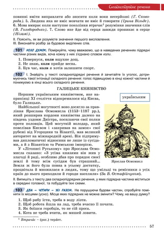 57
Ñêëàäíîïiäðÿäíå ðå÷åííÿ
ïîâèííі âìіòè âèïðàâëÿòè àáî çíîñèòè êîëè âîíè íåñåðéîçíі (Ã. Ñêîâî-
ðîäà). 5. Ëþäèíà ÿêà íå âìіє ìîâ÷àòè íå âìіє é ãîâîðèòè (Іðèíà Âіëüäå).
6. Ìîâà âìèðàє êîëè íàñòóïíå ïîêîëіííÿ âòðà÷àє1 ðîçóìіííÿ çíà÷åííÿ ñëіâ
(Â. Ãîëîáîðîäüêî). 7. Ñëîâî ÿêå éäå âіä ñåðöÿ çàâæäè ïðîíèêàє â ñåðöå
(Íіçàìі).
ІІ. Поясніть, як ви розумієте значення першого висловлення.
ІІІ. Виконайте розбір за будовою виділених слів.
КОЛО ДУМОК. Поміркуйте, чому вважаємо, що в наведених реченнях підрядні
частини різних видів, хоча кожну з них з’єднано словом коли.
1. Ïîâåðíóñÿ, êîëè âùóõíå äîù.
2. Íå çíàþ, êîëè ïðèéäå âåñíà.
3. Áóâ ÷àñ, êîëè ÿ õîòіâ çàëèøèòè ñïîðò.
І. Знайдіть у тексті складнопідрядні речення й зачитайте їх уголос, дотри-
муючись такої інтонації складного речення: голос підвищуємо в кінці кожної частини й
понижуємо в кінці всього складного речення.
ÃÀËÈÖÜÊÅ ÊÍßÇІÂÑÒÂÎ
Ïåðøèì óêðàїíñüêèì êíÿçіâñòâîì, ÿêå íà-
ïðèêіíöі ÕІ ñòîëіòòÿ âіäîêðåìèëîñÿ âіä Êèєâà,
áóëî Ãàëèöüêå.
Íàéáіëüøîї ìîãóòíîñòі âîíî äîñÿãëî çà ïðàâ-
ëіííÿ ßðîñëàâà Îñìîìèñëà (1153–1187 ðð.),
ÿêèé ðîçøèðèâ êîðäîíè êíÿçіâñòâà äàëåêî íà
ïіâäåíü óçäîâæ Äíіñòðà, ïîñèëàþ÷è ñâîї ïîëêè
ïðîòè ïîëîâöіâ. Öåé ìîãóòíіé âîëîäàð, ÿêèé
ïîâåëіâàâ Êèєâîì і «çàêðèâàâ íà çàìîê» ñâîї
ðóáåæі âіä Óãîðùèíè òà Âіçàíòії, ìàâ âåëèêèé
àâòîðèòåò íà ìіæíàðîäíіé àðåíі. Âіí ïіäòðèìó-
âàâ äèïëîìàòè÷íі âіäíîñèíè íå ëèøå іç ñóñіäà-
ìè, à é ç Âіçàíòієþ òà Ðèìñüêîþ іìïåðієþ.
Ó «Ëіòîïèñі Ðóñüêîìó» ïðî ßðîñëàâà Îñìî-
ìèñëà ñêàçàíî: «Ç óñіìà êíÿçÿìè âіí æèâ ó
çëàãîäі é ðàäі, îñîáëèâî äáàâ ïðî ïîðÿäîê ñâîєї
çåìëі é òîìó âñіì ñóñіäàì áóâ ñòðàøíèé…
Çåìëÿ æ éîãî áóëà ïîâíà â óñüîìó äîñòàòêó,
ïðîöâіòàëà é ìíîæèëàñÿ â ëþäÿõ, òîìó ùî óìіëüöі òà ðåìіñíèêè ç óñіõ
êðàїí äî íüîãî ïðèõîäèëè é ãîðîäè íàñåëÿëè» (Çà Â. Îñòàôіé÷óêîì).
ІІ. Випишіть з тексту два складнопідрядних речення, у яких підрядна частина міститься
в середині головної, та побудуйте їхні схеми.
ДВА – ЧОТИРИ – УСІ РАЗОМ. Не порушуючи будови частин, спробуйте помі-
няти їх місцями (усно). Місце яких підрядних не можна змінити? Чому, на вашу думку?
1. Ùîá ðèáó їñòè, òðåáà â âîäó ëіçòè.
2. Ùîá ðîáîòà éøëà íà ëàä, òðåáà â÷àñíî її ïî÷àòè.
3. ßê áîїøñÿ ãîðîáöіâ, òî íå ñіé ïðîñà.
4. Êîòà íå òðåáà â÷èòè, ÿê ìèøåé ëîâèòè.
1 Âòðà÷àє – (ðîñ.) òåðÿåò.
101
102
óêðàїíñüêèì
ßðîñëàâ Îñìîìèñë
103
 