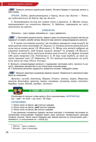 58
Ñêëàäíîïiäðÿäíå ðå÷åííÿ
Запишіть речення українською мовою. Зіставте будову й структуру речень в
обох мовах.
ЗРАЗОК. Ëîäêà, ïðèáëèæàþùàÿñÿ ê áåðåãó, áûëà åùå äàëåêî. – ×îâåí,
ùî íàáëèæàєòüñÿ äî áåðåãà, áóâ ùå äàëåêî.
1. Îñûïàþùèåñÿ èç-ïîä íîã êàìíè ëåòÿò â ïðîïàñòü. 2. Øóìÿò ñîñíû,
âçäûìàþùèåñÿ íà ñêàëèñòûõ áåðåãàõ. 3. Áàáî÷êà, ïîðõàâøàÿ íà ëóãó,
îïóñòèëàñü íà öâåòîê.
СЛОВНИЧОК
Прóпасть – (укр.) прíрва; вздымáться – (укр.) здіймáтися.я
І. Прочитайте речення вголос, зверніть увагу на питання від головної частини до
підрядної та назвіть засоби зв’язку. Визначте вид кожного складнопідрядного речення.
1. Ó öüîìó ñóєòëèâîìó ïîñïіõó1 ìè ïîãóáèëè ïðåêðàñíі ñëîâà (÷îìó?), áî
âîíè ðàïòîì ñòàëè íåïîòðіáíі (Ñ. Ïóøèê). 2. Ñòàâàëà ðі÷å÷êà ðіêîþ (êîëè?),
êîëè íåñëà ïîëÿì âåñíó (Â. Þõèìîâè÷). 3. Ìіñöå äëÿ íî÷іâëі âèáðàëè íà
óçâèøøі (íàâіùî?), ùîá âіòðîì çäóâàëî ìîøâó2 òà êîìàðіâ (Â. Ìàëèê).
4. Óâàãà äî íüîãî áóëà íàñòіëüêè âåëèêà (íàñêіëüêè?), ùî Äîðîø ïî÷óâàâ
ñåáå äóæå íåçðó÷íî (Ãð. Òþòþííèê). 5. ß ïіäó òóäè (êóäè?), äå íèíі çà-
öâіëè òðîÿíäè ãîæі (Ë. Çàáàøòà). 6. Óñі ìîâ÷àëè (íåçâàæàþ÷è íà ùî?),
õî÷à íіõòî íå ñïàâ (Îëåñü Ãîí÷àð).
ІІ. Випишіть складнопідрядні речення з підрядними частинами мети, причини та до-
пусту, замінивши використані в них сполучники синонімічними.
ІІІ. У виписаних реченнях підкресліть граматичні основи. Побудуйте схеми.
Запишіть іменники в родовому відмінку однини. Правильність виконання пере-
вірте за словником.
Äåïóòàò, ñóãëîá, êіíîòåàòð, Ïàðèæ, Єãèïåò, êèñåíü, ìîðîç, Ïèðÿòèí,
êàøòàí, áàòàëüéîí, îðêåñòð, ëèìîí, ÷àãàðíèê, êіëîìåòð, êîíóñ, іíòåëåêò,
áàðàáàí, ìëèí, Êèòàé, àâòîáóñ, іíñòèòóò.
Сполучники й сполучні слова можуть бути синонімічними. НАПРИКЛАД:
що – щоб – як; який – що; який – де тощо.
ПОРІВНЯЙМО:
1. Ніхто того не бачив, що хлопчик сумував.
2. Ніхто того не бачив, щоб хлопчик сумував.б
3. Ніхто того не бачив, як хлопчик сумував.к
У цих реченнях з’ясувальні підрядні частини пов’язані з головними частинами си-
нонімічними сполучниками. Підрядні мають одне значення: конкретизують дієслово
головної частини. Проте кожна підрядна має певний відтінок (із сполучником щоб –б
непевність; із сполучником як – спосіб дії).к
1 Ïîñïіõ – (ðîñ.) ñïåøêà.
2 Ìîøâà – (ðîñ.) ìîøêàðà.
104
105
106
 
