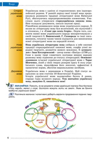 6
Âñòóï
Старо-
українська
мова
Óêðàїíñüêà ìîâà є îäíієþ çі ñòàðîïèñåìíèõ ìîâ іíäîєâðî-
ïåéñüêîї ðîäèíè. Ó ðàííіé ïåðіîä ñâîєї іñòîðії âîíà ïðîäî-
âæóâàëà ðîçâèâàòè òðàäèöії ëіòåðàòóðíîї ìîâè Êèїâñüêîї
Ðóñі, çáàãà÷óþ÷èñü íàðîäíîðîçìîâíèìè åëåìåíòàìè. Óíà-
ñëіäîê öüîãî óòâîðèëàñÿ ñòàðîóêðàїíñüêà êíèæíà ìîâà.
Íåþ ñêëàäàëè äîêóìåíòè, ïèñàëè íàóêîâі ïðàöі.
Ðіâíîáіæíî ðîçâèâàëàñÿ æèâà ìîâà óêðàїíñüêîãî íàðîäó. Її
âïëèâ íà ëіòåðàòóðíó ìîâó áóâ âåëè÷åçíèé, âіí âіä÷óòíèé і
â ëіòîïèñàõ, і â «Ñëîâі ïðî ïîõіä Іãîðіâ». Îêðіì òîãî, åëå-
ìåíòè æèâîї ìîâè óêðàїíñüêîãî íàðîäó âèêîðèñòîâóâàëè ó
ñâîїé òâîð÷îñòі І. Âèøåíñüêèé, Ã. Ñêîâîðîäà òà іíøі ïèñü-
ìåííèêè, ãîòóþ÷è òàêèì ÷èíîì ïіäґðóíòÿ äëÿ âèíèêíåííÿ
íîâîї ëіòåðàòóðíîї ìîâè íà íàðîäíіé îñíîâі.
Нова
українська
мова
Íîâà óêðàїíñüêà ëіòåðàòóðíà ìîâà óâіáðàëà â ñåáå ïèñåìíі
òðàäèöії ñòàðîóêðàїíñüêîї êíèæíîї ìîâè, ñêàðáè óñíîї íà-
ðîäíîї òâîð÷îñòі, ðîçìàїòòÿ æèâîãî ìîâëåííÿ. Її çà÷èíàòå-
ëåì є Іâàí Êîòëÿðåâñüêèé – àâòîð ïîåìè «Åíåїäà» (1798 ð.).
Ñàìå â öüîìó òâîðі ñëàâåòíîãî ïîëòàâöÿ âïåðøå íàðîäíó
ðîçìîâíó ìîâó ïіäíåñåíî äî ñòàòóñó ëіòåðàòóðíîї. Îñíîâîïî-
ëîæíèêîì ñó÷àñíîї óêðàїíñüêîї ëіòåðàòóðíîї ìîâè є Òàðàñ
Øåâ÷åíêî, ÿêèé ó ñâîїõ òâîðàõ ðîçêðèâ êðàñó é ñèëó óêðà-
їíñüêîãî ñëîâà, âіäøëіôóâàâ éîãî ëåêñè÷íі, îðôîåïі÷íі é
ãðàìàòè÷íі íîðìè, çáàãàòèâ âèðàæàëüíèìè çàñîáàìè.
Державна
мова
Óêðàїíñüêà ìîâà є äåðæàâíîþ â Óêðàїíі. Öåé ñòàòóñ çà-
êðіïëåíî çà íåþ ñòàòòåþ 10 Êîíñòèòóöії Óêðàїíè.
Іñòîðіÿ óêðàїíñüêîї ìîâè íàäçâè÷àéíî áàãàòà é äàâíÿ,
ñïðàâäі ãіäíà âåëèêîãî íàðîäó. Òîæ âèâ÷àéìî óêðàїíñüêó
ìîâó, øàíóéìî її, ïèøàéìîñÿ íåþ!
ПОСПІЛКУЙТЕСЯ. Поясніть, як ви розумієте слова української поетеси Ліни Костенко
«Лиш народи, явлені у слові, достойно можуть жити на землі». Яким ви бачите
майбутнє української мови?
Розгляньте малюнок і колективно доберіть варіанти продовження поданих твер-
джень.
2
3
 