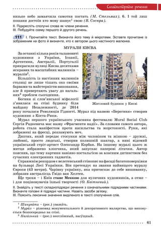 61
Ñêëàäíîïiäðÿäíå ðå÷åííÿ
íèçüêå íåáî çàìàÿ÷èëà ñàìîòíÿ ïîñòàòü (Ì. Ñòåëüìàõ). 6. І òîé ëèø
ïîøàíè äîñòîїí õòî ìîâó øàíóє1 ñâîþ (Â. Ñîñþðà).
ІІ. Підкресліть сполучні слова як члени речення.
ІІІ. Побудуйте схему першого й другого речень.
І. Прочитайте текст. Визначте його тему й мікротеми. Зіставте прочитане із
зображеним на фото й визначте, хто є автором цього настінного малюнка.
ÌÓÐÀËÈ ÊÈЄÂÀ
Çà îñòàííі êіëüêà ðîêіâ òàëàíîâèòі
õóäîæíèêè ç Óêðàїíè, Іñïàíії,
Àðãåíòèíè, Àâñòðàëії, Ïîðòóãàëії
ïðèêðàñèëè âóëèöі Êèєâà äåñÿòêàìè
ÿñêðàâèõ òà ìàñøòàáíèõ ìàëþíêіâ –
ìóðàëіâ2.
Áіëüøіñòü іç íàñòіííèõ ìàëþíêіâ
ñòîëèöі íå ëèøå òіøàòü îêî ñâîїìè
áàðâàìè òà ìàéñòåðíіñòþ âèêîíàííÿ,
àëå é ïðèâåðòàþòü óâàãó äî íàãàëü-
íèõ3 ïðîáëåì ñüîãîäåííÿ.
Áîãèíÿ çі ñëîâ’ÿíñüêîї ìіôîëîãії
ç’ÿâèëàñÿ íà ñòіíі áóäèíêó áіëÿ
ìàéäàíó Íåçàëåæíîñòі, äå 2014
ðîêó ïî÷àëàñÿ Ðåâîëþöіÿ Ãіäíîñòі. Ìóðàë ïіä íàçâîþ «Áåðåãèíÿ» ñòâîðèâ
õóäîæíèê ç Êîñòà-Ðèêè.
Ìóðàë ïåðøîãî óêðàїíñüêîãî ó÷àñíèêà ôåñòèâàëþ Mural Social Club
Ñåðãіÿ Ðàäêåâè÷à ìàє íàçâó «Ôðàãìåíòè íàäії». Çà ñëîâàìè ñàìîãî àâòîðà,
ðîáîòà ñòàëà ìàíіôåñòîì ïðîòè íàñèëüñòâà òà æîðñòîêîñòі. Ðóêè, ÿêі
çîáðàæåíі íà ôðåñöі, ðîçëàìóþòü ìå÷.
Äèïòèõ, ÿêèé ïåðåäàє ñòîñóíêè ìіæ ÷îëîâіêîì òà æіíêîþ – äðóæíі,
ëþáîâíі, ïðîñòî ëþäñüêі, ñòâîðèâ êîëèøíіé øàõòàð, à íèíі âіäîìèé
óêðàїíñüêèé ñòðіò-àðòèñò Îëåêñàíäð Êîðáàí. Íà іíøîìó ìóðàëі öüîãî æ
ìèòöÿ çîáðàæåíî õëîï÷èêà, ÿêèé çàïóñêàє ïàïåðîâі ëіòà÷êè. Àâòîð
ïîÿñíèâ, ùî òåìó êàðòèíè íàâіÿíî íîñòàëüãієþ çà âëàñíèì äèòèíñòâîì áåç
ñó÷àñíèõ åëåêòðîííèõ ãàäæåòіâ.
Ñïðàâæíіì ðåêîðäîì є âåëåòåíñüêèé ñòіíîïèñ íà ôàñàäі áàãàòîïîâåðõіâêè
íà áóëüâàðі Ëåñі Óêðàїíêè. Âіí ïðåòåíäóє íà çâàííÿ íàéâèùîãî ìóðàëó
Єâðîïè (43 ìåòðè). ×àðіâíó óêðàїíêó, ÿêà ïðèòèñêàє äî ñåáå âèøèâàíêó,
çîáðàçèâ àâñòðàëієöü Ãâіäî âàí Õåëòåí.
Ùå òðîõè – і Êèїâ ñòàíå Ìåêêîþ äëÿ âóëè÷íèõ õóäîæíèêіâ, à îòæå –
і äëÿ ïîöіíîâóâà÷іâ їõíüîї òâîð÷îñòі (Î. Êâіòíåâèé).
ІІ. Знайдіть у тексті складнопідрядні речення з означальними підрядними частинами.
Визначте головні й підрядні частини. Назвіть засоби зв’язку.
ІІІ. Поясніть лексичне значення виділеного в тексті сполучення слів.
1 Øàíóâàòè – (ðîñ.) óâàæàòü.
2 Ìóðàë – ðіçíîâèä ìîíóìåíòàëüíîãî é äåêîðàòèâíîãî ìàëÿðñòâà, ùî âèêîíó-
єòüñÿ áåçïîñåðåäíüî íà ñòіíі.
3 Íàãàëüíèé – (ðîñ.) íåîòëîæíûé, íàñóùíûé.
111
Æèòëîâèé áóäèíîê ó Êèєâі
 