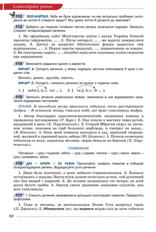 62
Ñêëàäíîïiäðÿäíå ðå÷åííÿ
ПОСПІЛКУЙТЕСЯ. Якби ви були художником, на яку актуальну проблему сього-
дення ви хотіли б створити мурал? Яку думку хотіли б донести до земляків?
Доберіть до поданих головних частин речень означальні підрядні. Запишіть
утворені складнопідрядні речення.
1. Íà îôіöіéíîìó ñàéòі Ìіíіñòåðñòâà îñâіòè і íàóêè Óêðàїíè Îëåêñіé
ïðî÷èòàâ іíôîðìàöіþ, … . 2. Ïіñëÿ àâòîðàëі, … , ìè ðàäіñíі ïîâåðíóëèñÿ
äîäîìó. 3. Äîñòóï äî çàêðèòèõ áіáëіîòå÷íèõ ôîíäіâ íàäàєòüñÿ òèì
âіäâіäóâà÷àì, … . 4. Ïåðøó ïàðòіþ ïðîäóêöії, … , âіäâàíòàæåíî çà êîðäîí.
5. Íà åëåêòðîííó àäðåñó, … , ïîòðіáíî íàäіñëàòè ñêàíîâàíó êîïіþ ñâіäîöòâà
ïðî íàðîäæåííÿ.
Виконайте завдання одного з варіантів.
ВАРІАНТ А. Складіть речення, у якому підрядна частина пояснювала б одне з по-
даних слів.
Âñåñâіò, ðàíîê, äðóæáà, þíіñòü.
ВАРІАНТ Б. Складіть і запишіть речення за однією з поданих схем.
1. [ çàéì.], (ñ.ñ. ÷èї … ). 2. [ іì.], (ñ.ñ.ї äå … ).
Запишіть речення українською мовою, замінюючи в них відокремлені озна-
чення підрядними частинами.
ЗРАЗОК. Â ïîñëåäíèé ìåñÿö ïðîèçîøëè ñîáûòèÿ, î÷åíü ðàññòðîèâøèå
Àíäðåÿ. – Â îñòàííіé ìіñÿöü ñòàëèñÿ ïîäії, ÿêі äóæå ñõâèëþâàëè Àíäðіÿ.
1. Àâòîð áëàãîäàðèò ïðàêòèêîâ-âîñïèòàòåëåé, îêàçàâøèõ ïîìîùü â
ïðîâåäåíèè èññëåäîâàíèÿ (Ð. Áóðå). 2. Îíè ïîøëè ê ìîñòèêó ÷åðåç ðó÷åé,
âïàäàâøèé â ðåêó (Ê. Ïàóñòîâñêèé). 3. Ñòàðûé Èáðàãèì ñèäåë íà ïåñ÷à-
íîì õîëìå, ïîõîæåì íà ãîðá áîëüøîãî âåðáëþäà, è ñìîòðåë íà çàïàä…
(Â. Ìîñîëîâ). 4. Îêíî ìîåé êîìíàòû âûõîäèëî â ñàä, çàðîñøèé ñìîðîäè-
íîé, ìàëèíîé è êðàïèâîé âäîëü çàáîðà (Þ. Êàçàêîâ). 5. Ïîëîñû ñîëíå÷íûõ
îòáëåñêîâ îò âîëí, ïîäíÿòûõ âёñëàìè, ìåðíî áåæàëè ïî áåðåãàì (Ê. Ïàóñ-
òîâñêèé).
СЛОВНИЧОК
Песчáный – (укр.) піщáний;й вдóль – (укр.) уздóвж; полосá – (укр.) смýга; мéрно –
(укр.) розмíрено, мíрно.
ДВА – ЧОТИРИ – УСІ РАЗОМ. Прочитайте, знайдіть помилки в побудові
складнопідрядних речень. Відредагуйте усно речення.
1. Äâåðі áóëè âіä÷èíåíі, ç ÿêèõ âèéøëè ñòàðøîêëàñíèêè. 2. Áëèçüêî
çóñòðіâøèñü ç ëþäüìè, Íàñòÿ âñієþ äóøåþ ïîòÿãëàñÿ äî íèõ, ÷èé äóøåâíèé
ñâіò áóâ âèùèé і øèðøèé. 3. Äî ïîëÿíè çàëèøèëîñÿ ñòî ìåòðіâ, íà ÿêіé
ðîñëî áàãàòî ãðèáіâ. 4. Îðàòîð ñâîєþ ïðîìîâîþ çàöіêàâèâ ñëóõà÷іâ, ÿêà
âñіõ ñõâèëþâàëà.
І. Спишіть речення, виправляючи допущені пунктуаційні помилки. Підкресліть
орфограми.
1. Ñàìà æ ìіñöèíà, äå ðîçòàøóâàëàñÿ Ëіñîâà Ãóòà íàïðî÷óä ãàðíà
(Ï. Äîðîøêî). 2. Îáìèíóâøè ëóã, ùî âêðèâñÿ ìіääþ ñëіä äî õàòè ãóáèòüñÿ
112
113
114
115
116
117
 