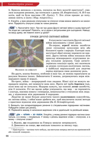 66
Ñêëàäíîïiäðÿäíå ðå÷åííÿ
5. Áäæîëà âèïîâçëà ç âóëèêà, ïîñèäіëà íà éîãî âîëîãіé ïðèñòóïöі1, óìè-
ëàñÿ õîëîäíîþ ðîñèíîþ, ùî ñêîòèëàñÿ ç äàøêà (Â. ßâîðіâñüêèé). 6. ß á òàê
õîòіâ, ùîá òè áóëà ùàñëèâà (Ì. Ëóêіâ). 7. Õòî ëіòîì ïðàöþє äî ïîòó,
çèìîþ ïîїñòü â îõîòó (Íàð. òâîð÷іñòü).
ІІ. З’ясуйте, у яких реченнях сполучники чи сполучні слова можна замінити на синоні-
мічні. Підкресліть сполучні слова як члени речення.
І. Прочитайте текст. Про які три уроки Другої світової війни в ньому йдеться?
Чи згодні ви з автором? Поясніть, чи ці уроки є актуальними для сьогодення. Навіщо,
на вашу думку, ми повинні знати ці уроки?
ÓÐÎÊÈ ÄÐÓÃÎЇ ÑÂІÒÎÂÎЇ ÂІÉÍÈ
Ç ïіäñóìêіâ і íàñëіäêіâ Äðóãîї ñâіòîâîї
âіéíè âèïëèâàþòü і ïåâíі óðîêè.
Ïî-ïåðøå, àãðåñії ìîæíà çàïîáіãòèї
ëèøå ñïіëüíèìè çóñèëëÿìè âñіõ àáî
áіëüøîñòі êðàїí і íàðîäіâ. Ñüîãîäíі ñèëà
ìîãóòíüîї çáðîї íіêîìó ïåðåìîãè íå ïðè-
íåñå. Äðóãà ñâіòîâà âіéíà ïîêàçàëà âñіì
ïðèêëàä ìіæíàðîäíîãî çãóðòóâàííÿ ïå-
ðåä ñïіëüíîþ çàãðîçîþ. Ñàìå àíòèãіò-
ëåðіâñüêà êîàëіöіÿ êðàїí, ÿêі íàëåæàëè
äî ðіçíèõ ñóñïіëüíî-ïîëіòè÷íèõ ñèñòåì,
ó íàéáіëüø âèðіøàëüíèé äëÿ ëþäñòâà
ïåðіîä âіäіãðàëà ñâîþ äîëåíîñíó ðîëü.
Ïî-äðóãå, âëàñíó áåçïåêó, îñîáëèâî â íàø ÷àñ, íå ìîæíà ãàðàíòóâàòè çà
ðàõóíîê áåçïåêè іíøèõ. Çàáåçïå÷èòè її ìîæíà, äîòðèìóþ÷èñü íîðì ìіæ-
íàðîäíîãî ïðàâà é ìîðàëі.
Ïî-òðåòє, âіéíà – íåïðèðîäíèé ñòàí ëþäèíè. Íіÿêі öіëі íå ìîæóòü âè-
ïðàâäàòè æåðòâè, ÿêі íåìèíó÷å âîíà íåñå. Ïðîòè íåї òðåáà áîðîòèñÿ òîäі,
êîëè âîíà ùå íå ïî÷àëàñÿ. Íåäàðìà êàæóòü, ùî ïîæåæі ëåãøå çàïîáіãòè,
íіæ її ïîãàñèòè. Óñі ìè ìàєìî äîáðå óñâіäîìèòè, ùî ìèð – öå òåðïèìіñòü
і çëàãîäà, âçàєìíà ïîâàãà і ñïіâïðàöÿ, íåíàñèëüñòâî ó ñòîñóíêàõ ìіæ ëþäü-
ìè, ó âіäíîñèíàõ ìіæ äåðæàâàìè é íàðîäàìè.
Ëþäñòâî íå ìîæå áіëüøå äîïóñòèòè òàêîãî êîëåêòèâíîãî ñàìîãóáñòâà,
ÿê ñâіòîâà âіéíà, і çîáîâ’ÿçàíå çðîáèòè âñå, ùîá âèêëþ÷èòè ñèëîâі ìåòîäè
ç ïðàêòèêè âіäíîñèí ìіæ äåðæàâàìè (Çà Â. Îñòàôіé÷óêîì).
ІІ. Випишіть три складнопідрядних речення із з’ясувальними підрядними частинами.
Побудуйте схеми цих речень.
ІІІ. Порівняйте вимову й написання виділених слів в українській та російській мовах.
ДВА – ЧОТИРИ – УСІ РАЗОМ. З’ясуйте, у якому реченні підрядна частина озна-
чальна, а в якому – з’ясувальна. У якому з речень виділене слово – сполучник, а в
якому – сполучне слово?
1. Âіäîìî, ùî ñõîäæåííÿ íà Ãîâåðëó âèìàãàє âèòðèâàëîñòі.
2. Äèâèëèñÿ íà ñîíöå, ùî ïîâіëüíî õîâàëîñÿ çà âèñîêó ãîðó.
1 Ïðèñòóïêà – ÷àñòèíà ÷îãî-íåáóäü, ùî âèñòóïàє âïåðåä; âèñòóï íà ïðÿìîâèñíіé
àáî ïîõèëіé ïîâåðõíі.
124
125
Ìàëþíîê íà àñôàëüòі
 