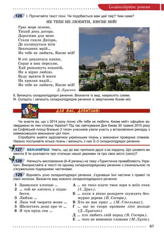 67
Ñêëàäíîïiäðÿäíå ðå÷åííÿ
І. Прочитайте текст пісні. Чи подобається вам цей твір? Чим саме?
ßÊ ÒÅÁÅ ÍÅ ËÞÁÈÒÈ, ÊÈЄÂÅ ÌІÉ!
Ãðàє ìîðå çåëåíå,
Òèõèé äåíü äîãîðà.
Äîðîãèìè äëÿ ìåíå
Ñòàëè ñõèëè Äíіïðà,
Äå êîëèøóòüñÿ âіòè
Çàêîõàíèõ ìðіé…
ßê òåáå íå ëþáèòè, Êèєâå ìіé!
Â î÷і äèâëÿòüñÿ êàííè,
Ñåðöå â íèõ ïåðåëëþ.
Õàé ðîçêàæóòü êîõàíіé,
ßê ÿ âіðíî ëþáëþ.
Áóäó ìðіÿòè é æèòè
Íà êðèëàõ íàäіé…
ßê òåáå íå ëþáèòè, Êèєâå ìіé!
Ä. Ëóöåíêî
ІІ. Випишіть складнопідрядні речення. Визначте їх вид, накресліть схеми.
ІІІ. Складіть і запишіть складнопідрядне речення зі звертанням Києве мій.
Чи знаєте ви, що з 2014 року пісню «Як тебе не любити, Києве мій!» офіційно за-
тверджено як гімн столиці України? Під час святкування Дня Києва 30 травня 2015 року
на Софійській площі близько 3 тисяч учасників узяли участь у встановленні рекорду з
наймасовішого виконання цієї пісні.
Спробуйте знайти аудіозаписи українських пісень у виконанні провідних співаків.
Уважно послухайте кілька пісень і випишіть з них 2–3 складнопідрядні речення.
ПОСПІЛКУЙТЕСЯ. Уявіть, що до вас приїхали друзі з-за кордону. Що цікавого ви
змогли б їм розповісти про столицю нашої держави та про своє місто (село)?
Напишіть висловлення (6–8 речень) на тему «Туристична привабливість Укра-
їни». Використайте в тексті по одному складнопідрядному реченню з означальною та
з’ясувальною підрядними частинами.
Відновіть усно складнопідрядні речення, з’єднавши їхні частини з правої та
лівої колонок. Визначте вид кожного складнопідрядного речення.
1
2
3
4
5
6
Çäàâàëîñÿ õëîïöþ …
… òîé íå çëåòèòü ó ïіäíå-
áåññÿ.
Ëþáëþ …
Ëèø òîé òâîðèòè ìîæå …
Øåëåñòÿòü äîùі ïðî òå …
ß ÷óâ êðіçü ñîí …
À … ÿê òèõî ïëà÷å òâîÿ çîðÿ â ìîїõ î÷àõ
(І. Äðà÷).
Á … êîëè â âіêíî ðîçêðèòå øóìëÿòü áåç-
æóðíî äåðåâà (Â. Ñîñþðà).
Â Õòî íå ìàє êðèë … (Ì. Ñòåëüìàõ).
Ã … ùî íå ñêîðî ïðîìèíå ëіòî ìîëîäå
(Ä. Ëóöåíêî)
Ä … õòî ëþáèòü ñâіé íàðîä (Â. Ñîñþðà).
Å … ÷îãî íå âèìîâèø ñëîâàìè (Ì. Ëóêіâ).
126
127
128
129
 