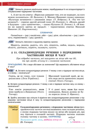 68
Ñêëàäíîïiäðÿäíå ðå÷åííÿ
Запишіть речення українською мовою, перебудувавши їх на складнопідрядні із
з’ясувальними підрядними частинами.
1. À âîò íà ýòî îòâå÷ó: «Âçðîñëûå äîâåðÿþò òåì, êòî íå ïîäâîäèò, íà êîãî
ìîæíî ïîëîæèòüñÿ» (Â. Âÿëèêîâ). 2. Ìèõàèë Èâàíîâè÷ ñêàçàë îäíàæäû:
«Êóëüòóðà íà÷èíàåòñÿ ñ óìûâàíèÿ ëèöà» (Ò. Êåäðèíà). 3. «Òû ÷òî òóò
äåëàåøü?» – ñïðîñèë äðóãîé äåòñêèé ãîëîñ (Á. Ïîëåâîé). 4. «Èñêàòü äðóçåé
â áóäóùåì – óäåë îäèíî÷åñòâà», – ñêàçàë Êóëüêîâ (Å. Ëåîíîâ). 5. «Â æèç-
íè íè åäèíîãî öâåòêà íå ïðîäàë!» – òîðæåñòâåííî îòâåòèë Íèêîëàé
Íèêèòè÷ (Ê. Ïàóñòîâñêèé).
СЛОВНИЧОК
Положи’ться – (укр.) покля астися; удéл – (укр.) дóля;л одинóчество – (укр.) самíт-
ність; торжéственно – (укр.) урочисто.
Запишіть іменники в орудному відмінку однини.
Ùèðіñòü, ðîçêіø, ðàäіñòü, ïі÷, íі÷, íіæíіñòü, ëþáîâ, ïåäàëü, ìîðàëü,
îáëàñòü, äіàãîíàëü, êîðèñòü, êàëàìóòü, ñóõіñòü.
§ 11. ÑÊËÀÄÍÎÏІÄÐßÄÍІ ÐÅ×ÅÍÍß Ç ÏІÄÐßÄÍÈÌÈ
×ÀÑÒÈÍÀÌÈ ÌІÑÖß É ×ÀÑÓ
Ïðî ïіäðÿäíі ÷àñòèíè, ÿêі âêàçóþòü íà ìіñöå àáî ÷àñ äії,
òà ïðî çàñîáè çâ’ÿçêó їõ ç ãîëîâíîþ ÷àñòèíîþ
ПРИГАДАЙМО. Які є види обставин за значенням? Що виражають обставини місця
й часу?
А. Зіставте складнопідрядні речення. У якому з них є підрядна частина місця,
а в якому – означальна?
Ñêðіçü, äå íå ãëÿíó, ñóõі òóìàíè
ðîçëÿãëèñÿ (Ëåñÿ Óêðàїíêà).
Ùàñëèâèé ÷óäåñíèé êðàé, äå íà-
âіòü âîäà ìîãëà ïðèíîñèòè ëþäèíі
ñòàòêè! (Îëåñü Ãîí÷àð).
Б. Зіставте складнопідрядні речення. У якому з них є підрядна частина часу, а в якому –
означальна?
Óæå çîâñіì ðîçâèäíіëîñü, êîëè
âîíè ïðèáóëè â Ëèìàíñüêå (Îëåñü
Ãîí÷àð).
Ó òі äàâíі ÷àñè, êîëè éäå íàøå
îïîâіäàííÿ, Çàïàëà äîëèíà íå áó-
ëà ïîðîñëà ëіñîì (І. Ôðàíêî).
В. Зробіть висновок про спільне й відмінне між складнопідрядними реченнями з під-
рядними частинами місця й часу та складнопідрядними реченнями з підрядними
означальними.
Підрядна
місця
Ñêëàäíîïіäðÿäíèì ðå÷åííÿì ç ïіäðÿäíîþ ÷àñòèíîþ ìіñöÿ (ðîñ.((
ïðèäàòî÷íîé ÷àñòüþ ìåñòà) íàçèâàþòü òàêå ñêëàäíå ðå÷åííÿ,
ó ÿêîìó ïіäðÿäíà ÷àñòèíà âêàçóє íà ìіñöå àáî íàïðÿì äії, ïðî
ÿêó éäåòüñÿ â ãîëîâíіé ÷àñòèíі. Ïіäðÿäíà ÷àñòèíà ïîÿñíþє
ãîëîâíó ÷àñòèíó â öіëîìó. НАПРИКЛАД:
Õèëèëèñÿ ãóñòі ëîçè, çâіäêіëü âіòåð âіє
(Â. Ñîñþðà).
130
131
132
çâіäêè?
[ ], (çâіäêіëü … ).
 